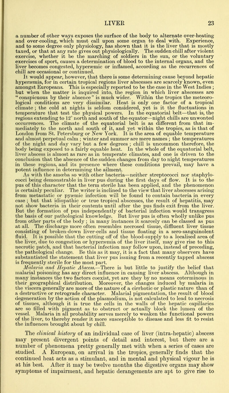 a number of other ways exposes the surface of the body to alternate over-heating and over-cooling, which must call upon some organ to deal with. Experience, and to some degree only physiology, has shown that it is the liver that is mostly taxed, or that at any rate gives out physiologically. The sudden chill after violent exercise, whether it be the marching of soldiers in the sun, or the voluntary exercises of sport, causes a determination of blood to the internal organs, and the liver becomes congested, hypersemic or inflamed, according as the recurrences of chill are occasional or continued. It would appear, however, that there is some determining cause beyond hepatic hypersemia, for in certain tropical regions liver abscesses are scarcely known, even amongst Europeans. This is especially reported to be the case in the West Indies ; but when the matter is inquired into, the region in which liver abscesses are conspicuous by their absence is much wider. Within the tropics the meteoro- logical conditions are very dissimilar. Heat is only one factor of a tropical climate ', the cold at nights is seldom considered, yet is it the fluctuations in temperature that test the physical powers. In the equatorial belt—that is, the regions extending to 12° north and south of the equator—night chills are unwonted occurrences. The climate of the equatorial belt is as different from that im- mediately to the north and south of it, and yet within the tropics, as is that of London from St. Petersburg or New York. It is the area of equable temperature and almost perpetual calm ; winter and summer are mere names ; the temperatures of the night and day vary but a few degrees ; chill is uncommon therefore, the body being exposed to a fairly equable heat. In the whole of the equatorial belt, liver abscess is almost as rare as in temperate climates, and one is driven to the conclusion that the absence of the sudden changes from day to night temperatures in these regions, and its presence where these conditions prevail, may have a potent influence in determining the ailment. As with the amoeba so with other bacteria—neither streptococci nor staphylo- cocci being demonstrable in liver pus during the first days of flow. It is to the pus of this character that the term sterile has been applied, and the phenomenon is certainly peculiar. The writer is inclined to the view that liver abscesses arising from metastatic or pysemic infection will be found to contain bacteria in every case ; but that idiopathic or true tropical abscesses, the result of hepatitis, may not show bacteria in their contents until after the pus finds exit from the liver. But the formation of pus independently of bacterial infection would transgress the basis of our pathological knowledge. But liver pus is often wholly unlike pus from other parts of the body; in many instances it scarcely can be classed as pus at all. The discharge more often resembles necrosed tissue, diffluent liver tissue consisting of broken-down liver-cells and tissue fioating in a sero-sanguinolent fluid. It is possible that the cutting oE of the blood-supply to a localised area of the liver, due to congestion or hyper?emia of the liver itself, may give rise to this necrotic patch, and that bacterial infection may follow upon, instead of preceding, the pathological change. Be this as it may, it is a fact that many observers have substantiated the statement that liver pus issuing from a recently tapped abscess is frequently sterile for the most part. Malaria and Hepatic ^6scm.—There is but little to justify the belief that malarial poisoning has any direct influence in causing liver abscess. Although in many instances the two factors coexist, yet are they by no means coterminous in their geographical distribution. Moreover, the changes induced by malaria in the viscera generally are more of the nature of a cirrhotic or plastic nature than of a destructive or retrograde character. Malarial pigmentation, the result of blood degeneration by the action of the plasmodium, is not calculated to lead to necrosis of tissues, although it is true the cells in the walls of the hepatic capillaries are so filled with pigment as to obstruct or actually block the lumen of the vessel. Malaria in all probability serves merely to weaken the functional powers of the liver, to thereby render it more susceptible to disease and less fit to resist the influences brought about by chill. The clinical history of an individual case of liver (intra-hepatic) abscess may present divergent points of detail and interest, but there are a number of phenomena pretty generally met with when a series of cases are studied. A European, on arrival in the tropics, generally finds that the continued heat acts as a stimulant, and in mental and physical vigour he is at his best. After it may be twelve months the digestive organs may show symptoms of impairment, and hepatic derangements are apt to give rise to
