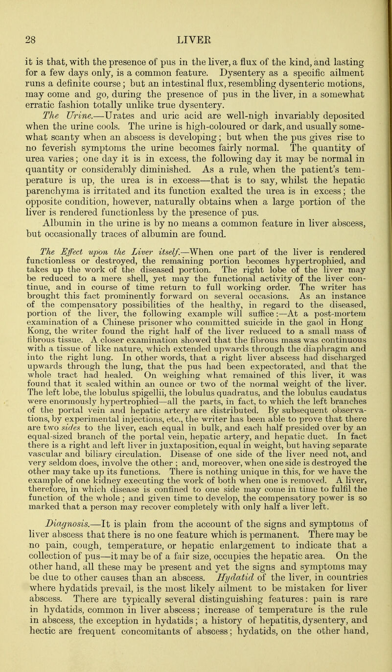 it is that, with the presence of pus in the liver, a flux of the kind, and lasting for a few days only, is a common feature. Dysentery as a specific ailment runs a definite course; but an intestinal flux, resembling dysenteric motions, may come and go, during the presence of pus in the liver, in a somewhat erratic fashion totally unlike true dysentery. The Urine.—Urates and uric acid are well-nigh invariably deposited when the urine cools. The urine is high-coloured or dark, and usually some- what scanty when an abscess is developing; but when the pus gives rise to no feverish symptoms the urine becomes fairly normal. The quantity of urea varies; one day it is in excess, the following day it may be normal in quantity or considerably diminished. As a rule, when the patient's tem- perature is up, the urea is in excess—that is to say, whilst the hepatic parenchj^ma is irritated and its function exalted the urea is in excess; the opposite condition, however, naturally obtains when a large portion of the liver is rendered functionless by the presence of pus. Albumin in the urine is by no means a common feature in liver abscess, but occasionally traces of albumin are found. The Effect upon the Liver itself.—When one part of the liver is rendered functionless or destroyed, the remaining portion becomes hypertrophied, and takes up the work of the diseased portion. The right lobe of the hver may be reduced to a mere shell, yet may the functional activity of the Hver con- tinue, and in course of time return to full working order. The writer has brought this fact prominently forward on several occasions. As an instance of the compensatory possibilities of the healthy, in regard to the diseased, portion of the liver, the following example will suffice:—At a post-mortem examination of a Chinese prisoner who committed suicide in the gaol in Hong Kong, the writer found the right half of the liver reduced to a small mass of fibrous tissue. A closer examination showed that the fibrous mass was continuous with a tissue of like nature, which extended upwards through the diaphragm and into the right lung. In other words, that a right liver abscess had discharged upwards through the lung, that the pus had been expectorated, and that the whole tract had healed. On weighing what remained of this liver, it was found that it scaled within an ounce or two of the normal weight of the liver. The left lobe, the lobulus spigellii, the lobulus quadratus, and the lobulus caudatus were enormously hypertrophied—all the parts, in fact, to which the left branches of the portal vein and hepatic artery are distributed. By subsequent observa- tions, by experimental injections, etc., the writer has been able to prove that there are two sides to the liver, each equal in bulk, and each half presided over by an equal-sized branch of the portal vein, hepatic artery, and hepatic duct. In fact there is a right and left liver in juxtaposition, equal in weight, but having separate vascular and biliary circulation. Disease of one side of the liver need not, and very seldom does, involve the other ; and, moreover, when one side is destroyed the other may take up its functions. There is nothing unique in this, for we have the example of one kidney executing the work of both when one is removed. A liver, therefore, in which disease is confined to one side may come in time to fulfil the function of the whole; and given time to develop, the compensatory power is so marked that a person may recover completely with only half a liver left. Diagnosis.—It is plain from the account of the signs and symptoms of liver abscess that there is no one feature which is permanent. There may be no pain, cough, temperature, or hepatic enlargement to indicate that a collection of pus—it may be of a fair size, occupies the hepatic area. On the other hand, all these may be present and yet the signs and symptoms may be due to other causes than an abscess. Hydatid of the liver, in countries where hydatids prevail, is the most likely ailment to be mistaken for liver abscess. There are typically several distinguishing features: pain is rare in hydatids, common in liver abscess; increase of temperature is the rule in abscess, the exception in hydatids; a history of hepatitis, dysentery, and hectic are frequent concomitants of abscess; hydatids, on the other hand,