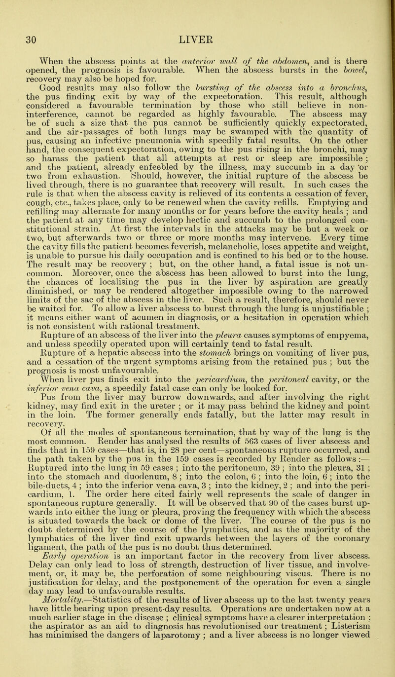 When the abscess points at the anterior wall of the abdomen, and is there opened, the prognosis is favourable. When the abscess bursts in the hoivel, recovery may also be hoped for. Good results may also follow the bursting of the abscess into a bronchus, the pus finding exit by way of the expectoration. This result, although considered a favourable termination by those who still believe in non- interference, cannot be regarded as highly favourable. The abscess may be of such a size that the pus cannot be sufficiently quickly expectorated, and the air-passages of both lungs may be swamped with the quantity of pus, causing an infective pneumonia with speedily fatal results. On the other hand, the consequent expectoration, owing to the pus rising in the bronchi, may so harass the patient that all attempts at rest or sleep are impossible; and the patient, already enfeebled by the illness, may succumb in a day 'or two from exhaustion. Should, however, tlie initial rupture of the abscess be lived through, there is no guarantee that recovery will result. In such cases the rule is that when tlie abscess cavity is relieved of its contents a cessation of fever, cough, etc., takes place, only to be renewed when the cavity refills. Emptying and refilling may alternate for many months or for years before the cavity heals ; and the patient at any time may develop hectic and succumb to the prolonged con- stitutional strain. At first the intervals in the attacks may be but a week or two, but afterwards two or three or more months may intervene. Every time the cavity fills the patient becomes feverish, melancholic, loses appetite and weight, is unable to pursue his daily occupation and is confined to his bed or to the house. The result may be recovery ; but, on the other hand, a fatal issue is not un- common. Moreover, once the abscess has been allowed to burst into the lung, the chances of localising the pus in the liver by aspiration are greatly diminished, or may be rendered altogether impossible owing to the narrowed limits of the sac of the abscess in the liver. Such a result, therefore, should never be waited for. To allow a liver abscess to burst through the lung is unjustifiable ; it means either want of acumen in diagnosis, or a hesitation in operation which is not consistent with rational treatment. Kupture of an abscess of the liver into the pleura causes symptoms of empyema, and unless speedily operated upon will certainly tend to fatal result. Rupture of a hepatic abscess into the stomach brings on vomiting of liver pus, and a cessation of the urgent symptoms arising from the retained pus ; but the prognosis is most unfavourable. When liver pus finds exit into the pericardium, the peritoneal cavity, or the inferior vena cava, a speedily fatal case can only be looked for. Pus from the liver may burrow downwards, and after involving the right kidney, may find exit in the ureter ; or it may pass behind the kidney and point in the loin. The former generally ends fatally, but the latter may result in recovery. Of all the modes of spontaneous termination, that by way of the lung is the most common. Render has analysed the results of 563 cases of liver abscess and finds that in 159 cases—that is, in 28 per cent—spontaneous rupture occurred, and the path taken by the pus in the 159 cases is recorded by Render as follows :— Ruptured into the lung in 59 cases ; into the peritoneum, 39 ; into the pleura, 31 ; into the stomach and duodenum, 8; into the colon, 6 ; into the loin, 6 ; into the bile-ducts, 4 ; into the inferior vena cava, 3 ; into the kidney, 2 ; and into the peri- cardium, 1. The order here cited fairly well represents the scale of danger in spontaneous rupture generally. It will be observed that 90 of the cases burst up- wards into either the lung or pleura, proving the frequency with which the abscess is situated towards the back or dome of the liver. The course of the pus is no doubt determined by the course of the lymphatics, and as the majority of the lymphatics of the liver find exit upwards between the layers of the coronary ligament, the path of the pus is no doubt thus determined. Early operation is an important factor in the recovery from liver abscess. Delay can only lead to loss of strength, destruction of liver tissue, and involve- ment, or, it may be, the perforation of some neighbouring viscus. There is no justification for delay, and the postponement of the operation for even a single day may lead to unfavourable results. Mortality.—Statistics of the results of liver abscess up to the last twenty years have little bearing upon present-day results. Operations are undertaken now at a much earlier stage in the disease ; clinical symptoms have a clearer interpretation : the aspirator as an aid to diagnosis has revolutionised our treatment; Listerism has minimised the dangers of laparotomy ; and a liver abscess is no longer viewed