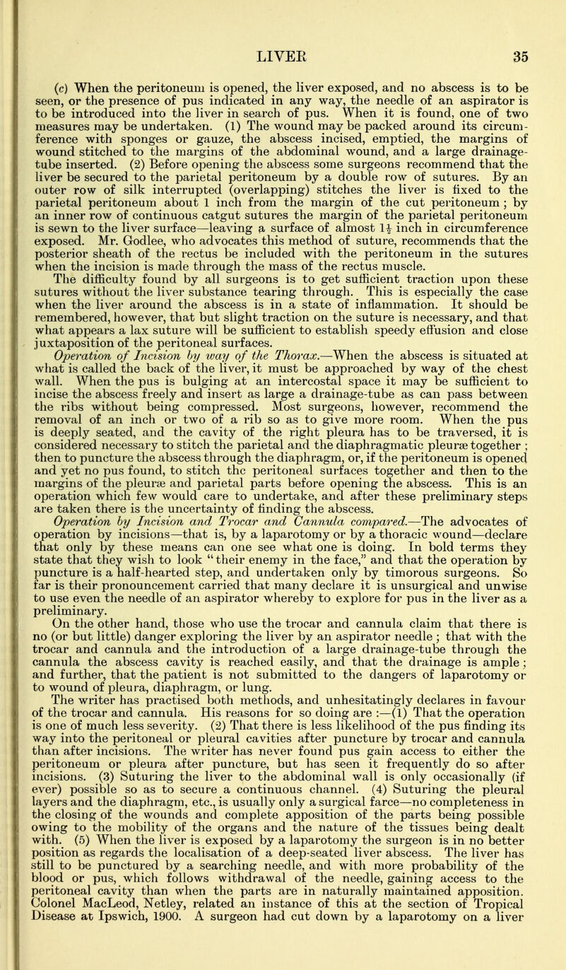(c) When the peritoneum is opened, the liver exposed, and no abscess is to be seen, or the presence of pus indicated in any way, the needle of an aspirator is to be introduced into the liver in search of pus. When it is found, one of two measures may be undertaken. (1) The wound maybe packed around its circum- ference with sponges or gauze, the abscess incised, emptied, the margins of wound stitched to the margins of the abdominal wound, and a large drainage- tube inserted. (2) Before opening the abscess some surgeons recommend that the liver be secured to the parietal peritoneum by a double row of sutures. By an outer row of silk interrupted (overlapping) stitches the liver is fixed to the parietal peritoneum about 1 inch from the margin of the cut peritoneum ; by an inner row of continuous catgut sutures the margin of the parietal peritoneum is sewn to the liver surface—leaving a surface of almost H inch in circumference exposed. Mr. Godlee, who advocates this method of suture, recommends that the posterior sheath of the rectus be included with the peritoneum in the sutures when the incision is made through the mass of the rectus muscle. The difficulty found by all surgeons is to get sufficient traction upon these sutures without the liver substance tearing through. This is especially the case when the liver around the abscess is in a state of inflammation. It should be remembered, however, that but slight traction on the suture is necessary, and that what appears a lax suture will be sufficient to establish speedy effusion and close juxtaposition of the peritoneal surfaces. Operation of Incision hy way of the Thorax.—When the abscess is situated at what is called the back of the liver, it must be approached by way of the chest wall. When the pus is bulging at an intercostal space it may be sufficient to incise the abscess freely and insert as large a drainage-tube as can pass between the ribs without being compressed. Most surgeons, however, recommend the removal of an inch or two of a rib so as to give more room. When the pus is deeply seated, and the cavity of the right pleura has to be traversed, it is considered necessary to stitch the parietal and the diaphragmatic pleurae together ; then to puncture the abscess through the diaphragm, or, if the peritoneum is opened and yet no pus found, to stitch the peritoneal surfaces together and then to the margins of the pleurae and parietal parts before opening the abscess. This is an operation which few would care to undertake, and after these preliminary steps are taken there is the uncertainty of finding the abscess. Operation hy Incision and Trocar and Cannula compared.—The advocates of operation by incisions—that is, by a laparotomy or by a thoracic wound—declare that only by these means can one see what one is doing. In bold terms they state that they wish to look  their enemy in the face, and that the operation by puncture is a half-hearted step, and undertaken only by timorous surgeons. So far is their pronouncement carried that many declare it is unsurgical and unwise to use even the needle of an aspirator whereby to explore for pus in the liver as a preliminary. On the other hand, those who use the trocar and cannula claim that there is no (or but little) danger exploring the liver by an aspirator needle ; that with the trocar and cannula and the introduction of a large drainage-tube through the cannula the abscess cavity is reached easily, and that the drainage is ample; and further, that the patient is not submitted to the dangers of laparotomy or to wound of pleura, diaphragm, or lung. The writer has practised both methods, and unhesitatingly declares in favour of the trocar and cannula. His reasons for so doing are :—(1) That the operation is one of much less severity. (2) That there is less likelihood of the pus finding its way into the peritoneal or pleural cavities after puncture by trocar and cannula than after incisions. The writer has never found pus gain access to either the peritoneum or pleura after puncture, but has seen it frequently do so after incisions. (3) Suturing the liver to the abdominal wall is only occasionally (if ever) possible so as to secure a continuous channel. (4) Suturing the pleural layers and the diaphragm, etc., is usually only a surgical farce—no completeness in the closing of the wounds and complete apposition of the parts being possible owing to the mobility of the organs and the nature of the tissues being dealt with. (5) When the liver is exposed by a laparotomy the surgeon is in no better position as regards the localisation of a deep-seated liver abscess. The liver has still to be punctured by a searching needle, and with more probability of the blood or pus, which follows withdrawal of the needle, gaining access to the peritoneal cavity than when the parts are in naturally maintained apposition. Colonel MacLeod, Netley, related an instance of this at the section of Tropical Disease at Ipswich, 1900. A surgeon had cut down by a laparotomy on a liver