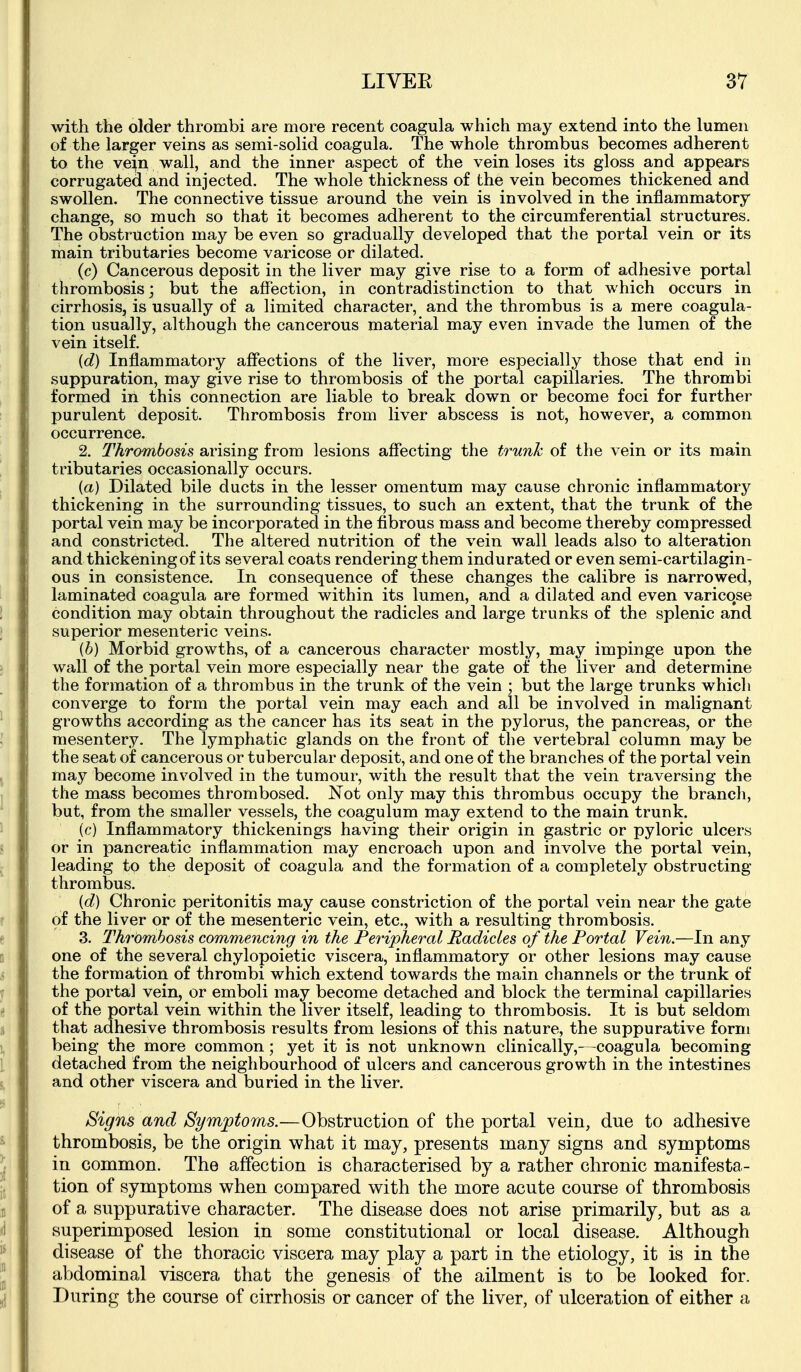 with the older thrombi are more recent coagula which may extend into the lumen of the larger veins as semi-solid coagula. The whole thrombus becomes adherent to the ve^n wall, and the inner aspect of the vein loses its gloss and appears corrugated, and injected. The whole thickness of the vein becomes thickened and swollen. The connective tissue around the vein is involved in the inflammatory change, so much so that it becomes adherent to the circumferential structures. The obstruction may be even so gradually developed that the portal vein or its main tributaries become varicose or dilated. (c) Cancerous deposit in the liver may give rise to a form of adhesive portal thrombosis; but the affection, in contradistinction to that which occurs in cirrhosis, is usually of a limited character, and the thrombus is a mere coagula- tion usually, although the cancerous material may even invade the lumen of the vein itself. id) Inflammatory affections of the liver, more especially those that end in suppuration, may give rise to thrombosis of the portal capillaries. The thrombi formed iii this connection are liable to break down or become foci for further purulent deposit. Thrombosis from liver abscess is not, however, a common occurrence. 2. Thrombosis arising from lesions affecting the trunk of the vein or its main tributaries occasionally occurs. (a) Dilated bile ducts in the lesser omentum may cause chronic inflammatory thickening in the surrounding tissues, to such an extent, that the trunk of the portal vein may be incorporated in the fibrous mass and become thereby compressed and constricted. The altered nutrition of the vein wall leads also to alteration and thickening of its several coats rendering them indurated or even semi-cartilagin- ous in consistence. In consequence of these changes the calibre is narrowed, laminated coagula are formed within its lumen, and a dilated and even varicose condition may obtain throughout the radicles and large trunks of the splenic and superior mesenteric veins. {b) Morbid growths, of a cancerous character mostly, may impinge upon the wall of the portal vein more especially near the gate of the liver and determine the formation of a thrombus in the trunk of the vein ; but the large trunks which converge to form the portal vein may each and all be involved in malignant growths according as the cancer has its seat in the pylorus, the pancreas, or the mesentery. The lymphatic glands on the front of the vertebral column may be the seat of cancerous or tubercular deposit, and one of the branches of the portal vein may become involved in the tumour, with the result that the vein traversing the the mass becomes thrombosed. Not only may this thrombus occupy the branch, but, from the smaller vessels, the coagulum may extend to the main trunk. (c) Inflammatory thickenings having their origin in gastric or pyloric ulcers or in pancreatic inflammation may encroach upon and involve the portal vein, leading to the deposit of coagula and the formation of a completely obstructing thrombus. id) Chronic peritonitis may cause constriction of the portal vein near the gate of the liver or of the mesenteric vein, etc., with a resulting thrombosis. 3. Thrombosis commencing in the Peripheral Radicles of the Portal Vein.—In any one of the several chylopoietic viscera, inflammatory or other lesions may cause the formation of thrombi which extend towards the main channels or the trunk of the portal vein, or emboli may become detached and block the terminal capillaries of the portal vein within the liver itself, leading to thrombosis. It is but seldom that adhesive thrombosis results from lesions of this nature, the suppurative form being the more common; yet it is not unknown clinically,—coagula becoming detached from the neighbourhood of ulcers and cancerous growth in the intestines and other viscera and buried in the liver. Signs and Symptoms.—Obstruction of the portal vein, due to adhesive thrombosis, be the origin what it may, presents many signs and symptoms in common. The affection is characterised by a rather chronic manifesta- tion of symptoms when compared with the more acute course of thrombosis of a suppurative character. The disease does not arise primarily, but as a superimposed lesion in some constitutional or local disease. Although disease of the thoracic viscera may play a part in the etiology, it is in the abdominal viscera that the genesis of the ailment is to be looked for. During the course of cirrhosis or cancer of the liver, of ulceration of either a