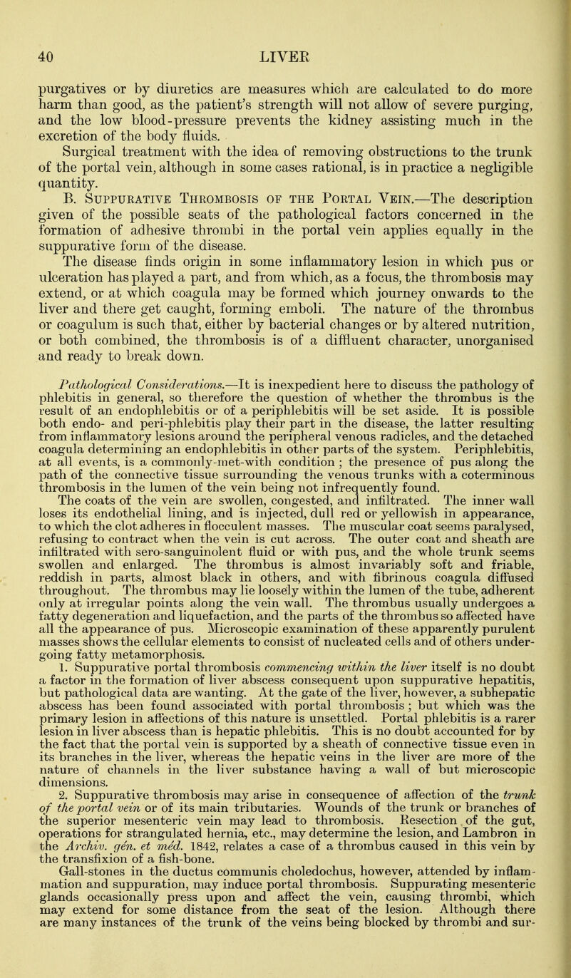 purgatives or by diuretics are measures which are calculated to do more harm than good, as the patient's strength will not allow of severe purging, and the low blood-pressure prevents the kidney assisting much in the excretion of the body fluids. Surgical treatment with the idea of removing obstructions to the trunk of the portal vein, although in some cases rational, is in practice a negligible quantity. B. SuppuKATiVE Thrombosis of the Portal Vein.—The description given of the possible seats of the pathological factors concerned in the formation of adhesive thrombi in the portal vein applies equally in the suppurative form of the disease. The disease finds origin in some inflammatory lesion in which pus or ulceration has played a part, and from which, as a focus, the thrombosis may extend, or at which coagula may be formed which journey onwards to the liver and there get caught, forming emboli. The nature of the thrombus or coagulum is such that, either by bacterial changes or by altered nutrition, or both combined, the thrombosis is of a diffluent character, unorganised and ready to break down. Pathological Considerations.—It is inexpedient here to discuss the pathology of phlebitis in general, so therefore the question of whether the thrombus is the result of an endophlebitis or of a periphlebitis will be set aside. It is possible both endo- and peri-phlebitis play their part in the disease, the latter resulting from inflammatory lesions around the peripheral venous radicles, and the detached coagula determining an endophlebitis in other parts of the system. Periphlebitis, at all events, is a commonly-met-with condition ; the presence of pus along the path of the connective tissue surrounding the venous trunks with a coterminous thrombosis in the lumen of the vein being not infrequently found. The coats of the vein are swollen, congested, and infiltrated. The inner wall loses its endothelial lining, and is injected, dull red or yellowish in appearance, to which the clot adheres in flocculent masses. The muscular coat seems paralysed, refusing to contract when the vein is cut across. The outer coat and sheath are infiltrated with sero-sanguinolent fluid or with pus, and the whole trunk seems swollen and enlarged. The thrombus is almost invariably soft and friable, reddish in parts, almost black in others, and with fibrinous coagula diffused throughout. The thrombus may lie loosely within the lumen of the tube, adherent only at irregular points along the vein wall. The thrombus usually undergoes a fatty degeneration and liquefaction, and the parts of the thrombus so affected have all the appearance of pus. Microscopic examination of these apparently purulent masses shows the cellular elements to consist of nucleated cells and of others under- going fatty metamorphosis. 1. Suppurative portal thrombosis commencing within the liver itself is no doubt a factor in the formation of liver abscess consequent upon suppurative hepatitis, but pathological data are wanting. At the gate of the liver, however, a subhepatic abscess has been found associated with portal thrombosis; but which was the primary lesion in affections of this nature is unsettled. Portal phlebitis is a rarer lesion in liver abscess than is hepatic phlebitis. This is no doubt accounted for by the fact that the portal vein is supported by a sheath of connective tissue even in its branches in the liver, whereas the hepatic veins in the liver are more of the nature of channels in the liver substance having a wall of but microscopic dimensions. 2. Suppurative thrombosis may arise in consequence of affection of the trunk of the portal vein or of its main tributaries. Wounds of the trunk or branches of the superior mesenteric vein may lead to thrombosis. Resection of the gut, operations for strangulated hernia, etc., may determine the lesion, and Lambron in the Archiv. gen. et med. 1842, relates a case of a thrombus caused in this vein by the transfixion of a fish-bone. Gall-stones in the ductus communis choledochus, however, attended by inflam- mation and suppuration, may induce portal thrombosis. Suppurating mesenteric glands occasionally press upon and affect the vein, causing thrombi, which may extend for some distance from the seat of the lesion. Although there are many instances of the trunk of the veins being blocked by thrombi and sur-