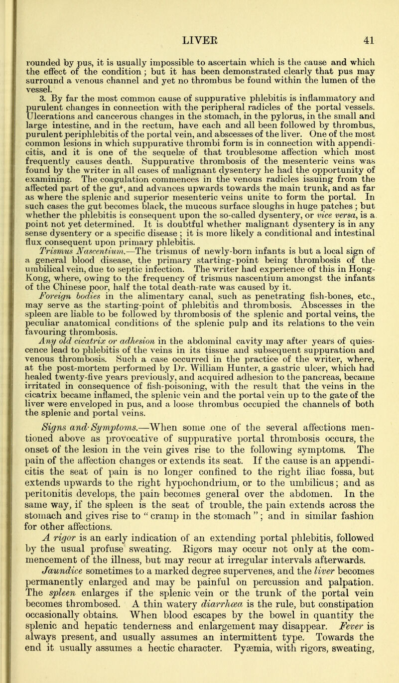 rounded by pus, it is usually impossible to ascertain which is the cause and which the effect of the condition; but it has been demonstrated clearly that pus may surround a venous channel and yet no thrombus be found within the lumen of the vessel. 3. By far the most common cause of suppurative phlebitis is inflammatory and purulent changes in connection with the peripheral radicles of the portal vessels. Ulcerations and cancerous changes in the stomach, in the pylorus, in the small and large intestine, and in the rectum, have each and all been followed by thrombus, purulent periphlebitis of the portal vein, and abscesses of the liver. One of the most common lesions in which suppurative thrombi form is in connection with appendi- citis, and it is one of the sequelae of that troublesome affection which most frequently causes death. Suppurative thrombosis of the mesenteric veins was found by the writer in all cases of malignant dysentery he had the opportunity of examining. The coagulation commences in the venous radicles issuing from the affected part of the gu+, and advances upwards towards the main trunk, and as far as where the splenic and superior mesenteric veins unite to form the portal. In such cases the gut becomes black, the mucous surface sloughs in huge patches ; but whether the phlebitis is consequent upon the so-called dysentery, or vice versa, is a. point not yet determined. It is doubtful whether malignant dysentery is in any sense dysentery or a specific disease ; it is more likely a conditional and intestinal flux consequent upon primary phlebitis. Trismus Nascentium.—The trismus of newly-born infants is but a local sign of a general blood disease, the primary starting-point being thrombosis of the umbilical vein, due to septic infection. The writer had experience of this in Hong- Kong, where, owing to the frequency of trismus nascentium amongst the infants of the Chinese poor, half the total death-rate was caused by it. Foreign bodies in the alimentary canal, such as penetrating fish-bones, etc., may serve as the starting-point of phlebitis and thrombosis. Abscesses in the spleen are liable to be followed by thrombosis of the splenic and portal veins, the peculiar anatomical conditions of the splenic pulp and its relations to the vein favouring thrombosis. Any old cicatrix or adhesion in the abdominal cavity may after years of quies- cence lead to phlebitis of the veins in its tissue and subsequent suppuration and venous thrombosis. Such a case occurred in the practice of the writer, where, at the post-mortem performed by Dr. William Hunter, a gastric ulcer, which had healed twenty-five years previously, and acquired adhesion to the pancreas, became irritated in consequence of fish-poisoning, with the result that the veins in the cicatrix became inflamed, the splenic vein and the portal vein up to the gate of the liver were enveloped in pus, and a loose thrombus occupied the channels of both the splenic and portal veins. Signs and-Symptoms.—When some one of the several affections men- tioned above as provocative of suppurative portal thrombosis occurs, the onset of the lesion in the vein gives rise to the following symptoms. The pain of the affection changes or extends its seat. If the cause is an appendi- citis the seat of pain is no longer confined to the right iliac fossa, but extends upwards to the right hypochondrium, or to the umbilicus; and as peritonitis develops, the pain becomes general over the abdomen. In the same way, if the spleen is the seat of trouble, the pain extends across the stomach and gives rise to cramp in the stomach ; and in similar fashion for other affections. A rigor is an early indication of an extending portal phlebitis, followed by the usual profuse sweating. Kigors may occur not only at the com- mencement of the illness, but may recur at irregular intervals afterwards. Jaundice sometimes to a marked degree supervenes, and the liver becomes permanently enlarged and may be painful on percussion and palpation. The spleen enlarges if the splenic vein or the trunk of the portal vein becomes thrombosed. A thin watery diarrhoea is the rule, but constipation occasionally obtains. When blood escapes by the bowel in quantity the splenic and hepatic tenderness and enlargement may disappear. Fever is always present, and usually assumes an intermittent type. Towards the end it usually assumes a hectic character. Pysemia, with rigors, sweating,