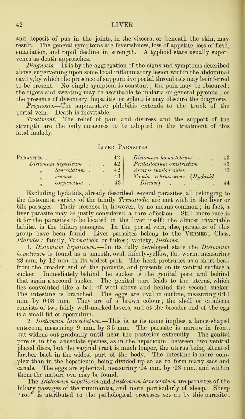 and deposit of pus in the joints, in the viscera, or beneath the skin, may result. The general symptoms are feverishness, loss of appetite, loss of flesh, emaciation, and rapid decline in strength. A typhoid state usually super- venes as death approaches. Diagnosis.—It is by the aggregation of the signs and symptoms described above, supervening upon some local inflammatory lesion within the abdominal cavity, by which the presence of suppurative portal thrombosis may be inferred to be present. No single symptom is constant; the pain may be obscured ; the rigors and sweating may be ascribable to malaria or general pyaemia; or the presence of dysentery, hepatitis, or splenitis may obscure the diagnosis. Prognosis.—The suppurative phlebitis extends to the trunk of the portal vein. Death is inevitable. Treatment.—The relief of pain and distress and the support of the strength are the only measures to be adopted in the treatment of this fatal malady. Liver Parasites Parasites . Distonium hepaticu7ii lanceolatum sinense . „ conjunctum 42 42 42 43 43 Distomum hmrtmtohium . . 43 Pentastomum constrictum . 43 Ascaris lumbricoides . . 43 Tcenia echinococcus (^Hydatid Disease) . . . .44 Excluding hydatids, already described, several parasites, all belonging to the distomata variety of the family Trematoda, are met with in the liver or bile passages. Their presence is, however, by no means common ; in fact, a liver parasite may be justly considered a rare affection. Still more rare is it for the parasites to be located in the liver itself; the almost invariable habitat is the biliary passages. In the portal vein, also, parasites of this group have been found. Liver parasites belong to the Vermes ; Class, Platodes ; family, Trematoda, or flukes; variety, Distoma. 1. Distomum hepaticum.—In its fully developed state the Distomum hejpaticum is found as a smooth, oval, faintly-yellow, flat worm, measuring 28 mm. by 12 mm. in its widest part. The head protrudes as a short beak from the broader end of the parasite, and presents on its ventral surface a sucker. Immediately behind the sucker is the genital pore, and behind that again a second sucker. The genital pore leads to the uterus, which lies convoluted like a ball of wool above and behind the second sucker. The intestine is branched. The eggs are oval in outline, measuring 0*13 mm. by O'OS mm. They are of a brown colour; the shell or citaderm consists of two fairly well-marked layers, and at the broader end of the egg is a small lid or operculum. 2. Distomum lanceolatum.—This is, as its name implies, a lance-shaped entozoon, measuring 9 mm. by 3*5 mm. The parasite is narrow in front, but widens out gradually until near the posterior extremity. The genital pore is, in the lanceolate species, as in the hepaticum, between two ventral placed discs, but the vaginal tract is much longer, the uterus being situated farther back in the widest part of the body. The intestine is more com- plex than in the hepaticum, being divided up so as to form many sacs and canals. The eggs are spherical, measuring '04 mm. by '03 mm., and within them the mature ova may be found. The Distomum hepaticum and Distomum lanceolatum are parasites of the biliary passages of the ruminantia, and more particularly of sheep. Sheep  rot is attributed to the pathological processes set up by this parasite;