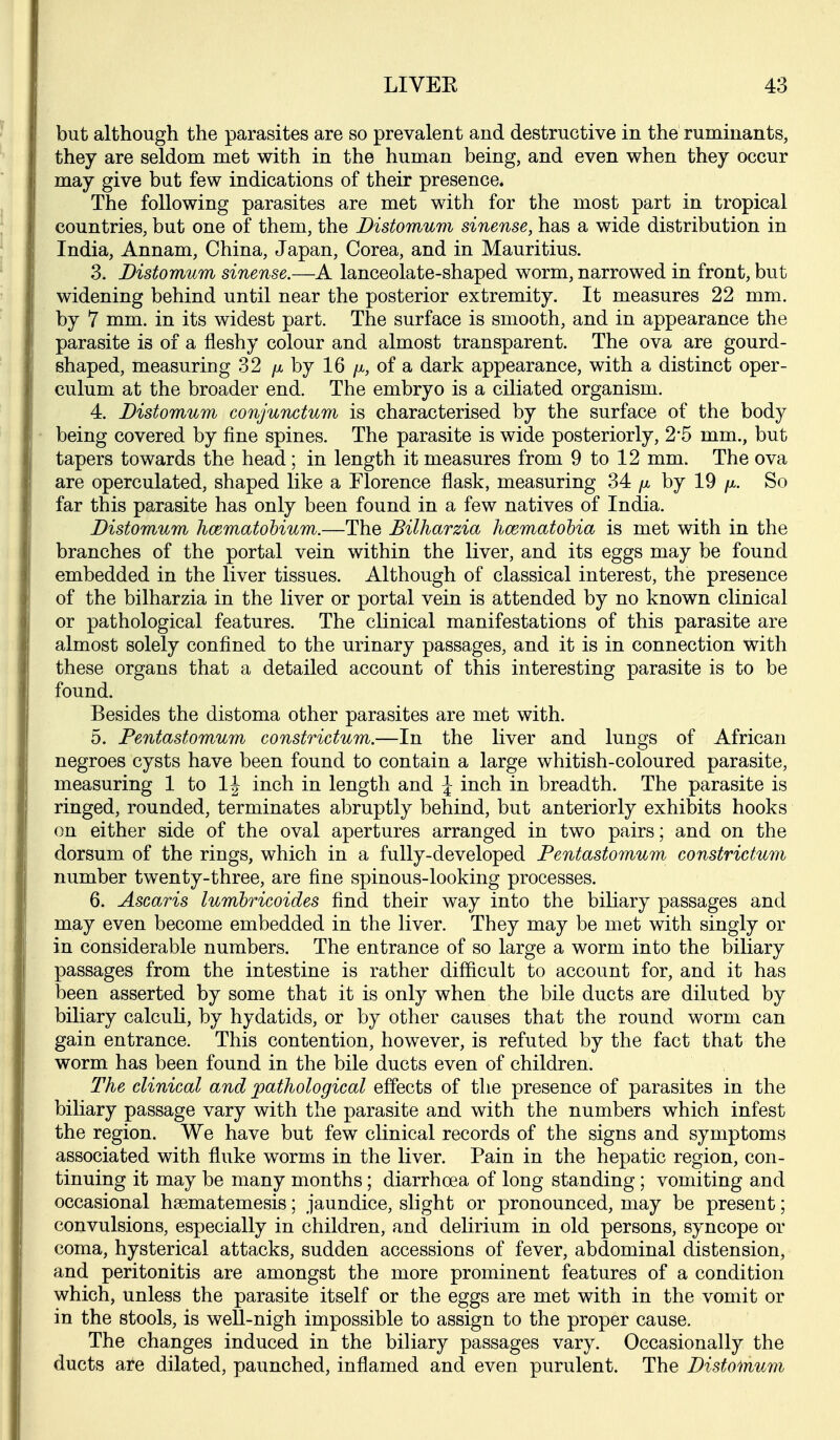 but although the parasites are so prevalent and destructive in the ruminants, they are seldom met with in the human being, and even when they occur may give but few indications of their presence. The following parasites are met with for the most part in tropical countries, but one of them, the Distomum sinense, has a wide distribution in India, Annam, China, Japan, Corea, and in Mauritius. 3. Distomum sinense.—A lanceolate-shaped worm, narrowed in front, but widening behind until near the posterior extremity. It measures 22 mm. by 7 mm. in its widest part. The surface is smooth, and in appearance the parasite is of a fleshy colour and almost transparent. The ova are gourd- shaped, measuring 32 />(, by 16 /a, of a dark appearance, with a distinct oper- culum at the broader end. The embryo is a ciliated organism. 4. Distomum conjunctum is characterised by the surface of the body being covered by fine spines. The parasite is wide posteriorly, 2-5 mm., but tapers towards the head; in length it measures from 9 to 12 mm. The ova are operculated, shaped like a Florence flask, measuring 34 /x by 19 fx. So far this parasite has only been found in a few natives of India. Distomum hcematobium.—The Bilharzia hcematohia is met with in the branches of the portal vein within the liver, and its eggs may be found embedded in the liver tissues. Although of classical interest, the presence of the bilharzia in the liver or portal vein is attended by no known clinical or pathological features. The clinical manifestations of this parasite are almost solely confined to the urinary passages, and it is in connection with these organs that a detailed account of this interesting parasite is to be found. Besides the distoma other parasites are met with. 5. Pentastomum constrictum.—In the liver and lungs of African negroes cysts have been found to contain a large whitish-coloured parasite, measuring 1 to 1|^ inch in length and \ inch in breadth. The parasite is ringed, rounded, terminates abruptly behind, but anteriorly exhibits hooks on either side of the oval apertures arranged in two pairs; and on the dorsum of the rings, which in a fully-developed Pentastomum constrictum number twenty-three, are fine spinous-looking processes. 6. Ascaris lumhricoides find their way into the biliary passages and may even become embedded in the liver. They may be met with singly or in considerable numbers. The entrance of so large a worm into the biliary passages from the intestine is rather difficult to account for, and it has been asserted by some that it is only when the bile ducts are diluted by biliary calcuh, by hydatids, or by other causes that the round worm can gain entrance. This contention, however, is refuted by the fact that the worm has been found in the bile ducts even of children. The clinical and pathological effects of the presence of parasites in the biliary passage vary with the parasite and with the numbers which infest the region. We have but few clinical records of the signs and symptoms associated with fluke worms in the liver. Pain in the hepatic region, con- tinuing it may be many months; diarrhoea of long standing ; vomiting and occasional hsematemesis; jaundice, slight or pronounced, may be present; convulsions, especially in children, and delirium in old persons, syncope or coma, hysterical attacks, sudden accessions of fever, abdominal distension, and peritonitis are amongst the more prominent features of a condition which, unless the parasite itself or the eggs are met with in the vomit or in the stools, is well-nigh impossible to assign to the proper cause. The changes induced in the biliary passages vary. Occasionally the ducts are dilated, paunched, inflamed and even purulent. The Distomum