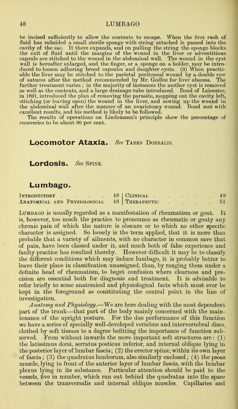 be incised sufficiently to allow the contents to escape. When the first rush of fluid has subsided a small sterile sponge with string attached is passed into the cavity of the sac. It there expands, and on pulling the string the sponge blocks the exit of fluid until the margins of the wound in the liver or adventitious capsule are stitched to the wound in the abdominal wall. The wound in the cyst wall is hereafter enlarged, and the finger, or a sponge on a holder, may be intro- duced to loosen adhering brood capsules and daughter cysts. (3) When practic- able the liver may be stitched to the parietal peritoneal wound by a double row of sutures after the method recommended by Mr. Godlee for liver abscess. The further treatment varies ; in the majority of instances the mother cyst is removed as well as the contents, and a large drainage-tube introduced. Bond of Leicester, in 1891, introduced the plan of removing the parasite, mopping out the cavity left, stitching (or leaving open) the wound in the liver, and sewing up the wound in the abdominal wall after the manner of an ovariotomy wound. Bond met with excellent results, and his method is likely to be followed. The results of operations on Lindemann's principle show the percentage of recoveries to be about 90 per cent. Locomotor Ataxia. See Tabes Dorsalis. Lordosis. See Spine. Lumbag^o. Inteoditctory .... 48 Anatomical and Physiological 48 Clinical 49 Therapeutic . . . .51 Lumbago is usually regarded as a manifestation of rheumatism or gout. It is, however, too much the practice to pronounce as rheumatic or gouty any chronic pain of which the nature is obscure or to which no other specific character is assigned. So loosely is the term applied, that it is more than probable that a variety of ailments, with no character in common save that of pain, have been classed under it, and much both of false experience and faulty practice has resulted thereby. However difficult it may be to classify the different conditions which may induce lumbago, it is probably better to leave their place in classification unassigned, than, by ranging them under a definite head of rheumatism, to beget confusion where clearness and pre- cision are essential both for diagnosis and treatment. It is advisable to refer briefly to some anatomical and physiological facts which must ever be kept in the foreground as constituting the central point in the line of investigation. Anatomy and Physiology.—We are here dealing with the most dependent part of the trunk—that part of the body mainly concerned with the main- tenance of the upright posture. For the due performance of this function we have a series of specially well-developed vertebrae and intervertebral discs, clothed by soft tissues to a degree befitting the importance of function sub- served. From without inwards the more important soft structures are: (1) the latissimus dorsi, serratus posticus inferior, and internal oblique lying in the posterior layer of lumbar fascia; (2) the erector spinge, within its own layer of fascia; (3) the quadratus lumborum, also similarly enclosed; (4) the psoas muscle, lying in front of the anterior layer of lumbar fascia, with the lumbar plexus lying in its substance. Particular attention should be paid to the vessels, five in number, which run out behind the quadratus into the space between the transversalis and internal oblique muscles. Capillaries and
