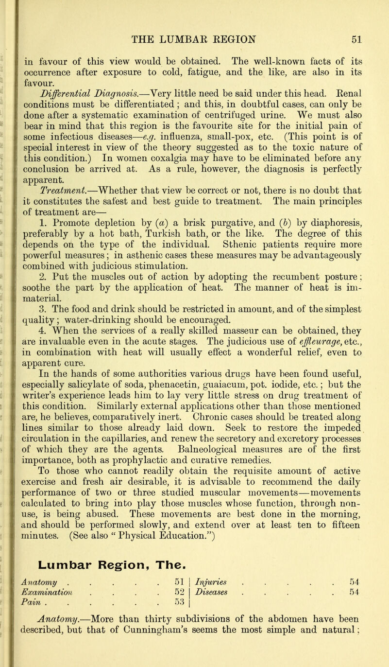 in favour of this view would be obtained. The well-known facts of its occurrence after exposure to cold, fatigue, and the like, are also in its favour. Differential Diagnosis.—Very little need be said under this head. Kenal conditions must be differentiated ; and this, in doubtful cases, can only be done after a systematic examination of centrifuged urine. We must also bear in mind that this region is the favourite site for the initial pain of some infectious diseases—e.g. influenza, small-pox, etc. (This point is of special interest in view of the theory suggested as to the toxic nature of this condition.) In women coxalgia may have to be eliminated before any conclusion be arrived at. As a rule, however, the diagnosis is perfectly apparent. Treatment.—Whether that view be correct or not, there is no doubt that it constitutes the safest and best guide to treatment. The main principles of treatment are— 1. Promote depletion by {a) a brisk purgative, and (h) by diaphoresis, preferably by a hot bath, Turkish bath, or the like. The degree of this depends on the type of the individual. Sthenic patients require more powerful measures; in asthenic cases these measures may be advantageously combined with judicious stimulation. 2. Put the muscles out of action by adopting the recumbent posture; soothe the part by the application of heat. The manner of heat is im- material. 3. The food and drink should be restricted in amount, and of the simplest quality; water-drinking should be encouraged. 4. When the services of a really skilled masseur can be obtained, they are invaluable even in the acute stages. The judicious use of effleurage, etc., in combination with heat will usually effect a wonderful relief, even to apparent cure. In the hands of some authorities various drugs have been found useful, especially salicylate of soda, phenacetin, guaiacum, pot. iodide, etc.; but the writer's experience leads him to lay very little stress on drug treatment of this condition. Similarly external applications other than those mentioned are, he believes, comparatively inert. Chronic cases should be treated along lines similar to those already laid down. Seek to restore the impeded, circulation in the capillaries, and renew the secretory and excretory processes of which they are the agents. Balneological measures are of the first importance, both as prophylactic and curative remedies. To those who cannot readily obtain the requisite amount of active exercise and fresh air desirable, it is advisable to recommend the daily performance of two or three studied muscular movements—movements calculated to bring into play those muscles whose function, through non- use, is being abused. These movements are best done in the morning, and should be performed slowly, and extend over at least ten to fifteen minutes. (See also  Physical Education.) Anatomy.-—More than thirty subdivisions of the abdomen have been described, but that of Cunningham's seems the most simple and natural; 51 Injuries 52 Diseases 54 54