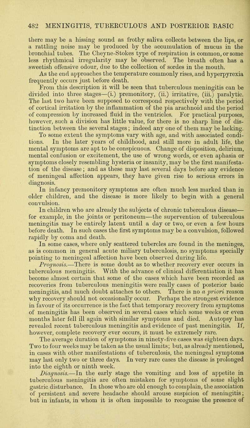 there may be a hissing sound as frothy saliva collects between the lips, or a rattling noise may be produced by the accumulation of mucus in the bronchial tubes. The Cheyne-Stokes type of respiration is common, or some less rhythmical irregularity may be observed. The breath often has a sweetish offensive odour, due to the collection of sordes in the mouth. As the end approaches the temperature commonly rises, and hyperpyrexia frequently occurs just before death. From this description it will be seen that tuberculous meningitis can be divided into three stages—(i.) premonitory, (ii.) irritative, (iii.) paralytic. The last two have been supposed to correspond respectively with the period of cortical irritation by the inflammation of the pia arachnoid and the period of compression by increased fluid in the ventricles. For practical purposes, however, such a division has little value, for there is no sharp line of dis- tinction between the several stages; indeed any one of them may be lacking. To some extent the symptoms vary with age, and with associated condi- tions. In the later years of childhood, and still more in adult life, the mental symptoms are apt to be conspicuous. Change of disposition, delirium, mental confusion or excitement, the use of wrong words, or even aphasia or symptoms closely resembling hysteria or insanity, may be the first manifesta- tion of the disease; and as these may last several days before any evidence of meningeal affection appears, they have given rise to serious errors in diagnosis. In infancy premonitory symptoms are often much less marked than in older children, and the disease is more likely to begin with a general convulsion. In children who are already the subjects of chronic tuberculous disease— for example, in the joints or peritoneum—the supervention of tuberculous meningitis may be entirely latent until a day or two, or even a few hours before death. In such cases the first symptoms may be a convulsion, followed rapidly by coma and death. In some cases, where only scattered tubercles are found in the meninges, as is common in general acute miliary tuberculosis, no symptoms specially pointing to meningeal affection have been observed during life. Prognosis.—There is some doubt as to whether recovery ever occurs in tuberculous meningitis. With the advance of clinical differentiation it has become almost certain that some of the cases which have been recorded as recoveries from tuberculous meningitis were really cases of posterior basic meningitis, and much doubt attaches to others. There is no a priori reason why recovery should not occasionally occur. Perhaps the strongest evidence in favour of its occurrence is the fact that temporary recovery from symptoms of meningitis has been observed in several cases which some weeks or even months later fell ill again with similar symptoms and died. Autopsy has revealed recent tuberculous meningitis and evidence of past meningitis. If, however, complete recovery ever occurs, it must be extremely rare. The average duration of symptoms in ninety-five cases was eighteen days. Two to four weeks may be taken as the usual limits; but, as already mentioned^ in cases with other manifestations of tuberculosis, the meningeal symptoms may last only two or three days. In very rare cases the disease is prolonged into the eighth or ninth week. Diagnosis.—In the early stage the vomiting and loss of appetite in tuberculous meningitis are often mistaken for symptoms of some slight gastric disturbance. In those who are old enough to complain, the association of persistent and severe headache should arouse suspicion of meningitis; but in infants, in whom it is often impossible to recognise the presence of