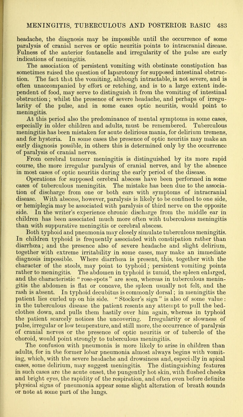 headache, the diagnosis may be impossible until the occurrence of some paralysis of cranial nerves or optic neuritis points to intracranial disease. Fulness of the anterior fontanelle and irregularity of the pulse are early indications of meningitis. The association of persistent vomiting with obstinate constipation has sometimes raised the question of laparotomy for supposed intestinal obstruc- tion. The fact that the vomiting, although intractable, is not severe, and is often unaccompanied by effort or retching, and is to a large extent inde- pendent of food, may serve to distinguish it from the vomiting of intestinal obstruction; whilst the presence of severe headache, and perhaps of irregu- larity of the pulse, and in some cases optic neuritis, would point to meningitis. At this period also the predominance of mental symptoms in some cases, especially in older children and adults, must be remembered. Tuberculous meningitis has been mistaken for acute delirious mania, for delirium tremens, and for hysteria. In some cases the presence of optic neuritis may make an early diagnosis possible, in others this is determined only by the occurrence of paralysis of cranial nerves. From cerebral tumour meningitis is distinguished by its more rapid course, the more irregular paralysis of cranial nerves, and by the absence in most cases of optic neuritis during the early period of the disease. Operations for supposed cerebral abscess have been performed in some cases of tuberculous meningitis. The mistake has been due to the associa- tion of discharge from one or both ears with symptoms of intracranial disease. With abscess, however, paralysis is likely to be confined to one side, or hemiplegia may be associated with paralysis of third nerve on the opposite side. In the writer's experience chronic discharge from the middle ear in children has been associated much more often with tuberculous meningitis than with suppurative meningitis or cerebral abscess. Both typhoid and pneumonia may closely simulate tuberculous meningitis. In children typhoid is frequently associated with constipation rather than diarrhoea; and the presence also of severe headache and slight delirium, together with extreme irritability in some cases, may make an immediate diagnosis impossible. Where diarrhoea is present, this, together with the character of the stools, may point to typhoid; persistent vomiting points rather to meningitis. The abdomen in typhoid is tumid, the spleen enlarged, and the characteristic  rose-spots  are seen, whereas in tuberculous menin- gitis the abdomen is flat or concave, the spleen usually not felt, and the rash is absent. In typhoid decubitus is commonly dorsal; in meningitis the patient lies curled up on his side.  Stocker's sign is also of some value: in the tuberculous disease the patient resents any attempt to pull the bed- clothes down, and pulls them hastily over him again, whereas in typhoid the patient scarcely notices the uncovering. Irregularity or slowness of pulse, irregular or low temperature, and still more, the occurrence of paralysis of cranial nerves or the presence of optic neuritis or of tubercle of the choroid, would point strongly to tuberculous meningitis. The confusion with pneumonia is more likely to arise in children than adults, for in the former lobar pneumonia almost always begins with vomit- ing, which, with the severe headache and drowsiness and, especi dly in apical cases, some delirium, may suggest meningitis. The distinguishing features in such cases are the acute onset, the pungently hot skin, with flushed cheeks and bright eyes, the rapidity of the respiration, and often even before definite physical signs of pneumonia appear some slight alteration of breath sounds or note at some part of the lungs.