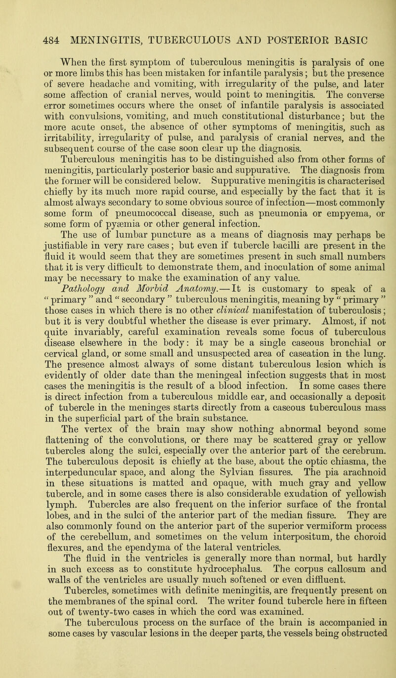 When the first symptom of tuberculous meningitis is paralysis of one or more limbs this has been mistaken for infantile paralysis; but the presence of severe headache and vomiting, with irregularity of the pulse, and later some affection of cranial nerves, would point to meningitis. The converse error sometimes occurs where the onset of infantile paralysis is associated with convulsions, vomiting, and much constitutional disturbance; but the more acute onset, the absence of other symptoms of meningitis, such as irritability, irregularity of pulse, and paralysis of cranial nerves, and the subsequent course of the case soon clear up the diagnosis. Tuberculous meningitis has to be distinguished also from other forms of meningitis, particularly posterior basic and suppurative. The diagnosis from the former will be considered below. Suppurative meningitis is characterised chiefly by its much more rapid course, and especially by the fact that it is almost always secondary to some obvious source of infection—most commonly some form of pneumococcal disease, such as pneumonia or empyema, or some form of pyaemia or other general infection. The use of lumbar puncture as a means of diagnosis may perhaps be justifiable in very rare cases; but even if tubercle bacilli are present in the fluid it would seem that they are sometimes present in such small numbers that it is very difficult to demonstrate them, and inoculation of some animal may be necessary to make the examination of any value. Pathology and Morhid Anatomy.—It is customary to speak of a primary and secondary tuberculous meningitis, meaning by primary those cases in which there is no other clinical manifestation of tuberculosis; but it is very doubtful whether the disease is ever primary. Almost, if not quite invariably, careful examination reveals some focus of tuberculous disease elsewhere in the body: it may be a single caseous bronchial or cervical gland, or some small and unsuspected area, of caseation in the lung. The presence almost always of some distant tuberculous lesion which is evidently of older date than the meningeal infection suggests that in most cases the meningitis is the result of a blood infection. In some cases there is direct infection from a tuberculous middle ear, and occasionally a deposit of tubercle in the meninges starts directly from a caseous tuberculous mass in the superficial part of the brain substance. The vertex of the brain may show nothing abnormal beyond some flattening of the convolutions, or there may be scattered gray or yellow tubercles along the sulci, especially over the anterior part of the cerebrum. The tuberculous deposit is chiefly at the base, about the optic chiasma, the interpeduncular space, and along the Sylvian fissures. The pia arachnoid in these situations is matted and opaque, with much gray and yellow tubercle, and in some cases there is also considerable exudation of yellowish lymph. Tubercles are also frequent on the inferior surface of the frontal lobes, and in the sulci of the anterior part of the median fissure. They are also commonly found on the anterior part of the superior vermiform process of the cerebellum, and sometimes on the velum interpositum, the choroid flexures, and the ependyma of the lateral ventricles. The fluid in the ventricles is generally more than normal, but hardly in such excess as to constitute hydrocephalus. The corpus callosum and walls of the ventricles are usually much softened or even diflluent. Tubercles, sometimes with definite meningitis, are frequently present on the membranes of the spinal cord. The writer found tubercle here in fifteen out of twenty-two cases in which the cord was examined. The tuberculous process on the surface of the brain is accompanied in some cases by vascular lesions in the deeper parts, the vessels being obstructed