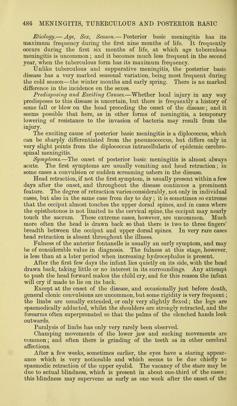 Etiology.— Age, Sex, Season.— Posterior basic meningitis has its maximum frequency during the first nine months of life. It frequently occurs during the first six months of life, at which age tuberculous meningitis is uncommon; and it becomes much less frequent in the second year, when the tuberculous form has its maximum frequency. Unlike tuberculous and suppurative meningitis, the posterior basic disease has a very marked seasonal variation, being most frequent during the cold season—the winter months and early spring. There is no marked difference in the incidence on the sexes. Predisposing and Exciting Causes.—Whether local injury in any way predisposes to this disease is uncertain, but there is frequently a history of some fall or blow on the head preceding the onset of the disease; and it seems possible that here, as in other forms of meningitis, a temporary lowering of resistance to the invasion of bacteria may result from the injury. The exciting cause of posterior basic meningitis is a diplococcus, which can be sharply differentiated from the pneumococcus, but differs only in very slight points from the diplococcus intracellularis of epidemic cerebro- spinal meningitis. Symptoms.—The onset of posterior basic meningitis is almost always acute. The first symptoms are usually vomiting and head retraction; in some cases a convulsion or sudden screaming ushers in the disease. Head retraction, if not the first symptom, is usually present within a few days after the onset, and throughout the disease continues a prominent feature. The degree of retraction varies considerably, not only in individual cases, but also in the same case from day to day; it is sometimes so extreme that the occiput almost touches the upper dorsal spines, and in cases where the opisthotonos is not limited to the cervical spine, the occiput may nearly touch the sacrum. These extreme cases, however, are uncommon. Much more often the head is drawn back so that there is two to three fingers' breadth between the occiput and upper dorsal spines. In very rare cases head retraction is absent throughout the illness. Fulness of the anterior fontanelle is usually an early symptom, and may be of considerable value in diagnosis. The fulness at this stage, however, is less than at a later period when increasing hydrocephalus is present. After the first few days the infant lies quietly on its side, with the head drawn back, taking little or no interest in its surroundings. Any attempt to push the head forward makes the child cry, and for this reason the infant will cry if made to lie on its back. Except at the onset of the disease, and occasionally just before death, general clonic convulsions are uncommon, but some rigidity is very frequent; the limbs are usually extended, or only very slightly flexed; the legs are spasmodically adducted, whilst the shoulders are strongly retracted, and the forearms often superpronated so that the palms of the clenched hands look outwards. Paralysis of limbs has only very rarely been observed. Champing movements of the lower jaw and sucking movements are common; and often there is grinding of the teeth as in other cerebral affections. After a few weeks, sometimes earlier, the eyes have a staring appear- ance which is very noticeable and which seems to be due chiefly to spasmodic retraction of the upper eyelid. The vacancy of the stare may be due to actual blindness, which is present in about one-third of the cases ; this blindness may supervene as early as one week after the onset of the