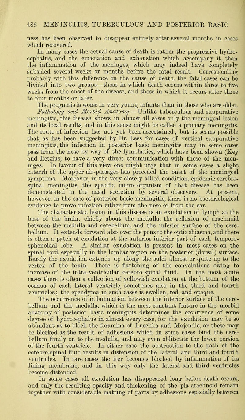 ness has been observed to disappear entirely after several months in cases which recovered. In many cases the actual cause of death is rather the progressive hydro- cephalus, and the emaciation and exhaustion which accompany it, than the inflammation of the meninges, which may indeed have completely subsided several weeks or months before the fatal result. Corresponding probably with this difference in the cause of death, the fatal cases can be divided into two groups—those in which death occurs within three to five weeks from the onset of the disease, and those in which it occurs after three to four months or later. The prognosis is worse in very young infants than in those who are older. Pathology and Morbid Anatomy.—Unlike tuberculous and suppurative meningitis, this disease shows in almost all cases only the meningeal lesion and its local results, and in this sense might be called a primary meningitis. The route of infection has not yet been ascertained; but it seems possible that, as has been suggested by Dr. Lees for cases of vertical suppurative meningitis, the infection in posterior basic meningitis may in some cases pass from the nose by way of the lymphatics, which have been shown (Key and Ketzius) to have a very direct communication with those of the men- inges. In favour of this view one might urge that in some cases a shght catarrh of the upper air-passages has preceded the onset of the meningeal symptoms. Moreover, in the very closely allied condition, epidemic cerebro- spinal meningitis, the specific micro-organism of that disease has been demonstrated in the nasal secretion by several observers. At present, however, in the case of posterior basic meningitis, there is no bacteriological evidence to prove infection either from the nose or from the ear. The characteristic lesion in this disease is an exudation of lymph at the base of the brain, chiefly about the medulla, the reflexion of arachnoid between the medulla and cerebellum, and the inferior surface of the cere- bellum. It extends forward also over the pons to the optic chiasma, and there is often a patch of exudation at the anterior inferior part of each temporo- sphenoidal lobe. A similar exudation is present in most cases on the spinal cord, especially in the lumbar region on the posterior (dorsal) surface. Earely the exudation extends up along the sulci almost or quite up to the vertex of the brain. There is flattening of the convolutions owing to increase of the intra-ventricular cerebro-spinal fluid. In the most acute cases there is often a collection of yellowish exudation at the bottom of the cornua of each lateral ventricle, sometimes also in the third and fourth ventricles; the ependyma in such cases is swollen, red, and opaque. The occurrence of inflammation between the inferior surface of the cere- bellum and the medulla, which is the most constant feature in the morbid anatomy of posterior basic meningitis, determines the occurrence of some degree of hydrocephalus in almost every case, for the exudation may be so abundant as to block the foramina of Luschka and Majendie, or these may be blocked as the result of adhesions, which in some cases bind the cere- bellum firmly on to the medulla, and may even obliterate the lower portion of the fourth ventricle. In either case the obstruction to the path of the cerebro-spinal fluid results in distension of the lateral and third and fourth ventricles. In rare cases the iter becomes blocked by inflammation of its lining membrane, and in this way only the lateral and third ventricles become distended. In some cases all exudation has disappeared long before death occurs, and only the resulting opacity and thickening of the pia arachnoid remain together with considerable matting of parts by adhesions, especially between