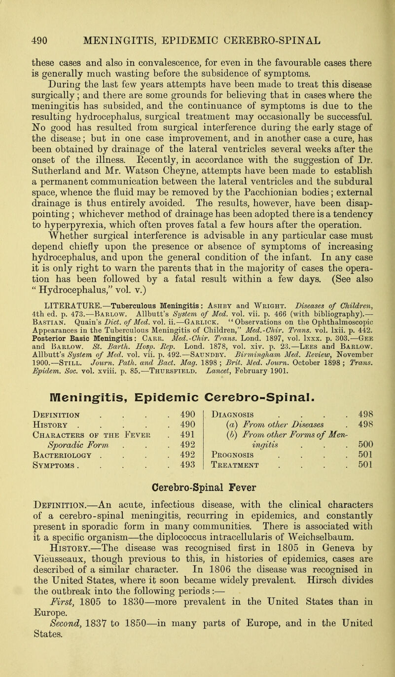 these cases and also in convalescence, for even in the favourable cases there is generally much wasting before the subsidence of symptoms. During the last few years attempts have been made to treat this disease surgically; and there are some grounds for believing that in cases where the meningitis has subsided, and the continuance of symptoms is due to the resulting hydrocephalus, surgical treatment may occasionally be successful. No good has resulted from surgical interference during the early stage of the disease; but in one case improvement, and in another case a cure, has been obtained by drainage of the lateral ventricles several weeks after the onset of the illness. Eecently, in accordance with the suggestion of Dr. Sutherland and Mr. Watson Cheyne, attempts have been made to establish a permanent communication between the lateral ventricles and the subdural space, whence the fluid may be removed by the Pacchionian bodies; external drainage is thus entirely avoided. The results, however, have been disap- pointing ; whichever method of drainage has been adopted there is a tendency to hyperpyrexia, which often proves fatal a few hours after the operation. Whether surgical interference is advisable in any particular case must depend chiefly upon the presence or absence of symptoms of increasing hydrocephalus, and upon the general condition of the infant. In any case it is only right to warn the parents that in the majority of cases the opera- tion has been followed by a fatal result within a few days. (See also  Hydrocephalus, vol. v.) LITERATURE.—Tuberculous Meningitis: Ashbt and Wright. Diseases of Children, 4th ed. p. 473.—Barlow. Allbutt's System of Med. vol. vii. p. 466 (with bibliography).— Bastian. Q,M.aAn& Diet, of Med. yo\. ii.—Garlick.  Observations on the Ophthalmoscopic Appearances in the Tuberculous Meningitis of Children, Med.-Chir. Trans, vol. Ixii. p. 442, Posterior Basic Meningitis: Carr. Med.-Chir. Trans. Lond. 1897, vol. Ixxx. p. 303.—Gee and Barlow. St. Barth. Hosp. Rep. Lond. 1878, vol. xiv. p. 23.—Lees and Barlow. Allbutt's System of Med. vol. vii. p. 492.—Saundby, Birmingham Med. Review, November 1900.—Still. Journ. Path, and Bact. Mag. 1898 ; Brit. Med. Journ. October 1898 ; Trans. Epidem. Soc. vol. xviii. p. 85.—Thursfield. Lancet, February 1901. Mening'itis, Epidemic Definition . 490 History .... . 490 Chaeacters of the Fever . 491 Sporadic Form . 492 Bacteriology . . 492 Symptoms .... . 493 Ccrcbro-Spinal- DiAGNOSis .... 498 {a) From other Diseases . 498 (b) From other Forms of MeTv- ingitis . . . 500 Prognosis . . . .501 Treatment . . . .501 Cerebro-Spinal Fever Definition.—An acute, infectious disease, with the clinical characters of a cerebro-spinal meningitis, recurring in epidemics, and constantly- present in sporadic form in many communities. There is associated with it a specific organism—the diplococcus intracellularis of Weichselbaum. History.—The disease was recognised first in 1805 in Geneva by Vieusseaux, though previous to this, in histories of epidemics, cases are described of a similar character. In 1806 the disease was recognised in the United States, where it soon became widely prevalent. Hirsch divides the outbreak into the following periods:— First, 1805 to 1830—more prevalent in the United States than in Europe. Second, 1837 to 1850—in many parts of Europe, and in the United States.