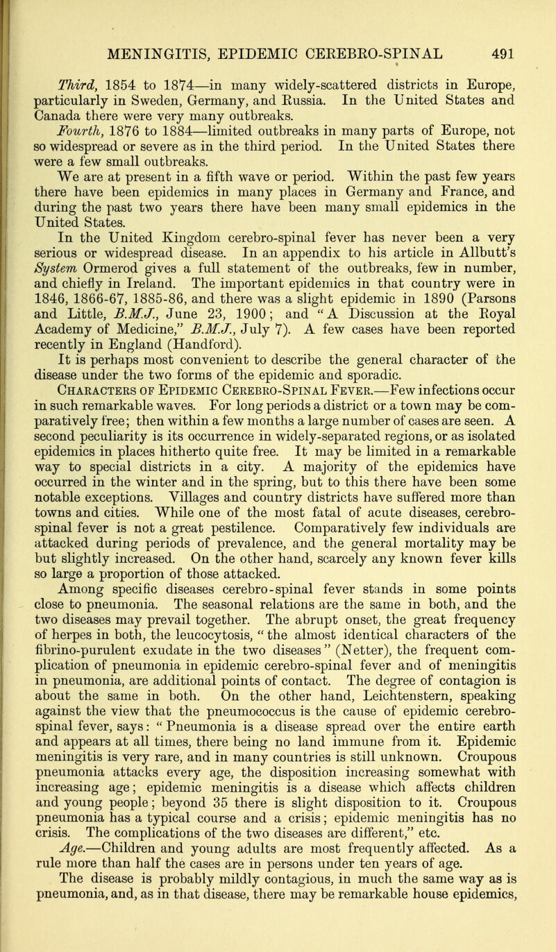 Third, 1854 to 1874—in many widely-scattered districts in Europe, particularly in Sweden, Germany, and Kussia. In the United States and Canada there were very many outbreaks. Fourth, 1876 to 1884—limited outbreaks in many parts of Europe, not so widespread or severe as in the third period. In the United States there were a few small outbreaks. We are at present in a fifth wave or period. Within the past few years there have been epidemics in many places in Germany and France, and during the past two years there have been many small epidemics in the United States. In the United Kingdom cerebro-spinal fever has never been a very serious or widespread disease. In an appendix to his article in Allbutt's System Ormerod gives a full statement of the outbreaks, few in number, and chiefly in Ireland. The important epidemics in that country were in 1846, 1866-67, 1885-86, and there was a slight epidemic in 1890 (Parsons and Little, B.M.J., June 23, 1900; and A Discussion at the Eoyal Academy of Medicine, B.M.J., July 7). A few cases have been reported recently in England (Handford). It is perhaps most convenient to describe the general character of the disease under the two forms of the epidemic and sporadic. Characters of Epidemic Cerebro-Spinal Fever.—Few infections occur in such remarkable waves. For long periods a district or a town may be com- paratively free; then within a few months a large number of cases are seen. A second peculiarity is its occurrence in widely-separated regions, or as isolated epidemics in places hitherto quite free. It may be limited in a remarkable way to special districts in a city. A majority of the epidemics have occurred in the winter and in the spring, but to this there have been some notable exceptions. Villages and country districts have suffered more than towns and cities. While one of the most fatal of acute diseases, cerebro- spinal fever is not a great pestilence. Comparatively few individuals are attacked during periods of prevalence, and the general mortality may be but slightly increased. On the other hand, scarcely any known fever kills so large a proportion of those attacked. Among specific diseases cerebro-spinal fever stands in some points close to pneumonia. The seasonal relations are the same in both, and the two diseases may prevail together. The abrupt onset, the great frequency of herpes in both, the leucocytosis, the almost identical characters of the fibrino-purulent exudate in the two diseases (Netter), the frequent com- plication of pneumonia in epidemic cerebro-spinal fever and of meningitis in pneumonia, are additional points of contact. The degree of contagion is about the same in both. On the other hand, Leichtenstern, speaking against the view that the pneumococcus is the cause of epidemic cerebro- spinal fever, says: Pneumonia is a disease spread over the entire earth and appears at all times, there being no land immune from it. Epidemic meningitis is very rare, and in many countries is still unknown. Croupous pneumonia attacks every age, the disposition increasing somewhat with increasing age; epidemic meningitis is a disease which affects children and young people; beyond 35 there is slight disposition to it. Croupous pneumonia has a typical course and a crisis; epidemic meningitis has no crisis. The complications of the two diseases are different, etc. Age.—Children and young adults are most frequently affected. As a rule more than half the cases are in persons under ten years of age. The disease is probably mildly contagious, in much the same way as is pneumonia, and, as in that disease, there may be remarkable house epidemics.