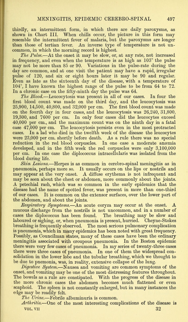 thirdly, an intermittent form, in which there are daily paroxysms, as shown in Chart III. When chills occur, the picture in this form may resemble the intermittent fever of malaria, but the paroxysms are longer than those of tertian fever. An inverse type of temperature is not un- common, in which the morning record is highest. The Pulse.—At the onset it may be slow, or, at any rate, not increased in frequency, and even when the temperature is as high as 103° the pulse may not be more than 85 or 90. Variations in the pulse-rate during the day are common, and at one visit the patient may have a rapid, irregular pulse of 120, and six or eight hours later it may be 90 and regular. Even as late as the sixteenth day of the disease, with a temperature of 104°, I have known the highest range of the pulse to be from 64 to 72. In a chronic case on the fifty-ninth day the pulse was 64. The Blood.—Leucocytosis was present in all of our cases. In four the first blood count was made on the third day, and the leucocytosis was 25,900, 14,500, 40,800, and 32,000 per cm. The first blood count was made on the fourth day in four cases, and the leucocytosis was 26,240, 31,800, 19,300, and 7600 per cm. In only four cases did the leucocytes exceed 40,000 per cm., and the maximum count was on the ninth day in a fatal case 47,000 per cm. The leucocytosis persists even in the most protracted cases. In a lad who died in the twelfth week of the disease the leucocytes were 23,000 per cm. shortly before death. As a rule there was no special reduction in the red blood corpuscles. In one case a moderate anaemia developed, and in the fifth week the red corpuscles were only 3,100,000 per cm. In one case the diplococcus intracellularis was isolated from the blood during life. Skin Lesions.—Herpes is as common in cerebro-spinal meningitis as in pneumonia, perhaps more so. It usually occurs on the lips or nostrils and may appear at the very onset. A diffuse erythema is not infrequent and may be seen about the chest or abdomen, more commonly about the joints. A petechial rash, which was so common in the early epidemics that the disease had the name of spotted fever, was present in more than one-third of our cases. It is common on the extensor surfaces, over the lower part of the abdomen, and about the joints. Respiratory Symptoms.—An acute coryza may occur at the onset. A mucous discharge from the nostrils is not uncommon, and in a number of cases the diplococcus has been found. The breathing may be slow and laboured or sighing, or, when pneumonia is present, hurried. Cheyne-Stokes breathing is frequently observed. The most serious pulmonary complication is pneumonia, which in many epidemics has been noted with great frequency. Possibly, as Councilman states, many of these cases have been the ordinary meningitis associated with croupous pneumonia. In the Boston epidemic there were very few cases of pneumonia. In my series of twenty-three cases there were three cases of pneumonia. In one of them the widespread con- solidation in the lower lobe and the tubular breathing, which we thought to be due to pnemonia, was, in reahty, extensive collapse of the lung. Digestive System.—Nausea and vomiting are common symptoms of the onset, and vomiting may be one of the most distressing features throughout. The bowels as a rule are constipated. With the progress of the disease in the more chronic cases the abdomen becomes much flattened or even scaphoid. The spleen is not constantly enlarged, but in many instances the edge may be readily felt. The Urine.—Febrile albuminuria is common. Arthritis.—One of the most interesting complications of the disease is VOL. VII 32