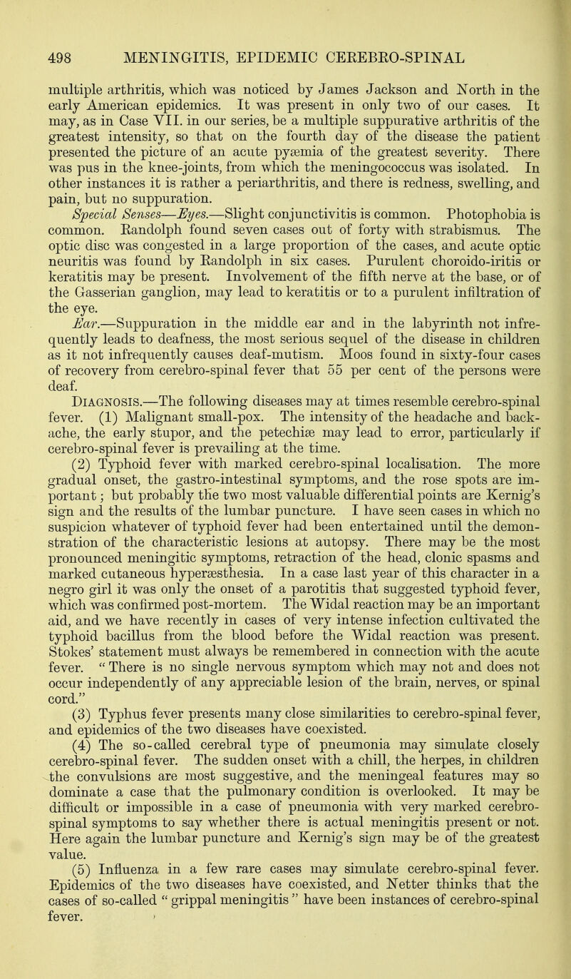 multiple arthritis, which was noticed by James Jackson and North in the early American epidemics. It was present in only two of our cases. It may, as in Case VII. in our series, be a multiple suppurative arthritis of the greatest intensity, so that on the fourth day of the disease the patient presented the picture of an acute pysemia of the greatest severity. There was pus in the knee-joints, from which the meningococcus was isolated. In other instances it is rather a periarthritis, and there is redness, swelling, and pain, but no suppuration. Special Senses—Eyes.—Slight conjunctivitis is common. Photophobia is common. Kandolph found seven cases out of forty with strabismus. The optic disc was congested in a large proportion of the cases, and acute optic neuritis was found by Eandolph in six cases. Purulent choroido-iritis or keratitis may be present. Involvement of the fifth nerve at the base, or of the Gasserian ganglion, may lead to keratitis or to a purulent infiltration of the eye. Ear.—Suppuration in the middle ear and in the labyrinth not infre- quently leads to deafness, the most serious sequel of the disease in children as it not infrequently causes deaf-mutism. Moos found in sixty-four cases of recovery from cerebro-spinal fever that 55 per cent of the persons were deaf. Diagnosis.—The following diseases may at times resemble cerebro-spinal fever. (1) Malignant small-pox. The intensity of the headache and back- ache, the early stupor, and the petechiee may lead to error, particularly if cerebro-spinal fever is prevailing at the time. (2) Typhoid fever with marked cerebro-spinal localisation. The more gradual onset, the gastro-intestinal symptoms, and the rose spots are im- portant ; but probably the two most valuable differential points are Kernig's sign and the results of the lumbar puncture. I have seen cases in which no suspicion whatever of typhoid fever had been entertained until the demon- stration of the characteristic lesions at autopsy. There may be the most pronounced meningitic symptoms, retraction of the head, clonic spasms and marked cutaneous hypersesthesia. In a case last year of this character in a negro girl it was only the onset of a parotitis that suggested typhoid fever, which was confirmed post-mortem. The Widal reaction may be an important aid, and we have recently in cases of very intense infection cultivated the typhoid bacillus from the blood before the Widal reaction was present. Stokes' statement must always be remembered in connection with the acute fever.  There is no single nervous symptom which may not and does not occur independently of any appreciable lesion of the brain, nerves, or spinal cord. (3) Typhus fever presents many close similarities to cerebro-spinal fever, and epidemics of the two diseases have coexisted. (4) The so-called cerebral type of pneumonia may simulate closely cerebro-spinal fever. The sudden onset with a chill, the herpes, in children the convulsions are most suggestive, and the meningeal features may so dominate a case that the pulmonary condition is overlooked. It may be difficult or impossible in a case of pneumonia with very marked cerebro- spinal symptoms to say whether there is actual meningitis present or not. Here again the lumbar puncture and Kernig's sign may be of the greatest value. (5) Influenza in a few rare cases may simulate cerebro-spinal fever. Epidemics of the two diseases have coexisted, and Netter thinks that the cases of so-called  grippal meningitis  have been instances of cerebro-spinal fever.