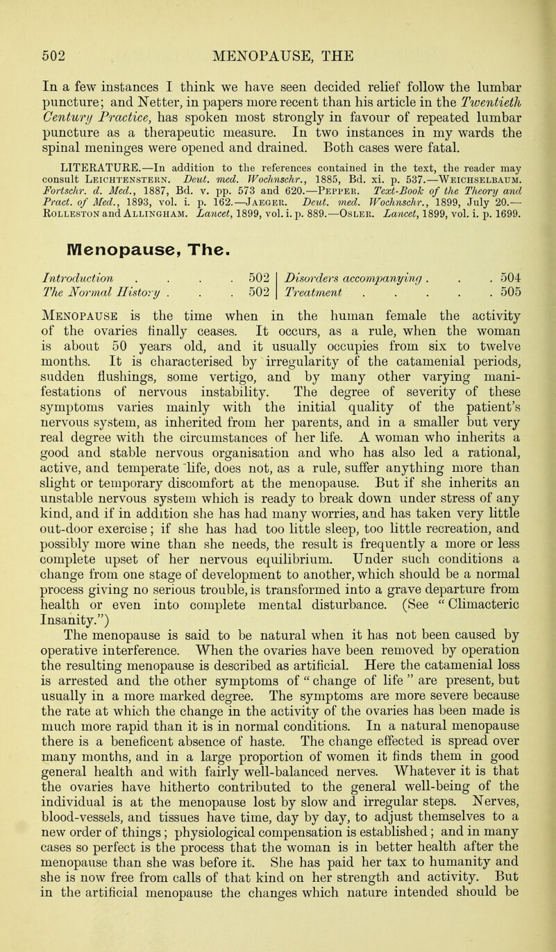 In a few instances I think we have seen decided relief follow the lumbar puncture; and Netter, in papers more recent than his article in the Twentieth Century Practice, has spoken most strongly in favour of repeated lumbar puncture as a therapeutic measure. In two instances in my wards the spinal meninges were opened and drained. Both cases were fatal. LITERATURE,—In addition to the references contained in the text, the reader may consult Leiohtenstern. Deut. med. Wochnschr., 1885, Bd. xi. p. 537.—Weichselbaum. Fortschr. d. Med., 1887, Bd, v. pp. 573 and 620.—Peppek, Text-Book of the Theory and Pract. of Med., 1893, vol, i. p. 162.—JaegePw Deut. med. Wochnschr., 1899, July 20,— Rolleston and Allingham. Lancet, 1899, vol, i. p, 889,—Osler. Lancet, 1899, vol, i, p, 1699. Menopause, The. Introduction The Normal History 502 502 Disorders accompanying Treatment 504 505 Menopause is the time when in the human female the activity of the ovaries finally ceases. It occurs, as a rule, when the woman is about 50 years old, and it usually occupies from six to twelve months. It is characterised by irregularity of the catamenial periods, sudden flushings, some vertigo, and by many other varying mani- festations of nervous instability. The degree of severity of these symptoms varies mainly with the initial quality of the patient's nervous system, as inherited from her parents, and in a smaller but very real degree with the circumstances of her life. A woman who inherits a good and stable nervous organisation and who has also led a rational, active, and temperate 'hfe, does not, as a rule, suffer anything more than slight or temporary discomfort at the menopause. But if she inherits an unstable nervous system which is ready to break down under stress of any kind, and if in addition she has had many worries, and has taken very little out-door exercise; if she has had too little sleep, too little recreation, and possibly more wine than she needs, the result is frequently a more or less complete upset of her nervous equilibrium. Under such conditions a change from one stage of development to another, which should be a normal process giving no serious trouble, is transformed into a grave departure from health or even into complete mental disturbance. (See  Climacteric Insanity.) The menopause is said to be natural when it has not been caused by operative interference. When the ovaries have been removed by operation the resulting menopause is described as artificial. Here the catamenial loss is arrested and the other symptoms of  change of life  are present, but usually in a more marked degree. The symptoms are more severe because the rate at which the change in the activity of the ovaries has been made is much more rapid than it is in normal conditions. In a natural menopause there is a beneficent absence of haste. The change effected is spread over many months, and in a large proportion of women it finds them in good general health and with fairly well-balanced nerves. Whatever it is that the ovaries have hitherto contributed to the general well-being of the individual is at the menopause lost by slow and irregular steps. Nerves, blood-vessels, and tissues have time, day by day, to adjust themselves to a new order of things; physiological compensation is established; and in many cases so perfect is the process that the woman is in better health after the menopause than she was before it. She has paid her tax to humanity and she is now free from calls of that kind on her strength and activity. But in the artificial menopause the changes which nature intended should be