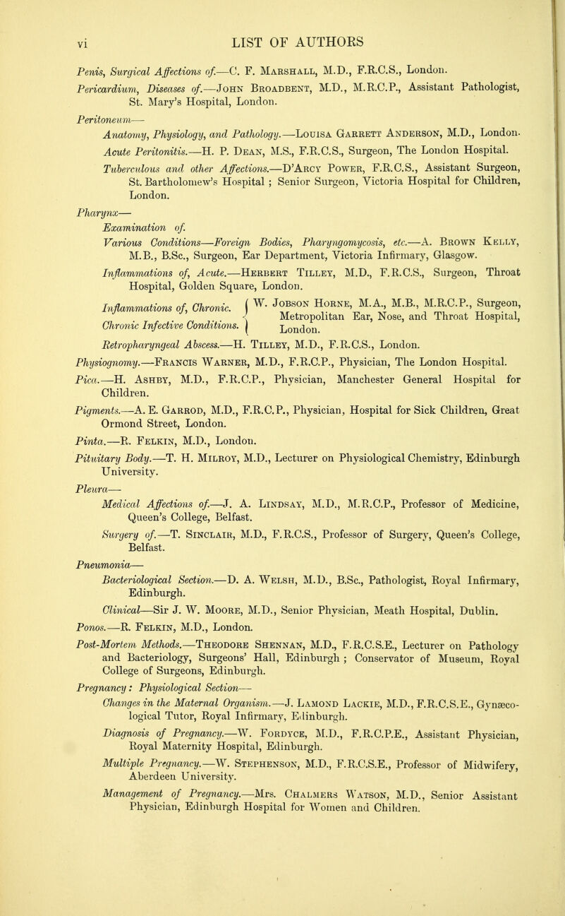 Penis, Surgical Affections of.—C. F. Marshall, M.D., F.R.C.S., London. Pericardium, Diseases of.—John Broadbent, M.D., M.R.C.P., Assistant Pathologist, St. Mary's Hospital, London. Peritoneum—■ Anatomy, Physiology, and Pathology.—Louisa Garrett Anderson, M.D., London. Acute Peritonitis.—H. P. Dean, M.S., F.R.C.S., Surgeon, The London Hospital. Tuberculous and other Affections.—DArcy Power, F.R.C.S., Assistant Surgeon, St. Bartholomew's Hospital ; Senior Surgeon, Victoria Hospital for Children, London. Pharynx— Examination of Various Conditions—Foreign Bodies, Pharyngomycosis, etc.—A. Brown Kelly, M.B., B.Sc, Surgeon, Ear Department, Victoria Infirmary, Glasgow. Inflammations of, Acute.—Herbert Tilley, M.D., F.R.C.S., Surgeon, Throat Hospital, Golden Square, London. Inflammations of, Chronic. \ W- JoBSON HoRNE> M'A-> M-R> M.R.C.P., Surgeon, < Metropolitan Ear, Nose, and Throat Hospital, Chronic Infective Conditions, i London Retropharyngeal Abscess.—H. Tilley, M.D., F.R.C.S., London. Physiognomy.—Francis Warner, M.D., F.R.C.P., Physician, The London Hospital. Pica.—H. Ashby, M.D., F.R.C.P., Physician, Manchester General Hospital for Children. Pigments.—A. E. Garrod, M.D., F.R.C.P., Physician, Hospital for Sick Children, Great Ormond Street, London. Pinta.—Pv. Felkin, M.D., London. Pituitary Body.—T. H. Milroy, M.D., Lecturer on Physiological Chemistry, Edinburgh University. Pleura— Medical Affections of.—J. A. Lindsay, M.D., M.R.C.P., Professor of Medicine, Queen's College, Belfast. Surgery of.—T. Sinclair, M.D., F.R.C.S., Professor of Surgery, Queen's College, Belfast. Pneumonia— Bacteriological Section.—D. A. Welsh, M.D., B.Sc, Pathologist, Royal Infirmary, Edinburgh. Clinical—Sir J. W. Moore, M.D., Senior Physician, Meath Hospital, Dublin. Ponos.—R. Felkin, M.D., London. Post-Mortem Methods.—Theodore Shennan, M.D., F.R.C.S.E., Lecturer on Pathology and Bacteriology, Surgeons' Hall, Edinburgh ; Conservator of Museum, Royal College of Surgeons, Edinburgh. Pregnancy: Physiological Section— Changes in the Maternal Organism.—J. Lamond Lackie, M.D., F.R.C.S.E., Gynaeco- logical Tutor, Royal Infirmary, Edinburgh. Diagnosis of Pregnancy.—W. Fordyce, M.D., F.R.C.P.E., Assistant Physician, Royal Maternity Hospital, Edinburgh. Multiple Pregnancy.—W. Stephenson, M.D., F.R.C.S.E., Professor of Midwifery, Aberdeen University. Management of Pregnancy.—Mrs. Chalmers Watson, M.D., Senior Assistant Physician, Edinburgh Hospital for Women and Children.