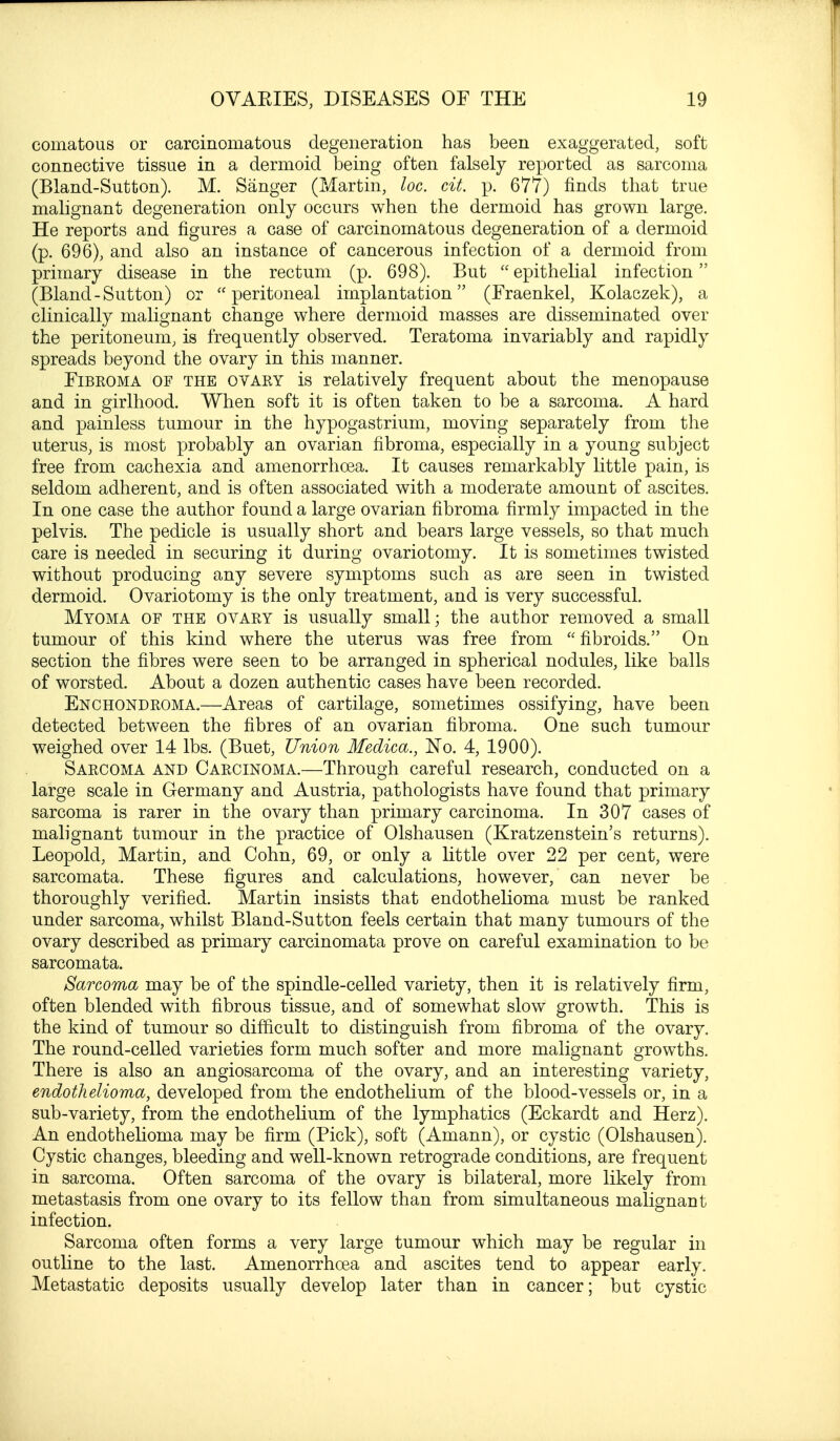 cornatous or carcinomatous degeneration has been exaggerated, soft connective tissue in a dermoid being often falsely reported as sarcoma (Bland-Sutton). M. Sanger (Martin, loc. cit. p. 677) finds that true malignant degeneration only occurs when the dermoid has grown large. He reports and figures a case of carcinomatous degeneration of a dermoid (p. 696), and also an instance of cancerous infection of a dermoid from primary disease in the rectum (p. 698). But  epithelial infection (Bland-Sutton) or peritoneal implantation (Fraenkel, Kolaczek), a clinically malignant change where dermoid masses are disseminated over the peritoneum, is frequently observed. Teratoma invariably and rapidly spreads beyond the ovary in this manner. Fibroma of the ovary is relatively frequent about the menopause and in girlhood. When soft it is often taken to be a sarcoma. A hard and painless tumour in the hypogastrium, moving separately from the uterus, is most probably an ovarian fibroma, especially in a young subject free from cachexia and amenorrhoea. It causes remarkably little pain, is seldom adherent, and is often associated with a moderate amount of ascites. In one case the author found a large ovarian fibroma firmly impacted in the pelvis. The pedicle is usually short and bears large vessels, so that much care is needed in securing it during ovariotomy. It is sometimes twisted without producing any severe symptoms such as are seen in twisted dermoid. Ovariotomy is the only treatment, and is very successful. Myoma of the ovary is usually small; the author removed a small tumour of this kind where the uterus was free from  fibroids. On section the fibres were seen to be arranged in spherical nodules, like balls of worsted. About a dozen authentic cases have been recorded. Enchondroma.—Areas of cartilage, sometimes ossifying, have been detected between the fibres of an ovarian fibroma. One such tumour weighed over 14 lbs. (Buet, Union Medica., No. 4, 1900). Sarcoma and Carcinoma.—Through careful research, conducted on a large scale in Germany and Austria, pathologists have found that primary sarcoma is rarer in the ovary than primary carcinoma. In 307 cases of malignant tumour in the practice of Olshausen (Kratzenstein's returns). Leopold, Martin, and Cohn, 69, or only a little over 22 per cent, were sarcomata. These figures and calculations, however, can never be thoroughly verified. Martin insists that endothelioma must be ranked under sarcoma, whilst Bland-Sutton feels certain that many tumours of the ovary described as primary carcinomata prove on careful examination to be sarcomata. Sarcoma may be of the spindle-celled variety, then it is relatively firm, often blended with fibrous tissue, and of somewhat slow growth. This is the kind of tumour so difficult to distinguish from fibroma of the ovary. The round-celled varieties form much softer and more malignant growths. There is also an angiosarcoma of the ovary, and an interesting variety, endothelioma, developed from the endothelium of the blood-vessels or, in a sub-variety, from the endothelium of the lymphatics (Eckardt and Herz). An endothelioma may be firm (Pick), soft (Amann), or cystic (Olshausen). Cystic changes, bleeding and well-known retrograde conditions, are frequent in sarcoma. Often sarcoma of the ovary is bilateral, more likely from metastasis from one ovary to its fellow than from simultaneous malignant infection. Sarcoma often forms a very large tumour which may be regular in outline to the last. Amenorrhoea and ascites tend to appear early. Metastatic deposits usually develop later than in cancer; but cystic