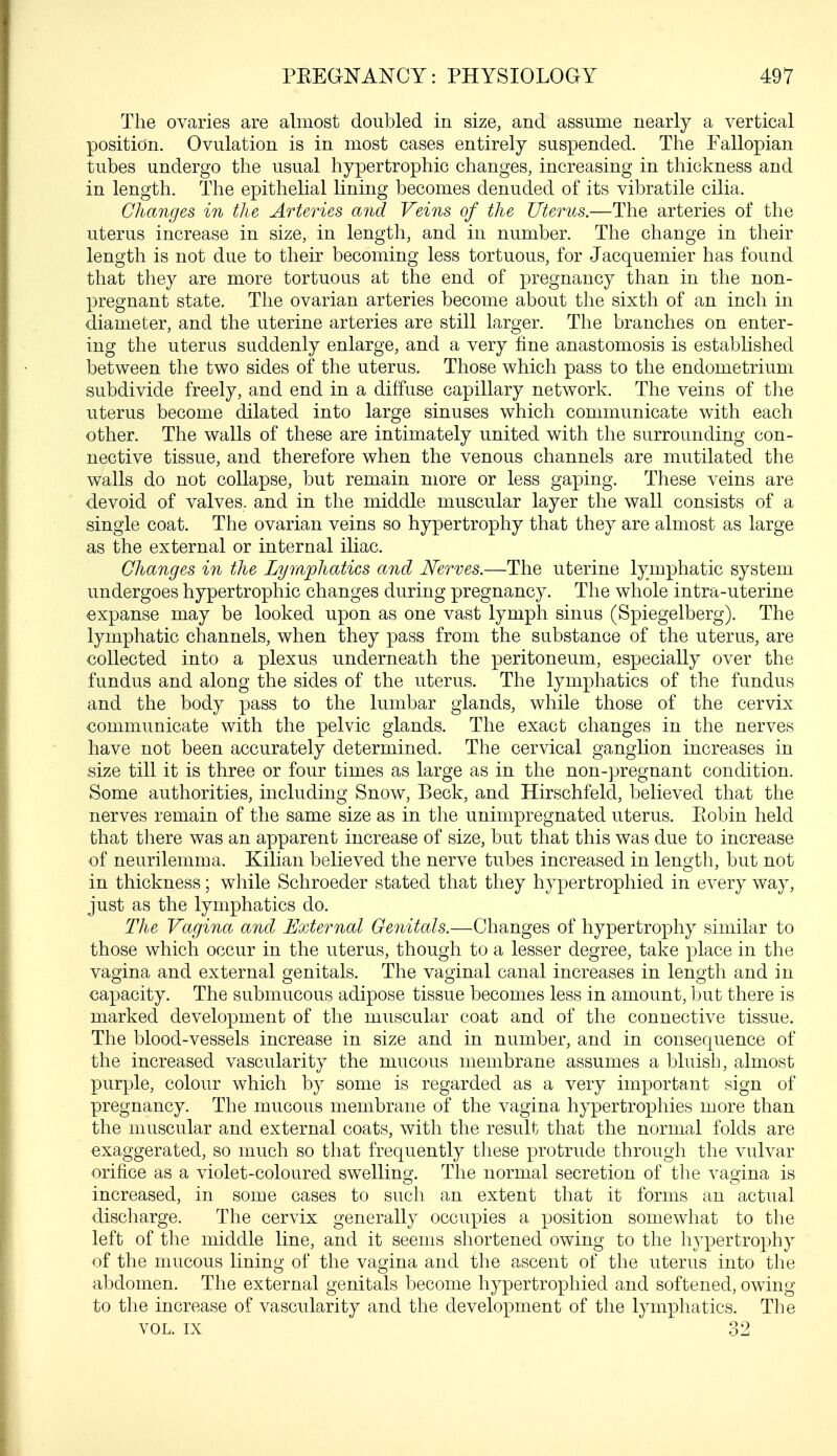 The ovaries are almost doubled in size, and assume nearly a vertical position. Ovulation is in most cases entirely suspended. The Fallopian tubes undergo the usual hypertrophic changes, increasing in thickness and in length. The epithelial lining becomes denuded of its vibratile cilia. Changes in the Arteries and Veins of the Uterus.—The arteries of the uterus increase in size, in length, and in number. The change in their length is not due to their becoming less tortuous, for Jacquemier has found that they are more tortuous at the end of pregnancy than in the non- pregnant state. The ovarian arteries become about the sixth of an inch in diameter, and the uterine arteries are still larger. The branches on enter- ing the uterus suddenly enlarge, and a very fine anastomosis is established between the two sides of the uterus. Those which pass to the endometrium subdivide freely, and end in a diffuse capillary network. The veins of the uterus become dilated into large sinuses which communicate with each other. The walls of these are intimately united with the surrounding con- nective tissue, and therefore when the venous channels are mutilated the walls do not collapse, but remain more or less gaping. These veins are devoid of valves, and in the middle muscular layer the wall consists of a single coat. The ovarian veins so hypertrophy that they are almost as large as the external or internal iliac. Changes in the Lymphatics and Nerves.—The uterine lymphatic system undergoes hypertrophic changes during pregnancy. The whole intra-uterine expanse may be looked upon as one vast lymph sinus (Spiegelberg). The lymphatic channels, when they pass from the substance of the uterus, are collected into a plexus underneath the peritoneum, especially over the fundus and along the sides of the uterus. The lymphatics of the fundus and the body pass to the lumbar glands, while those of the cervix communicate with the pelvic glands. The exact changes in the nerves have not been accurately determined. The cervical ganglion increases in size till it is three or four times as large as in the non-pregnant condition. Some authorities, including Snow, Beck, and Hirschfeld, believed that the nerves remain of the same size as in the unimpregnated uterus. Eobin held that there was an apparent increase of size, but that this was due to increase of neurilemma. Kilian believed the nerve tubes increased in length, but not in thickness; while Schroeder stated that they hypertrophied in every way, just as the lymphatics do. The Vagina and External Genitals.—Changes of hypertrophy similar to those which occur in the uterus, though to a lesser degree, take place in the vagina and external genitals. The vaginal canal increases in length and in capacity. The submucous adipose tissue becomes less in amount, but there is marked development of the muscular coat and of the connective tissue. The blood-vessels increase in size and in number, and in consequence of the increased vascularity the mucous membrane assumes a bluish, almost purple, colour which by some is regarded as a very important sign of pregnancy. The mucous membrane of the vagina hypertrophies more than the muscular and external coats, with the result that the normal folds are exaggerated, so much so that frequently these protrude through the vulvar orifice as a violet-coloured swelling;. The normal secretion of the vagina is increased, in some cases to such an extent that it forms an actual discharge. The cervix generally occupies a position somewhat to the left of the middle line, and it seems shortened owing to the hypertrophy of the mucous lining of the vagina and the ascent of the uterus into the abdomen. The external genitals become hypertrophied and softened, owing to the increase of vascularity and the development of the lymphatics. The vol. ix 32