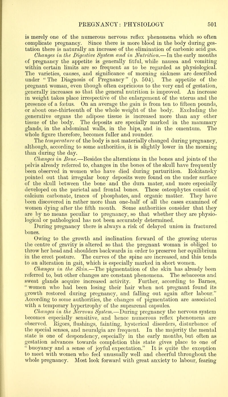 is merely one of the numerous nervous reflex phenomena which so often complicate pregnancy. Since there is more blood in the body during ges- tation there is naturally an increase of the elimination of carbonic acid gas. Changes in the Digestive System and in Nutrition.—In the early months of pregnancy the appetite is generally fitful, while nausea and vomiting within certain limits are so frequent as to be regarded as physiological. The varieties, causes, and significance of morning sickness are described under  The Diagnosis of Pregnancy (p. 504). The appetite of the pregnant woman, even though often capricious to the very end of gestation, generally increases so that the general nutrition is improved. An increase in weight takes place irrespective of the enlargement of the uterus and the presence of a foetus. On an average the gain is from ten to fifteen pounds, or about one-thirteenth of the whole weight of the body. Excluding the generative organs the adipose tissue is increased more than any other tissue of the body. The deposits are specially marked in the mammary glands, in the abdominal walls, in the hips, and in the omentum. The whole figure therefore, becomes fuller and rounder. The temperature of the body is not materially changed during pregnancy, although, according to some authorities, it is slightly lower in the morning than during the day. Changes in Bone.—Besides the alterations in the bones and joints of the pelvis already referred to, changes in the bones of the skull have frequently been observed in women who have died during parturition. Eokitansky pointed out that irregular bony deposits were found on the under surface of the skull between the bone and the dura mater, and more especially developed on the parietal and frontal bones. These osteophytes consist of calcium carbonate, traces of phosphates, and organic matter. They have been discovered in rather more than one-half of all the cases examined of women dying after the fifth month. Some authorities consider that they are by no means peculiar to pregnancy, so that whether they are physio- logical or pathological has not been accurately determined. During pregnancy there is always a risk of delayed union in fractured bones. Owing to the growth and inclination forward of the growing uterus the centre of gravity is altered so that the pregnant woman is obliged to throw her head and shoulders backwards in order to preserve her equilibrium in the erect posture. The curves of the spine are increased, and this tends to an alteration in gait, which is especially marked in short women. Changes in the Skin.—The pigmentation of the skin has already been referred to, but other changes are constant phenomena. The sebaceous and sweat glands acquire increased activity. Further, according to Barnes, women who had been losing their hair when not pregnant found its growth restored during pregnancy, and falling out again after labour. According to some authorities, the changes of pigmentation are associated with a temporary hypertrophy of the suprarenal capsules. Changes in the Nervous System.—During pregnancy the nervous system becomes especially sensitive, and hence numerous reflex phenomena are observed. Bigors, flushings, fainting, hysterical disorders, disturbance of the special senses, and neuralgia are frequent. In the majority the mental state is one of despondency, especially in the early months, but often as gestation advances towards completion this state gives place to one of  buoyancy and a sense of joyful expectation. It is quite the exception to meet with women who feel unusually well and cheerful throughout the whole pregnancy. Most look forward with great anxiety to labour, fearing