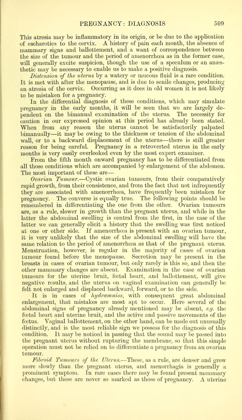 This atresia may be inflammatory in its origin, or be due to the application of escharotics to the cervix. A history of pain each month, the absence of mammary signs and ballottenient, and a want of correspondence between the size of the tumour and the period of amenorrhcea as in the former case, will generally excite suspicion, though the use of a speculum or an anaes- thetic may be necessary to enable us to make a positive diagnosis. Distension of the uterus by a watery or mucous fluid is a rare condition. It is met with after the menopause, and is due to senile changes, producing an atresia of the cervix. Occurring as it does in old women it is not likely to be mistaken for a pregnancy. In the differential diagnosis of these conditions, which may simulate pregnancy in the early months, it will be seen that we are largely de- pendent on the bimanual examination of the uterus. The necessity for caution in our expressed opinion at this period has already been stated. When from any reason the uterus cannot be satisfactorily palpated bimanually—it may be owing to the thickness or tension of the abdominal wall, or to a backward displacement of the uterus—there is still greater reason for being careful. Pregnancy in a retroverted uterus in the early months is very easily overlooked even by the most expert examiner. From the fifth month onward pregnancy has to be differentiated from all those conditions which are accompanied by enlargement of the abdomen. The most important of these are— Ovarian Tumour.—Cystic ovarian tumours, from their comparatively rapid growth, from their consistence, and from the fact that not infrequently they are associated with amenorrhcea, have frequently been mistaken for pregnancy. The converse is equally true. The following points should be remembered in differentiating the one from the other. Ovarian tumours are, as a rule, slower in growth than the pregnant uterus, and while in the latter the abdominal swelling is central from the first, in the case of the latter we can generally elicit a history that the swelling was first noticed at one or other side. If amenorrhcea is present with an ovarian tumour, it is very unlikely that the size of the abdominal swelling will have the same relation to the period of amenorrhcea as that of the pregnant uterus. Menstruation, however, is regular in the majority of cases of ovarian tumour found before the menopause. Secretion may be present in the breasts in cases of ovarian tumour, but only rarely is this so, and then the other mammary changes are absent. Examination in the case of ovarian tumours for the uterine bruit, foetal heart, and ballottement, will give negative results, and the uterus on vaginal examination can generally be felt not enlarged and displaced backward, forward, or to the side. It is in cases of hydramnios, with consequent great abdominal enlargement, that mistakes are most apt to occur. Here several of the abdominal signs of pregnancy already mentioned may be absent, e.g. the foetal heart and uterine bruit, and the active and passive movements of the foetus. Vaginal ballottement, on the other hand, can be made out unusually distinctly, and is the most reliable sign we possess for the diagnosis of this condition. It may be noticed in passing that the sound may be passed into the pregnant uterus without rupturing the membrane, so that this simple operation must not be relied on to differentiate a pregnancy from an ovarian tumour. Fibroid Tumours of the Uterus.—These, as a rule, are denser and grow more slowly than the pregnant uterus, and menorrhagia is generally a prominent symptom. In rare cases there may be found present mammary changes, but these are never so marked as those of pregnancy. A uterine