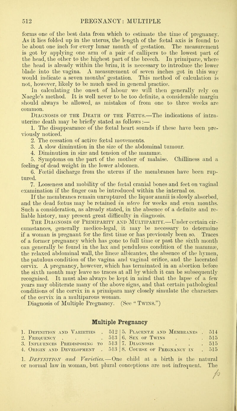 forms one of the best data from which to estimate the time of pregnancy. As it lies folded np in the uterus, the length of the foetal axis is found to be about one inch for every lunar month of gestation. The measurement is got by applying one arm of a pair of callipers to the lowest part of the head, the other to the highest part of the breech. In primiparse, where the head is already within the brim, it is necessary to introduce the lower blade into the vagina. A measurement of seven inches got in this way would indicate a seven months' gestation. This method of calculation is not, however, likely to be much used in general practice. In calculating the onset of labour we will then generally rely on Naegle's method. It is well never to be too definite, a considerable margin should always be allowed, as mistakes of from one to three weeks are common. Diagnosis of the Death of the Fcetus.—The indications of intra- uterine death may be briefly stated as follows :— 1. The disappearance of the foetal heart sounds if these have been pre- viously noticed. 2. The cessation of active foetal movements. 3. A slow diminution in the size of the abdominal tumour. 4. Diminution in size and tension of the mammse. 5. Symptoms on the part of the mother of malaise. Chilliness and a feeling of dead weight in the lower abdomen. 6. Foetid discharge from the uterus if the membranes have been rup- tured. 7. Looseness and mobility of the foetal cranial bones and feet on vaginal examination if the finger can be introduced within the internal os. If the membranes remain unruptured the liquor amnii is slowly absorbed, and the dead fcetus may be retained in utero for weeks and even months. Such a consideration, as already stated, in the absence of a definite and re- liable history, may present great difficulty in diagnosis. The Diagnosis of Ppjmipapjty and Multipapjty.—Under certain cir- cumstances, generally medico-legal, it may be necessary to determine if a woman is pregnant for the first time or has previously been so. Traces of a former pregnancy which has gone to full time or past the sixth month can generally be found in the lax and pendulous condition of the mammae, the relaxed abdominal wall, the linese albicantes, the absence of the hymen, the patulous condition of the vagina and vaginal orifice, and the lacerated cervix. A pregnancy, however, which has terminated in an abortion before the sixth month may leave no traces at all by which it can be subsequently recognised. It must also always be kept in mind that the lapse of a few years may obliterate many of the above signs, and that certain pathological conditions of the cervix in a primipara may closely simulate the characters of the cervix in a multiparous woman. Diagnosis of Multiple Pregnancy. (See  Twins.) 1. Definition and Varieties . 512 5. Placenta and Membeanes . 514 2. Frequency .... 513 6. Sex of Twins . . . 515 3. Influences Predisposing to 513 7. Diagnosis .... 515 4. Origin and Development . 513 8. Course of Pregnancy in . 515 1. Definition and Varieties.—One child at a birth is the natural or normal law in woman, but plural conceptions are not infrequent. The Multiple Pregnancy