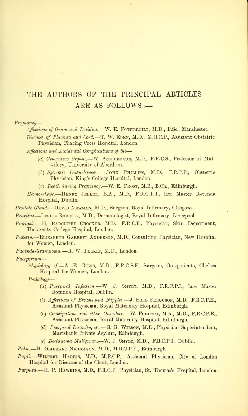 THE AUTHORS OF THE PRINCIPAL ARTICLES ARE AS FOLLOWS:— Pregnancy— Affections of Ovum and Decidua.—W. E. Fothergill, M.D., B.Sc, Manchester. Diseases of Placenta and Cord.—T. W. Eden, M.D., M.R.C.P., Assistant Obstetric Physician, Charing Cross Hospital, London. Affections and Accidental Complications of the— (a) Generative Organs.—W. Stephenson, M.D., F.E.C.S., Professor of Mid- wifery, University of Aberdeen. (6) Systemic Disturbances.—John Phillips, M.D., F.R.C.P., Obstetric Physician, King^s College Hospital, London. (c) Death during Pregnancy.—W. E. Frost, M.B., B.Ch., Edinburgh. Hemorrhage.—Henry Jellet, B.A., M.D., F.R.C.P.L, late Master Rotunda Hospital, Dublin. Prostate Gland.—David Newman, M.D., Surgeon, Royal Infirmary, Glasgow. Pruritus.—Leslie Roberts, M.D., Dermatologist, Royal Infirmary, Liverpool. Psoriasis.—H. Radcliffe Crocker, M.D., F.R.C.P., Physician, Skin Department, University College Hospital, London. Puberty.—Elizabeth Garrett Anderson, M.D., Consulting Physician, New Hospital for Women, London. Pudenda-Granuloma.—R. W. Felkin, M.D., London. Puerperium— Physiology of.—A. E. Giles, M.D., F.R.C.S.E., Surgeon, Out-patients, Chelsea Hospital for Women, London. Pathology— (a) Puerperal Infection.—W. J. Smyly, M.D., F.R.C.P.L, late Master Rotunda Hospital, Dublin. {b) Affections of Breasts and Nipples.—J. Haig Ferguson, M.D., F.R.C.P.E., Assistant Physician, Royal Maternity Hospital, Edinburgh. (c) Constipation and other Disorders.—W. Fordyce, M.A., M.D., F.R.C.P.E., Assistant Physician, Royal Maternity Hospital, Edinburgh. (d) Puerperal Insanity, etc.—G. R. Wilson, M.D., Physician Superintendent, Mavisbank Private Asylum, Edinburgh. (e) Deciduoma Malignum.—W. J. Smyly, M.D., F.R.C.P.L, Dublin. Pulse.—H. Oliphant Nicholson, M.D., M.R.C.P.E., Edinburgh. Pupil.—Wilfred Harris, M.D., M.R.C.P., Assistant Physician, City of London Hospital for Diseases of the Chest, London. Purpura.—H. P. Hawkins, M.D., F.R.C.P., Physician, St. Thomas's Hospital, London.