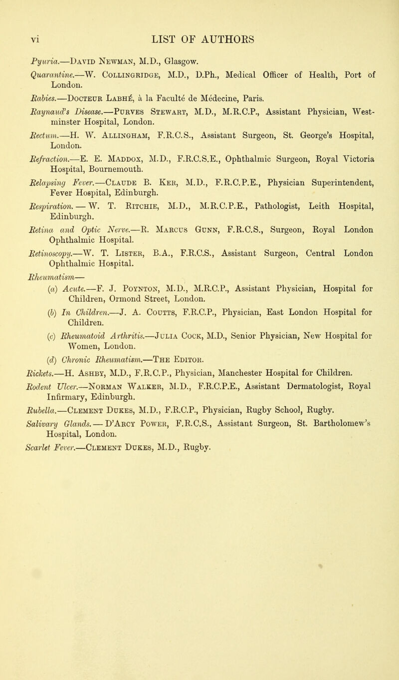 vi LIST OF AUTHOES Pyuria.—David Newman, M.D., Glasgow. Quarantine—. Collingrtdge, M.D., D.Ph., Medical Officer of Health, Port of London. Rabies.—Docteur Labh^, a la Faculte de Medecine, Paris. Eaynaud's Disease.—Purves Stewart, M.D., M.K.C.P., Assistant Physician, West- minster Hospital, London. Rectum.—H. W. Allingham, F.R.C.S., Assistant Surgeon, St. George's Hospital, London. Refraction.—E. E. Maddox, M.D., F.K.C.S.E., Ophthalmic Surgeon, Royal Victoria Hospital, Bournemouth. Rela'psing Fever.—Claude B. Ker, M.D., F.R.C.P.E., Physician Superintendent, Fever Hospital, Edinburgh. Res}nration. — W. T. Ritchie, M.D., M.R.C.P.E., Pathologist, Leith Hospital, Edinburgh. Retina and Optic Nerve.—R. Marcus Gunn, F.R.C.S., Surgeon, Royal London Ophthalmic Hospital. Retinoscopy.—W. T. Lister, B.A., F.R.C.S., Assistant Surgeon, Central London Ophthalmic Hospital. Rheumatism— (a) Acute.—F. J. Poynton, M.D., M.R.C.P., Assistant Physician, Hospital for Children, Ormond Street, London. (6) In Children.—J. A. Coutts, F.R.C.P., Physician, East London Hospital for Children. (c) Rheumatoid Arthritis.—Julia Cock, M.D., Senior Physician, New Hospital for Women, London. (d) Chronic Rheumatism.—The Editor. Rickets.—H. Ashby, M,D., F.R.C.P., Physician, Manchester Hospital for Children. Rodent Ulcer.—Norman Walker, M.D., F.R.C.P.E., Assistant Dermatologist, Royal Infirmary, Edinburgh. Rubella.—Clement Dukes, M.D., F.R.C.P., Physician, Rugby School, Rugby. Salivary Glands. — DArcy Power, F.R.C.S., Assistant Surgeon, St. Bartholomew's Hospital, London. Scarlet Fever.—Clement Dukes, M.D., Rugby.