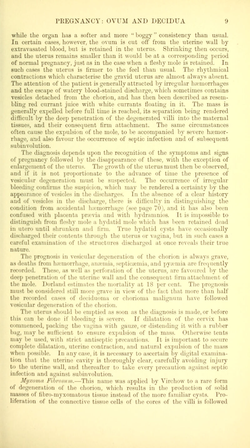 while the organ has a softer and more  boggy  consistency than usual. In certain cases, however, the ovum is cut off from the uterine wall by extravasated blood, but is retained in the uterus. Shrinking then occurs, and the uterus remains smaller than it would be at a corresponding period of normal pregnancy, just as in the case when a fleshy mole is retained. In such cases the uterus is firmer to the feel than usual. The rhythmical contractions which characterise the gravid uterus are almost always absent. The attention of the patient is generally attracted by irregular luemorrhages and the escape of watery blood-stained discharge, which sometimes contains vesicles detached from the chorion, and has then been described as resem- bUng red currant juice with white currants floating in it. The mass is generally exi)elled before full time is reached, its separation being rendered difficult by the deep penetration of the degenerated villi into the maternal tissues, and their consequent firm attachment. The Sixme circumstances often cause the expulsion of the mole, to be accompanied by severe htemor- rhage, and also favour the occurrence of septic infection and of subsequent subinvolution. The diagnosis depends upon the recognition of the symptoms and signs of pregnancy followed by the disappearance of these, with the exception of enlargement of the uterus. The growth of the uterus must then be observed, and if it is not proportionate to the advance of time the presence of vesicular degeneration must l)e suspected. The occurrence of irregular bleeding confirms the suspicion, which may \)C rendered a certainty by the appearance of vesicles in I lie discliarges. In tiie al)sence of a clear history and of vesicles in tlie discharge, there is ditliculty in distinguishing the condition from accidental iKcmorrhage (see page 70), and it has also been confused with placenta pra-via and witli hydramnios. It is inq)0ssible to distinguish from llcsliy mole a hydatid mole which has l)een retained dead in utero until slirunken and firm. True hydatid cysts have occasionally discharge<l their contents through the uterus or vagina, Init in such cases a ( in^ful examination of the structures discharged at once reveals their true nature. The prognosis in vesicular degeneration of the chorion is always grave, as deaths from lucmorrhage, aiuemia, septiciemia, and pyicmia are frequently recoriled. Thesi;, as well as perforation of the uterus, are favoured by the deep penetration of the uterine wall and the consequent firm attachment of the m(»le. I)orland estimates the mortality at 18 i)er cent. The prognosis must be considered still more grave in view of the fact that more than half the recorded cases of deciduoma or chorioma malignum liave followed vesicular degeneration of the chorion. The uterus should b(; enq»tied as soon as the diagnosis is made, or l)efore this can ])e done if l»leeding is severe. If dilatation of the cervix has commenced, packing the vagina with gauze, or distending it with a ruV)ber bag, nuiy be sufficient to ensure exi)ulsion of the mass. Otlierwise tents may be used, with strict antivseptic precautions. It is important to secure cfimplete dilatation, uterine contraction, and natural expulsion of tlie mass wh(;n ])ossihle. In any cas(;, it is necessary to ascertain l)y digital examiiui- tion that the uterine cavity is thoroughly clear, carefully avoiding injury to the uterine wall, ancl thereafter to take every precaution against septic infection and against subinvolution. Myxoma Fihronnm.—This name was applied ])y Virchow to a rare form of degeneration of the chorion, which results in tlie i)roduction of solid masses of fibro-myxomato\is tissue instead of tlie more familiar cysts. Pro- liferation of the connective tissue cells of the cores of the villi is followed