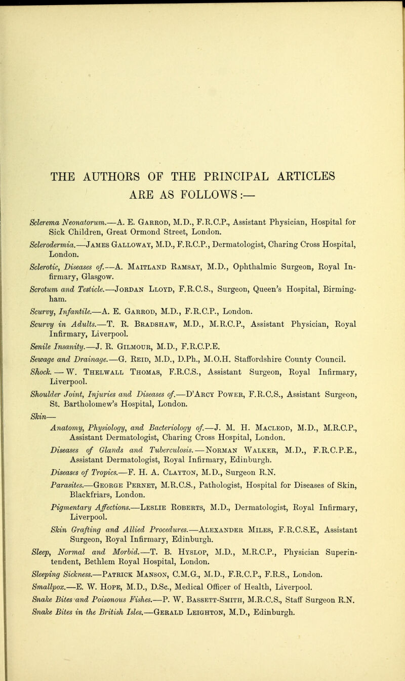 THE AUTHORS OF THE PRINCIPAL ARTICLES ARE AS FOLLOWS:— Sclerema Neonatorum.—A. E. Garrod, M.D., F.R.C.P., Assistant Physician, Hospital for Sick Children, Great Ormond Street, London. Sclerodermia.—James Galloway, M.D., F.K.C.P., Dermatologist, Charing Cross Hospital, London. Sclerotic, Diseases of.—A. Maitland Ramsay, M.D., Ophthalmic Surgeon, Royal In- firmary, Glasgow. Scrotum and Testicle.—Jordan Lloyd, F.R.C.S., Surgeon, Queen's Hospital, Birming- ham. Scurvy, Infantile.—A. E. Garrod, M.D., F.R.C.P., London. Scurvy in Adults.—T. R. Bradshaw, M.D., M.R.C.P., Assistant Physician, Royal Infirmary, Liverpool. Senile Insanity.—J. R, Gilmour, M.D., F.R.C.P.E. Sewage and Drainage.—G. Reid, M.D., D.Ph., M.O.H. Staffordshire County Council. Shock — W. Thelwall Thomas, F.R.C.S., Assistant Surgeon, Royal Infirmary, Liverpool. Shoulder Joint, Injuries and Diseases of.—D'Arcy Power, F.R.C.S., Assistant Surgeon, St. Bartholomew's Hospital, London. Skin— Anatomy, Physiology, and Bacteriology of—J. M. H. Macleod, M.D., M.R.C.P., Assistant Dermatologist, Charing Cross Hospital, London. Diseases of Glands and Tuberculosis. — Norman Walker, M.D., F.R.C.P.E., Assistant Dermatologist, Royal Infirmary, Edinburgh. Diseases of Tropics.—F. H. A. Clayton, M.D., Surgeon R.N. Parasites.—George Pernet, M.R.C.S., Pathologist, Hospital for Diseases of Skin, Blackfriars, London. Pigmentary Affections.—Leslie Roberts, M.D., Dermatologist, Royal Infirmary, Liverpool. Skin Grafting and Allied Procedures.—Alexander Miles, F.R.C.S.E., Assistant Surgeon, Royal Infirmary, Edinburgh. Sleep, Normal and Morbid.—T. B. Hyslop, M.D., M.R.C.P., Physician Superin- tendent, Bethlem Royal Hospital, London. Sleeping Sickness.—Patrick Manson, C.M.G., M.D., F.R.C.P., F.R.S., London. Smallpox.—E. W. Hope, M.D., D.Sc, Medical Officer of Health, Liverpool. Snake Bites and Poisonous Fishes.—P. W. Bassett-Smith, M.R.C.S., Staff Surgeon R.N. Snake Bites in the British Isles.—Gerald Leighton, M.D., Edinburgh.