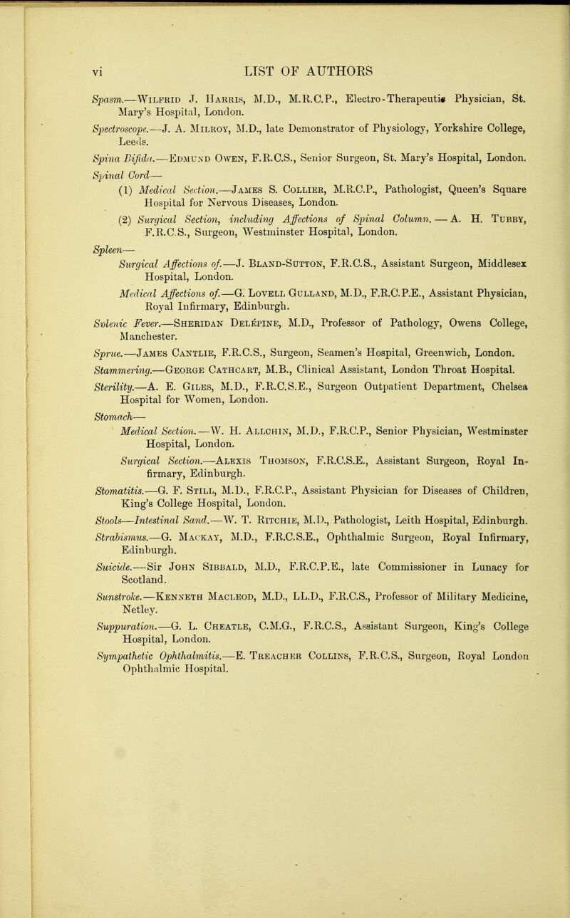 vi LIST OF AUTHOES Spasm.—Wilfrid J. Harris, M.D., M.R.C.P., Electro - Therapeuti« Physician, St. Mary's Hospital, London. Spectroscope.—J. A. Milroy, ]\I.D., late Demonstrator of Physiology, Yorkshire College, Leeds. Spina Bifidd.—Edmund Owen, F.K.C.S., Senior Surgeon, St. Mary's Hospital, London. Spinal Cord-— (1) Medical Section.—James S. Collier, M.R.C.P., Pathologist, Queen's Square Hospital for Nervous Diseases, London. (2) Surgical Section., including Affections of Spinal Column. — A. H. Tubby, F.R.C.S., Surgeon, Westminster Hospital, London. Spleen— Surgical Affections of.—J. Bland-Sutton, F.R.C.S., Assistant Surgeon, Middlesex Hospital, London. Medical Affections of.—G. Lovell Gulland, M.D., F.R.C.P.E., Assistant Physician, Royal Infirmary, Edinburgh. Svlenic Fever.—Sheridan Delj^pine, M.D., Professor of Pathology, Owens College, Manchester. Sprue.—James Cantlie, F.R.C.S., Surgeon, Seamen's Hospital, Greenwich, London. Stammering.—George Cathcart, M.B., Clinical Assistant, London Throat Hospital. Sterility.—A. E. Giles, M.D., F.R.C.S.E., Surgeon Outpatient Department, Chelsea Hospital for Women, London. Stomach— Medical Section.—W. H. Allchin, M.D., F.R.C.P., Senior Physician, Westminster Hospital, London. Surgical Section.—Alexis Thomson, F.R.C.S.E., Assistant Surgeon, Royal In- firmary, Edinburgh. Stomatitis.—G. F. Still, M.D., F.R.C.P., Assistant Physician for Diseases of Children, King's College Hospital, London. Stools—Intestinal Sand.—W. T. Ritchie, M.D., Pathologist, Leith Hospital, Edinburgh. Strabismus.—G. Mackay, M.D., F.R.C.S.E., Ophthalmic Surgeon, Royal Infirmary, Edinburgh. Suicide.-—Sir John Sibbald, M.D., F.R.C.P.E., late Commissioner in Lunacy for Scotland. Sunstroke.—Kenneth Macleod, M.D., LL.D., F.R.C.S., Professor of Military Medicine, Netley. Suppuration.—G. L. Cheatle, C.M.G., F.R.C.S., Assistant Surgeon, King's College Hospital, London. Sympathetic Ophthalmitis.—E. Treacher Collins, F.R.C.S., Surgeon, Royal London Ophthalmic Hospital.