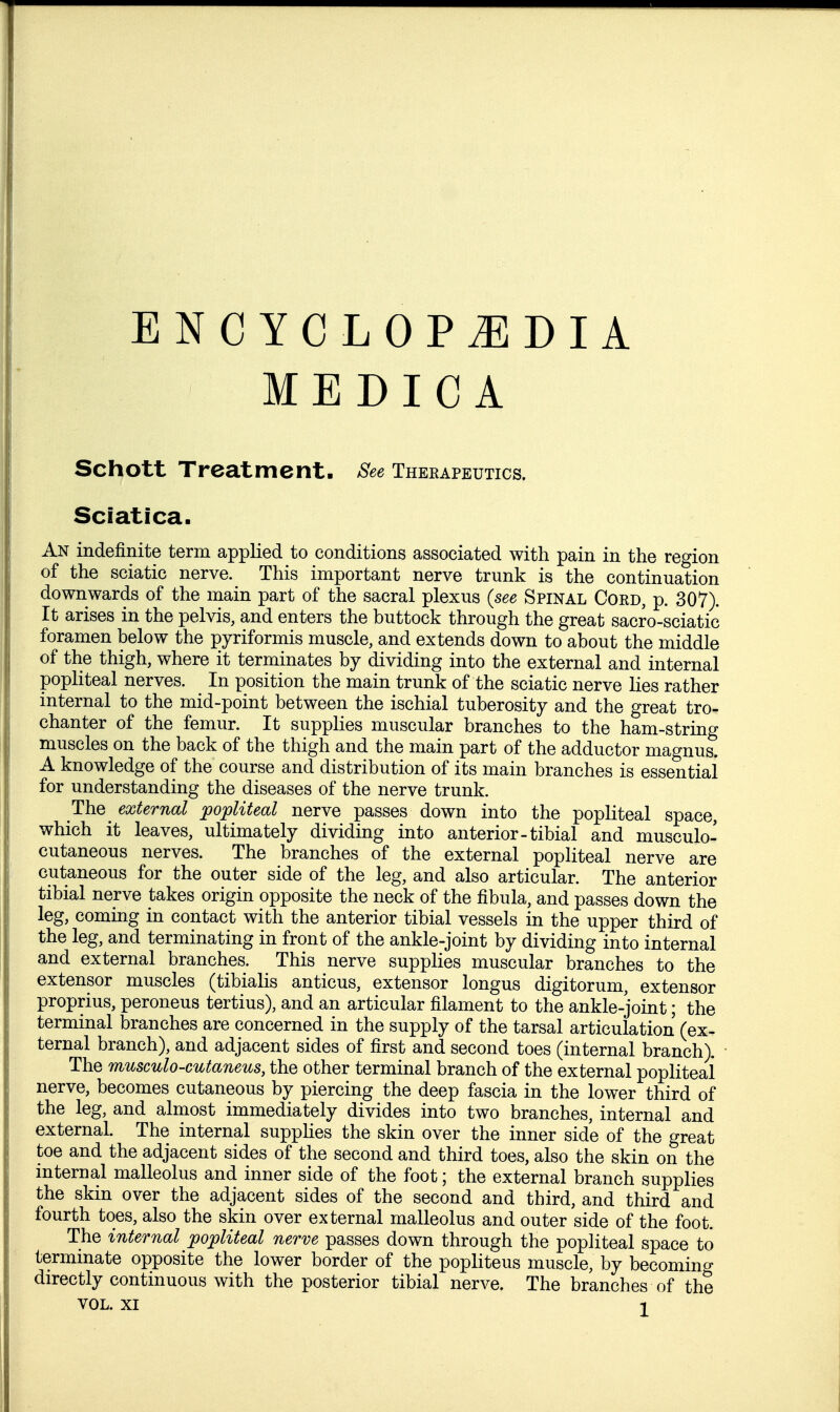 MEDICA Schott Treatment- See Therapeutics. Sciatica. An indefinite term applied to conditions associated with pain in the region of the sciatic nerve. This important nerve trunk is the continuation downwards of the main part of the sacral plexus {see Spinal Cord, p. 307). It arises in the pelvis, and enters the buttock through the great sacro-sciatic foramen below the pyriformis muscle, and extends down to about the middle of the thigh, where it terminates by dividing into the external and internal popliteal nerves. In position the main trunk of the sciatic nerve lies rather internal to the mid-point between the ischial tuberosity and the great tro- chanter of the femur. It supplies muscular branches to the ham-string muscles on the back of the thigh and the main part of the adductor magnus. A knowledge of the course and distribution of its main branches is essentiai for understanding the diseases of the nerve trunk. The_ external ^popliteal nerve passes down into the popliteal space, which it leaves, ultimately dividing into anterior-tibial and musculo- cutaneous nerves. The branches of the external popliteal nerve are cutaneous for the outer side of the leg, and also articular. The anterior tibial nerve takes origin opposite the neck of the fibula, and passes down the leg, coming in contact with the anterior tibial vessels in the upper third of the leg, and terminating in front of the ankle-joint by dividing into internal and external branches. This nerve supplies muscular branches to the extensor muscles (tibialis anticus, extensor longus digitorum, extensor proprius, peroneus tertius), and an articular filament to the ankle-joint; the terminal branches are concerned in the supply of the tarsal articulation (ex- ternal branch), and adjacent sides of first and second toes (internal branch). The musculo-cutaneus, the other terminal branch of the external popliteal nerve, becomes cutaneous by piercing the deep fascia in the lower third of the leg, and almost immediately divides into two branches, internal and external. The internal supphes the skin over the inner side of the great toe and the adjacent sides of the second and third toes, also the skin on the internal malleolus and inner side of the foot; the external branch supplies the skin over the adjacent sides of the second and third, and third and fourth toes, also the skin over external malleolus and outer side of the foot. The internal popliteal nerve passes down through the popliteal space to terminate opposite the lower border of the popliteus muscle, by becomino- directly continuous with the posterior tibial nerve. The branches of the