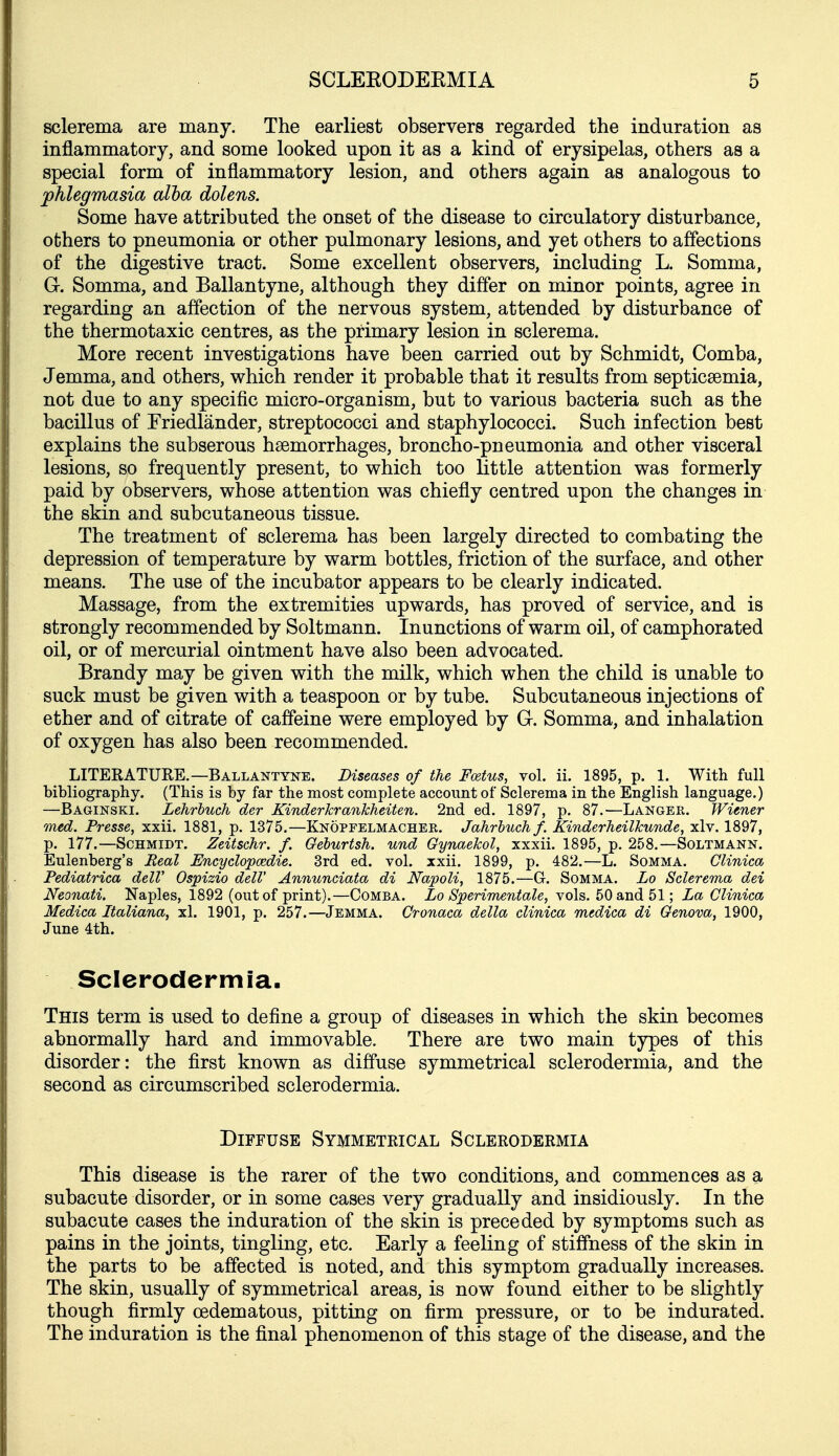 sclerema are many. The earliest observers regarded the induration as inflammatory, and some looked upon it as a kind of erysipelas, others as a special form of inflammatory lesion, and others again as analogous to phlegmasia alha dolens. Some have attributed the onset of the disease to circulatory disturbance, others to pneumonia or other pulmonary lesions, and yet others to affections of the digestive tract. Some excellent observers, including L. Somma, G. Somma, and Ballantyne, although they differ on minor points, agree in regarding an affection of the nervous system, attended by disturbance of the thermotaxic centres, as the primary lesion in sclerema. More recent investigations have been carried out by Schmidt, Comba, Jemma, and others, which render it probable that it results from septicaemia, not due to any specific micro-organism, but to various bacteria such as the bacillus of Triedlander, streptococci and staphylococci. Such infection best explains the subserous haemorrhages, broncho-pneumonia and other visceral lesions, so frequently present, to which too little attention was formerly paid by observers, whose attention was chiefly centred upon the changes in the skin and subcutaneous tissue. The treatment of sclerema has been largely directed to combating the depression of temperature by warm bottles, friction of the surface, and other means. The use of the incubator appears to be clearly indicated. Massage, from the extremities upwards, has proved of service, and is strongly recommended by Soltmann. Inunctions of warm oil, of camphorated oil, or of mercurial ointment have also been advocated. Brandy may be given with the milk, which when the child is unable to suck must be given with a teaspoon or by tube. Subcutaneous injections of ether and of citrate of caffeine were employed by G. Somma, and inhalation of oxygen has also been recommended. LITERATURE.—Ballantyne. Diseases of the Fcetus, vol. ii. 1895, p. 1. With full bibliography. (This is by far the most complete account of Sclerema in the English language.) —Baginski. Lehrluch der Kinderkrankheiten. 2nd ed. 1897, p. 87.—Langer. Wiener med. Fresse, xxii. 1881, p. 1375.—Knopfelmacher. Jahrbuch f. Kinderheilkunde, xlv. 1897, p. 177.—Schmidt. Zeitschr. f. Geburtsh. und Gynaekol, xxxii. 1895, p. 258.—Soltmann. Eulenberg's Real JEncydopcedie. 3rd ed. vol. xxii. 1899, p. 482.—L. Somma. Clinica Fediatrica delV Ospizio delV Annunciata di Napoli, 1875.—G. Somma. Lo Sclerema dei Neonati. Naples, 1892 (out of print).—Comba. Lo Sperimentale, yo\s,. bQa-ndi^l; La Clinica Medica Italiana, xl. 1901, p. 257.—Jemma. Cronaca della clinica medica di Genova, 1900, June 4th. Sclerodermia. This term is used to define a group of diseases in which the skin becomes abnormally hard and immovable. There are two main types of this disorder: the first known as diffuse symmetrical sclerodermia, and the second as circumscribed sclerodermia. Diffuse Symmetrical Sclerodermia This disease is the rarer of the two conditions, and commences as a subacute disorder, or in some cases very gradually and insidiously. In the subacute cases the induration of the skin is preceded by symptoms such as pains in the joints, tingling, etc. Early a feeling of stiffness of the skin in the parts to be affected is noted, and this symptom gradually increases. The skin, usually of symmetrical areas, is now found either to be slightly though firmly oedematous, pitting on firm pressure, or to be indurated. The induration is the final phenomenon of this stage of the disease, and the