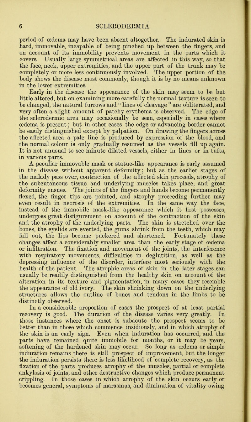 period of oedema may have been absent altogether. The indurated skin is hard, immovable, incapable of being pinched up between the fingers, and on account of its immobility prevents movement in the parts which it covers. Usually large symmetrical areas are affected in this way, so that the face, neck, upper extremities, and the upper part of the trunk may be completely or more less continuously involved. The upper portion of the body shows the disease most commonly, though it is by no means unknown in the lower extremities. Early in the disease the appearance of the skin may seem to be but little altered, but on examining more carefully the normal texture is seen to be changed, the natural furrows and  lines of cleavage  are obliterated, and very often a slight amount of patchy erythema is observed. The edge of the sclerodermic area may occasionally be seen, especially in cases where oedema is present; but in other cases the edge or advancing border cannot be easily distinguished except by palpation. On drawing the fingers across the affected area a pale line is produced by expression of the blood, and the normal colour is only gradually resumed as the vessels fill up again. It is not unusual to see minute dilated vessels, either in lines or in tufts, in various parts. A peculiar immovable mask or statue-like appearance is early assumed in the disease without apparent deformity; but as the earlier stages of the malady pass over, contraction of the affected skin proceeds, atrophy of the subcutaneous tissue and underlying muscles takes place, and great deformity ensues. The joints of the fingers and hands become permanently flexed, the finger tips are pointed, and atrophy proceeding further may even result in necrosis of the extremities. In the same way the face, instead of the immobile mask-like appearance which it first possesses, undergoes great disfigurement on account of the contraction of the skin and the atrophy of the underlying parts. The skin is stretched over the bones, the eyelids are everted, the gums shrink from the teeth, which may fall out, the lips become puckered and shortened. Fortunately these changes affect a considerably smaller area than the early stage of oedema or infiltration. The fixation and movement of the joints, the interference with respiratory movements, difficulties in deglutition, as well as the depressing influence of the disorder, interfere most seriously with the health of the patient. The atrophic areas of skin in the later stages can usually be readily distinguished from the healthy skin on account of the alteration in its texture and pigmentation, in many cases they resemble the appearance of old ivory. The skin shrinking down on the underlying structures allows the outline of bones and tendons in the limbs to be distinctly observed. In a considerable proportion of cases the prospect of at least partial recovery is good. The duration of the disease varies very greatly. In those instances where the onset is subacute the prospect seems to be better than in those which commence insidiously, and in which atrophy of the skin is an early sign. Even when induration has occurred, and the parts have remained quite immobile for months, or it may be years, softening of the hardened skin may occur. So long as oedema or simple induration remains there is still prospect of improvement, but the longer the induration persists there is less likelihood of complete recovery, as the fixation of the parts produces atrophy of the muscles, partial or complete ankylosis of joints, and other destructive changes which produce permanent crippling. In those cases in which atrophy of the skin occurs early or becomes general, symptoms of marasmus, and diminution of vitality owing