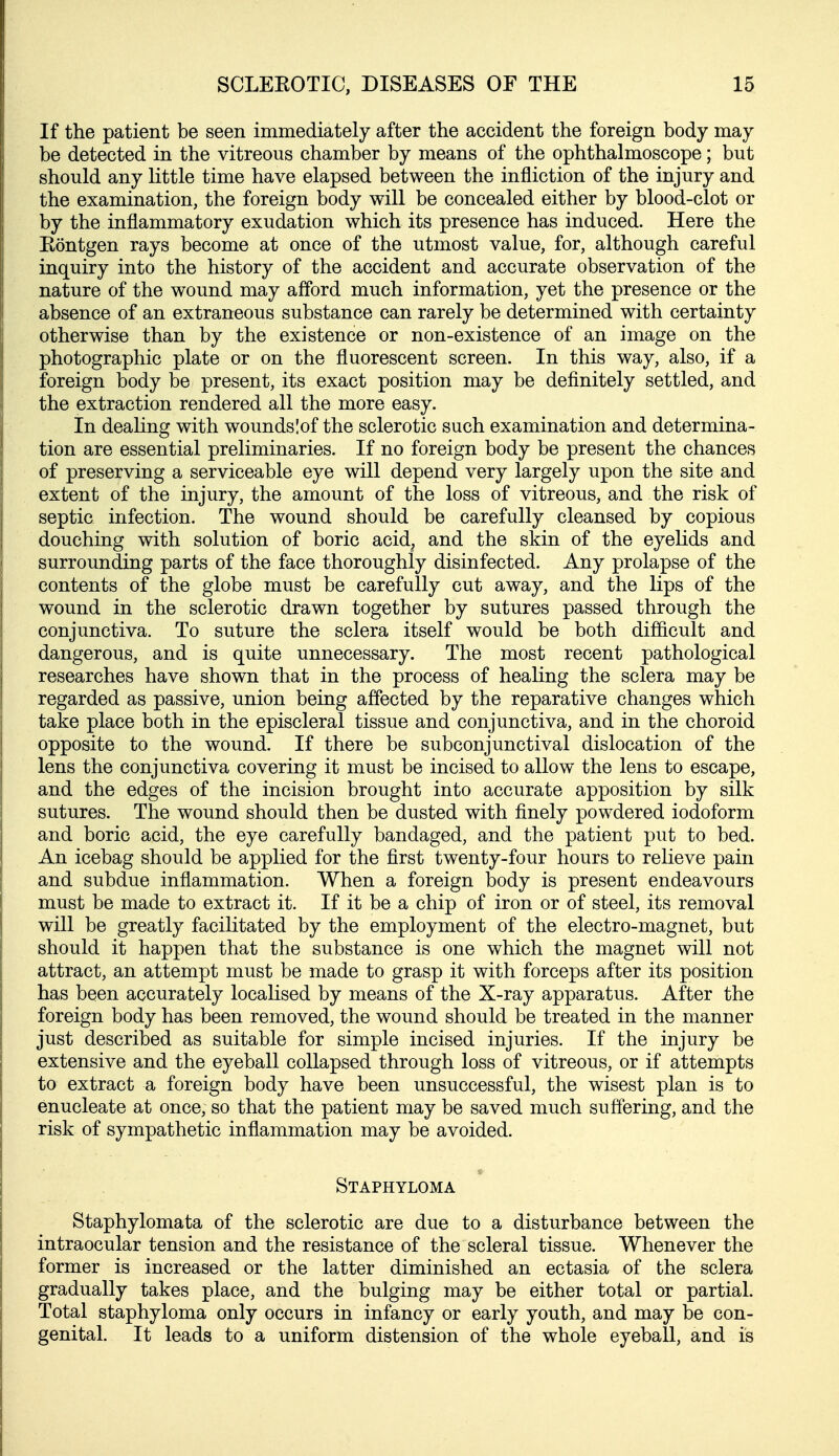 If the patient be seen immediately after the accident the foreign body may be detected in the vitreous chamber by means of the ophthalmoscope; but should any little time have elapsed between the infliction of the injury and the examination, the foreign body will be concealed either by blood-clot or by the inflammatory exudation which its presence has induced. Here the Eontgen rays become at once of the utmost value, for, although careful inquiry into the history of the accident and accurate observation of the nature of the wound may afford much information, yet the presence or the absence of an extraneous substance can rarely be determined with certainty otherwise than by the existence or non-existence of an image on the photographic plate or on the fluorescent screen. In this way, also, if a foreign body be present, its exact position may be definitely settled, and the extraction rendered all the more easy. In dealing with woundslof the sclerotic such examination and determina- tion are essential preliminaries. If no foreign body be present the chances of preserving a serviceable eye will depend very largely upon the site and extent of the injury, the amount of the loss of vitreous, and the risk of septic infection. The wound should be carefully cleansed by copious douching with solution of boric acid, and the skin of the eyelids and surrounding parts of the face thoroughly disinfected. Any prolapse of the contents of the globe must be carefully cut away, and the lips of the wound in the sclerotic drawn together by sutures passed through the conjunctiva. To suture the sclera itself would be both difficult and dangerous, and is quite unnecessary. The most recent pathological researches have shown that in the process of healing the sclera may be regarded as passive, union being affected by the reparative changes which take place both in the episcleral tissue and conjunctiva, and in the choroid opposite to the wound. If there be subconjunctival dislocation of the lens the conjunctiva covering it must be incised to allow the lens to escape, and the edges of the incision brought into accurate apposition by silk sutures. The wound should then be dusted with finely powdered iodoform and boric acid, the eye carefully bandaged, and the patient put to bed. An icebag should be applied for the first twenty-four hours to relieve pain and subdue inflammation. When a foreign body is present endeavours must be made to extract it. If it be a chip of iron or of steel, its removal will be greatly facilitated by the employment of the electro-magnet, but should it happen that the substance is one which the magnet will not attract, an attempt must be made to grasp it with forceps after its position has been accurately localised by means of the X-ray apparatus. After the foreign body has been removed, the wound should be treated in the manner just described as suitable for simple incised injuries. If the injury be extensive and the eyeball collapsed through loss of vitreous, or if attempts to extract a foreign body have been unsuccessful, the wisest plan is to enucleate at once, so that the patient may be saved much suffering, and the risk of sympathetic inflammation may be avoided. * Staphyloma Staphylomata of the sclerotic are due to a disturbance between the intraocular tension and the resistance of the scleral tissue. Whenever the former is increased or the latter diminished an ectasia of the sclera gradually takes place, and the bulging may be either total or partial. Total staphyloma only occurs in infancy or early youth, and may be con- genital. It leads to a uniform distension of the whole eyeball, and is