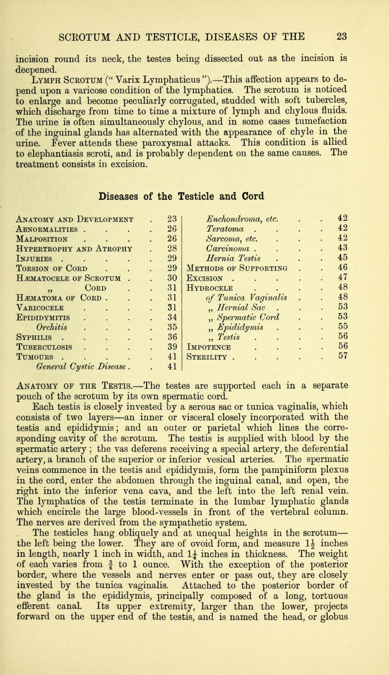 incision round its neck, the testes being dissected out as the incision is deepened. Lymph Scrotum ( Varix Lymphaticus ).—This affection appears to de- pend upon a varicose condition of the lymphatics. The scrotum is noticed to enlarge and become peculiarly corrugated, studded with soft tubercles, which discharge from time to time a mixture of lymph and chylous fluids. The urine is often simultaneously chylous, and in some cases tumefaction of the inguinal glands has alternated with the appearance of chyle in the urine. Fever attends these paroxysmal attacks. This condition is allied to elephantiasis scroti, and is probably dependent on the same causes. The treatment consists in excision. Diseases of the Testicle and Cord Anatomy and Development . 23 Enchondroma, etc. . 42 Abnormalities . . 26 Teratoma . . 42 Malposition . 26 Sarcoma, etc. . 42 Hypertrophy and Atrophy 28 Carcinoma . . 43 Injuries .... 29 Hernia Testis . 45 Torsion or Cord . 29 Methods of Supporting . . 46 HEMATOCELE OF SCROTUM . . 30 Excision .... . 47 „ Cord . 31 Hydrocele . 48 Hematoma of Cord . . 31 of Tiinica Vaginalis . 48 Varicocele . 31 „ Hernial Sac . 53 Epididymitis . 34 „ Spermatic Cord . 53 Orchitis . 35 „ Epididymis . 55 Syphilis .... . 36 „ Testis . 56 Tuberculosis . 39 Impotence . 56 Tumours .... . 41 Sterility .... . 57 General Cystic Disease. . 41 Anatomy of the Testis.—The testes are supported each in a separate pouch of the scrotum by its own spermatic cord. Each testis is closely invested by a serous sac or tunica vaginalis, which consists of two layers—an inner or visceral closely incorporated with the testis and epididymis; and an outer or parietal which lines the corre- sponding cavity of the scrotum. The testis is supplied with blood by the spermatic artery ; the vas deferens receiving a special artery, the deferential artery, a branch of the superior or inferior vesical arteries. The spermatic veins commence in the testis and epididymis, form the pampiniform plexus in the cord, enter the abdomen through the inguinal canal, and open, the right into the inferior vena cava, and the left into the left renal vein. The lymphatics of the testis terminate in the lumbar lymphatic glands which encircle the large blood-vessels in front of the vertebral column. The nerves are derived from the sympathetic system. The testicles hang obliquely and at unequal heights in the scrotum— the left being the lower. They are of ovoid form, and measure IJ inches in length, nearly 1 inch in width, and 1;^ inches in thickness. The weight of each varies from f to 1 ounce. With the exception of the posterior border, where the vessels and nerves enter or pass out, they are closely invested by the tunica vaginalis. Attached to the posterior border of the gland is the epididymis, principally composed of a long, tortuous efferent canal. Its upper extremity, larger than the lower, projects forward on the upper end of the testis, and is named the head, or globus