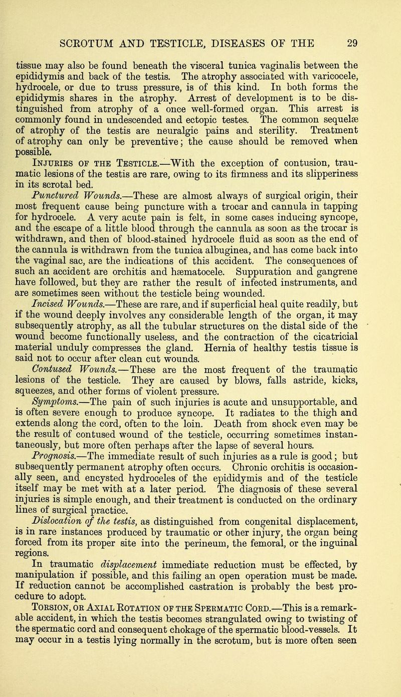 tissue may also be found beneath the visceral tunica vaginalis between the epididymis and back of the testis. The atrophy associated with varicocele, hydrocele, or due to truss pressure, is of this kind. In both forms the epididymis shares in the atrophy. Arrest of development is to be dis- tinguished from atrophy of a once well-formed organ. This arrest is commonly found in undescended and ectopic testes. The common sequelse of atrophy of the testis are neuralgic pains and sterility. Treatment of atrophy can only be preventive; the cause should be removed when possible. Injuries of the Testicle.—With the exception of contusion, trau- matic lesions of the testis are rare, owing to its firmness and its slipperiness in its scrotal bed. Punctured Wounds.—These are almost always of surgical origin, their most frequent cause being puncture with a trocar and cannula in tapping for hydrocele. A very acute pain is felt, in some cases inducing syncope, and the escape of a little blood through the cannula as soon as the trocar is withdrawn, and then of blood-stained hydrocele fluid as soon as the end of the cannula is withdrawn from the tunica albuginea, and has come back into the vaginal sac, are the indications of this accident. The consequences of such an accident are orchitis and haematocele. Suppuration and gangrene have followed, but they are rather the result of infected instruments, and are sometimes seen without the testicle being wounded. Incised Wounds.—These are rare, and if superficial heal quite readily, but if the wound deeply involves any considerable length of the organ, it may subsequently atrophy, as all the tubular structures on the distal side of the wound become functionally useless, and the contraction of the cicatricial material unduly compresses the gland. Hernia of healthy testis tissue is said not to occur after clean cut wounds. Contused Wounds.—These are the most frequent of the traumatic lesions of the testicle. They are caused by blows, falls astride, kicks, squeezes, and other forms of violent pressure. Symptoms.—The pain of such injuries is acute and unsupportable, and is often severe enough to produce syncope. It radiates to the thigh and extends along the cord, often to the loin. Death from shock even may be the result of contused wound of the testicle, occurring sometimes instan- taneously, but more often perhaps after the lapse of several hours. Prognosis.—The immediate result of such injuries as a rule is good; but subsequently permanent atrophy often occurs. Chronic orchitis is occasion- ally seen, and encysted hydroceles of the epididymis and of the testicle itself may be met with at a later period. The diagnosis of these several injuries is simple enough, and their treatment is conducted on the ordinary lines of surgical practice. Dislocation of the testis, as distinguished from congenital displacement, is in rare instances produced by traumatic or other injury, the organ being forced from its proper site into the perineum, the femoral, or the inguinal regions. In traumatic displacement immediate reduction must be effected, by manipulation if possible, and this failing an open operation must be made. If reduction cannot be accomplished castration is probably the best pro- cedure to adopt. Torsion, or Axial Eotation of the Spermatic Cord.—This is a remark- able accident, in which the testis becomes strangulated owing to twisting of the spermatic cord and consequent chokage of the spermatic blood-vessels. It may occur in a testis lying normally in the scrotum, but is more often seen