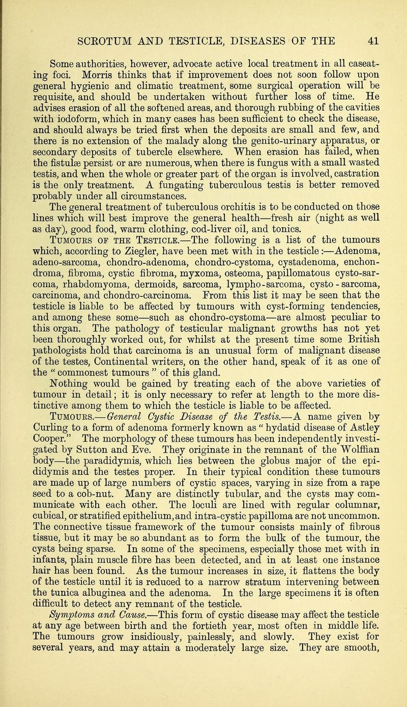 Some authorities, however, advocate active local treatment in all caseat- ing foci. Morris thinks that if improvement does not soon follow upon general hygienic and climatic treatment, some surgical operation will be requisite, and should be undertaken without further loss of time. He advises erasion of all the softened areas, and thorough rubbing of the cavities with iodoform, which in many cases has been sufficient to check the disease, and should always be tried first when the deposits are small and few, and there is no extension of the malady along the genito-urinary apparatus, or secondary deposits of tubercle elsewhere. When erasion has failed, when the fistulse persist or are numerous, when there is fungus with a small wasted testis, and when the whole or greater part of the organ is involved, castration is the only treatment. A fungating tuberculous testis is better removed probably under all circumstances. The general treatment of tuberculous orchitis is to be conducted on those lines which will best improve the general health—fresh air (night as well as day), good food, warm clothing, cod-liver oil, and tonics. TuMOUES OF THE TESTICLE.—The following is a list of the tumours which, according to Ziegler, have been met with in the testicle:—Adenoma, adeno-sarcoma, chondro-adenoma, chondro-cystoma, cystadenoma, enchon- droma, fibroma, cystic fibroma, myxoma, osteoma, papillomatous cysto-sar- coma, rhabdomyoma, dermoids, sarcoma, lympho-sarcoma, cysto - sarcoma, carcinoma, and chondro-carcinoma. Erom this list it may be seen that the testicle is liable to be affected by tumours with cyst-forming tendencies, and among these some—such as chondro-cystoma—are almost peculiar to this organ. The pathology of testicular malignant growths has not yet been thoroughly worked out, for whilst at the present time some British pathologists hold that carcinoma is an unusual form of malignant disease of the testes. Continental writers, on the other hand, speak of it as one of the  commonest tumours  of this gland. Nothing would be gained by treating each of the above varieties of tumour in detail; it is only necessary to refer at length to the more dis- tinctive among them to which the testicle is liable to be affected. Tumours.—General Cystic Disease of the Testis.—A name given by Curhng to a form of adenoma formerly known as  hydatid disease of Astley Cooper. The morphology of these tumours has been independently investi- gated by Sutton and Eve. They originate in the remnant of the Wolffian body—the paradidymis, which lies between the globus major of the epi- didymis and the testes proper. In their typical condition these tumours are made up of large numbers of cystic spaces, varying in size from a rape seed to a cob-nut. Many are distinctly tubular, and the cysts may com- municate with each other. The loculi are lined with regular columnar, cubical, or stratified epithelium, and intra-cystic papilloma are not uncommon. The connective tissue framework of the tumour consists mainly of fibrous tissue, but it may be so abundant as to form the bulk of the tumour, the cysts being sparse. In some of the specimens, especially those met with in infants, plain muscle fibre has been detected, and in at least one instance hair has been found. As the tumour increases in size, it flattens the body of the testicle until it is reduced to a narrow stratum intervening between the tunica albuginea and the adenoma. In the large specimens it is often difficult to detect any remnant of the testicle. Symptoms and Cause.—This form of cystic disease may affect the testicle at any age between birth and the fortieth year, most often in middle life. The tumours grow insidiously, painlessly, and slowly. They exist for several years, and may attain a moderately large size. They are smooth,