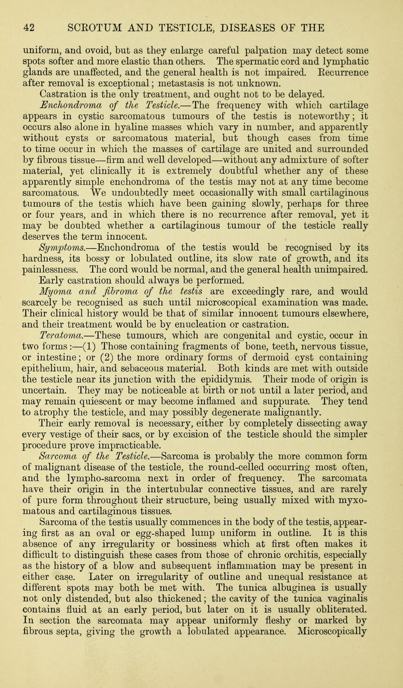 uniform, and ovoid, but as they enlarge careful palpation may detect some spots softer and more elastic than others. The spermatic cord and lymphatic glands are unaffected, and the general health is not impaired. Recurrence after removal is exceptional; metastasis is not unknown. Castration is the only treatment, and ought not to be delayed. Enchondroma of the Testicle.—The frequency with which cartilage appears in cystic sarcomatous tumours of the testis is noteworthy; it occurs also alone in hyaline masses which vary in number, and apparently without cysts or sarcomatous material, but though cases from time to time occur in which the masses of cartilage are united and surrounded by fibrous tissue—firm and well developed—without any admixture of softer material, yet clinically it is extremely doubtful whether any of these apparently simple enchondroma of the testis may not at any time become sarcomatous. We undoubtedly meet occasionally with small cartilaginous tumours of the testis which have been gaining slowly, perhaps for three or four years, and in which there is no recurrence after removal, yet it may be doubted whether a cartilaginous tumour of the testicle really deserves the term innocent. Symptoms.—Enchondroma of the testis would be recognised by its hardness, its bossy or lobulated outline, its slow rate of growth, and its painlessness. The cord would be normal, and the general health unimpaired. Early castration should always be performed. Myoma and fibroma of the testis are exceedingly rare, and would scarcely be recognised as such until microscopical examination was made. Their clinical history would be that of similar innocent tumours elsewhere, and their treatment would be by enucleation or castration. Teratoma.—These tumours, which are congenital and cystic, occur in two forms:—(1) Those containing fragments of bone, teeth, nervous tissue, or intestine; or (2) the more ordinary forms of dermoid cyst containing epithelium, hair, and sebaceous material. Both kinds are met with outside the testicle near its junction with the epididymis. Their mode of origin is uncertain. They may be noticeable at birth or not until a later period, and may remain quiescent or may become inflamed and suppurate. They tend to atrophy the testicle, and may possibly degenerate malignantly. Their early removal is necessary, either by completely dissecting away every vestige of their sacs, or by excision of the testicle should the simpler procedure prove impracticable. Sarcoma of the Testicle.—Sarcoma is probably the more common form of malignant disease of the testicle, the round-celled occurring most often, and the lympho-sarcoma next in order of frequency. The sarcomata have their origin in the intertubular connective tissues, and are rarely of pure form throughout their structure, being usually mixed with myxo- matous and cartilaginous tissues. Sarcoma of the testis usually commences in the body of the testis, appear- ing first as an oval or egg-shaped lump uniform in outline. It is this absence of any irregularity or bossiness which at first often makes it difficult to distinguish these cases from those of chronic orchitis, especially as the history of a blow and subsequent inflammation may be present in either case. Later on irregularity of outline and unequal resistance at different spots may both be met with. The tunica albuginea is usually not only distended, but also thickened; the cavity of the tunica vaginalis contains fluid at an early period, but later on it is usually obliterated. In section the sarcomata may appear uniformly fleshy or marked by fibrous septa, giving the growth a lobulated appearance. Microscopically
