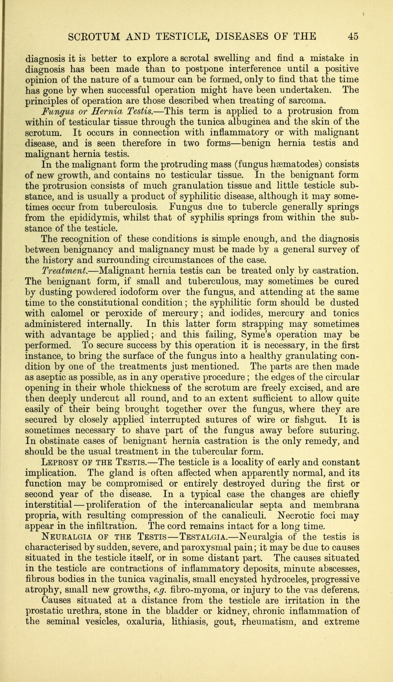 SCEOTUM AND TESTICLE, DISEASES OF THE 45 diagnosis it is better to explore a scrotal swelling and find a mistake in diagnosis has been made than to postpone interference until a positive opinion of the nature of a tumour can be formed, only to find that the time has gone by when successful operation might have been undertaken. The principles of operation are those described when treating of sarcoma. Fungus or Hernia Testis.—This term is applied to a protrusion from within of testicular tissue through the tunica albuginea and the skin of the scrotum. It occurs in connection with inflammatory or with malignant disease, and is seen therefore in two forms—benign hernia testis and malignant hernia testis. In the malignant form the protruding mass (fungus hsematodes) consists of new growth, and contains no testicular tissue. In the benignant form the protrusion consists of much granulation tissue and little testicle sub- stance, and is usually a product of syphilitic disease, although it may some- times occur from tuberculosis. Eungus due to tubercle generally springs from the epididymis, whilst that of syphilis springs from within the sub- stance of the testicle. The recognition of these conditions is simple enough, and the diagnosis between benignancy and malignancy must be made by a general survey of the history and surrounding circumstances of the case. Treatment.—Malignant hernia testis can be treated only by castration. The benignant form, if small and tuberculous, may sometimes be cured by dusting powdered iodoform over the fungus, and attending at the same time to the constitutional condition; the syphilitic form should be dusted with calomel or peroxide of mercury; and iodides, mercury and tonics administered internally. In this latter form strapping may sometimes with advantage be applied; and this failing, Syme's operation may be performed. To secure success by this operation it is necessary, in the first instance, to bring the surface of the fungus into a healthy granulating con- dition by one of the treatments just mentioned. The parts are then made as aseptic as possible, as in any operative procedure; the edges of the circular opening in their whole thickness of the scrotum are freely excised, and are then deeply undercut all round, and to an extent sufficient to allow quite easily of their being brought together over the fungus, where they are secured by closely applied interrupted sutures of wire or fishgut. It is sometimes necessary to shave part of the fungus away before suturing. In obstinate cases of benignant hernia castration is the only remedy, and should be the usual treatment in the tubercular form. Leprosy of the Testis.—The testicle is a locality of early and constant implication. The gland is often affected when apparently normal, and its function may be compromised or entirely destroyed during the first or second year of the disease. In a typical case the changes are chiefly interstitial — proliferation of the intercanalicular septa and membrana propria, with resulting compression of the canaliculi. Necrotic foci may appear in the infiltration. The cord remains intact for a long time. Neuralgia of the Testis—Testalgia.—Neuralgia of the testis is characterised by sudden, severe, and paroxysmal pain; it may be due to causes situated in the testicle itself, or in some distant part. The causes situated in the testicle are contractions of inflammatory deposits, minute abscesses, fibrous bodies in the tunica vaginalis, small encysted hydroceles, progressive atrophy, small new growths, e.g. fibro-myoma, or injury to the vas deferens. Causes situated at a distance from the testicle are irritation in the prostatic urethra, stone in the bladder or kidney, chronic inflammation of the seminal vesicles, oxaluria, lithiasis, gout, rheumatism, and extreme