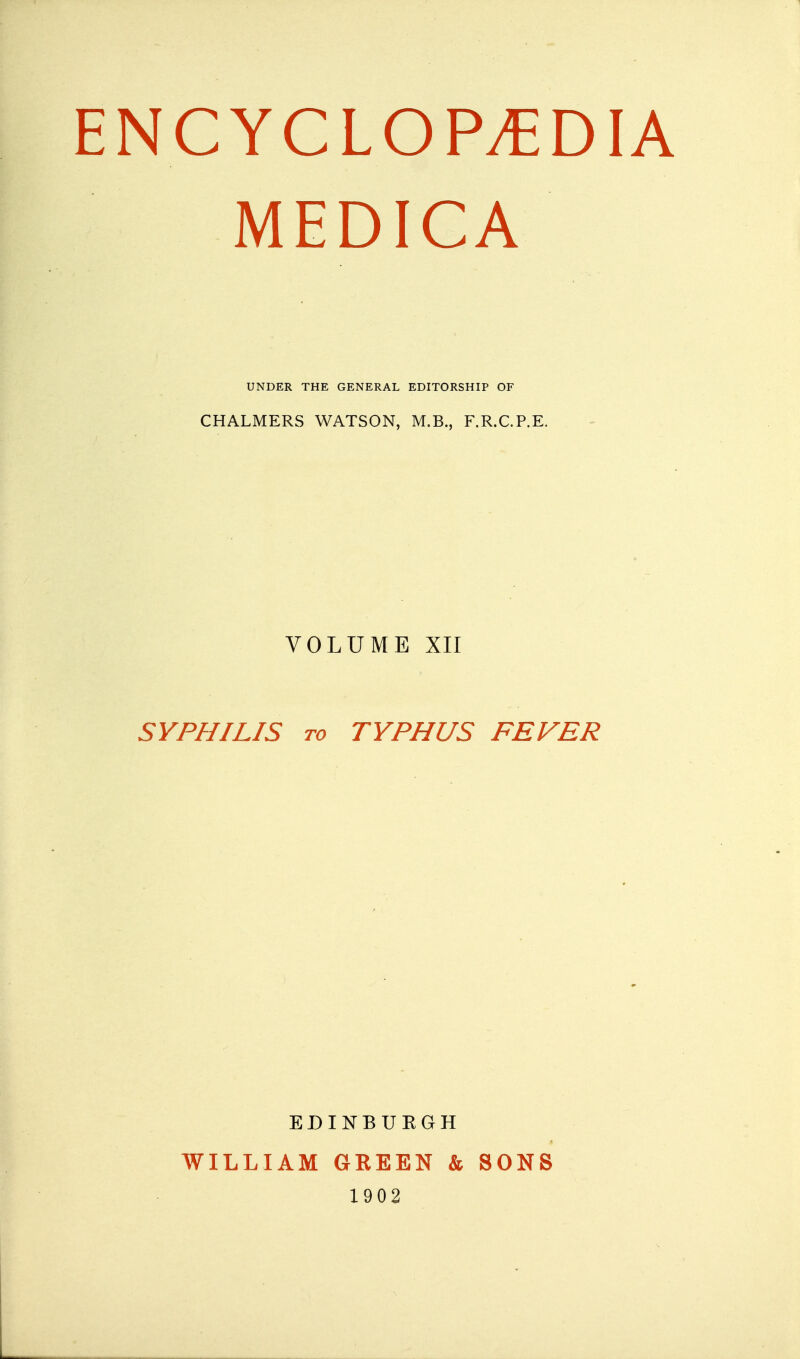 ENCYCLOPEDIA MEDICA UNDER THE GENERAL EDITORSHIP OF CHALMERS WATSON, M.B., F.R.C.P.E. VOLUME XII SYPHILIS to TYPHUS FEVER EDINBUEGH WILLIAM GREEN & SONS 1902