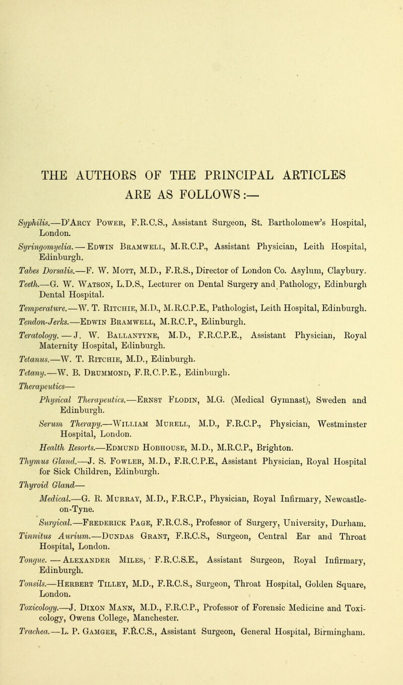 THE AUTHORS OF THE PRINCIPAL ARTICLES ARE AS FOLLOWS:— Syphilis.—D'Arcy Power, F.R.C.S., Assistant Surgeon, St. Bartholomew's Hospital, London. Syringomyelia. — Edwin Bramwell, M.R.C.P., Assistant Physician, Leith Hospital, Edinburgh. Tabes Dorsalis.—F. W. Mott, M.D., F.R.S., Director of London Co. Asylum, Claybury. Teeth.—G. W. Watson, L.D.S., Lecturer on Dental Surgery and Pathology, Edinburgh Dental Hospital. Temperature.—W. T. Ritchie, M.D., M.R.C.P.E., Pathologist, Leith Hospital, Edinburgh. Tendon-Jerks.—Edwin Bramwell, M.R.C.P., Edinburgh. Teratology.—J. W. Ballantyne, M.D., F.R.C.P.E., Assistant Physician, Royal Maternity Hospital, Edinburgh. Tetanus.—W. T. Ritchie, M.D., Edinburgh. Tetany.—W. B. Drummond, F.R.C.P.E., Edinburgh. Therapeutics— Physical Therapeutics.—Ernst Flodin, M.G. (Medical Gymnast), Sweden and Edinburgh. Serum Therapy.—William Murell, M.D., F.R.C.P., Physician, Westminster Hospital, London. Health Resorts.—Edmund Hobhouse, M.D., M.R.C.P., Brighton. Thymus Gland.—J. S. Fowler, M.D., F.R.C.P.E., Assistant Physician, Royal Hospital for Sick Children, Edinburgh. Thyroid Gland— Medical—G. R. Murray, M.D., F.R.C.P., Physician, Royal Infirmary, Newcastle- on-Tyne. Surgical.—Frederick Page, F.R.C.S., Professor of Surgery, University, Durham. Tinnitus Aurium.—Dundas Grant, F.R.C.S., Surgeon, Central Ear and Throat Hospital, London. Tongue. —Alexander Miles, ' F.R.C.S.E., Assistant Surgeon, Royal Infirmary, Edinburgh. Tonsils.—Herbert Tilley, M.D., F.R.C.S., Surgeon, Throat Hospital, Golden Square, London. Toxicology.—J. Dixon Mann, M.D., F.R.C.P., Professor of Forensic Medicine and Toxi- cology, Owens College, Manchester. Trachea.—L. P. Gamgee, F.tv.C.S., Assistant Surgeon, General Hospital, Birmingham.