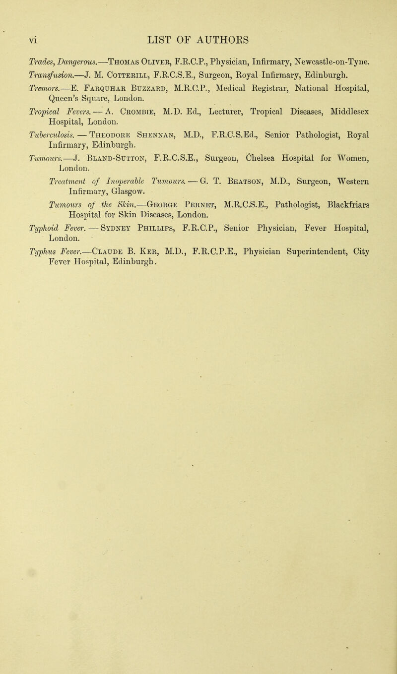 vi LIST OF AUTHOES Trades, Dangerous.—Thomas Olivee, F.R.C.P., Physician, Infirmary, Newcastle-on-Tyne. Transfusion.—J. M. Cotterill, F.R.C.S.E., Surgeon, Royal Infirmary, Edinburgh. Tremors.—E. Farquhar Buzzard, M.R.C.P., Medical Registrar, National Hospital, Queen's Square, London. Tropical Fevers. — A. Crombie, M.D.Ed., Lecturer, Tropical Diseases, Middlesex Hospital, London. Tuberculosis.—Theodore Shennan, M.D., F.R.C.S.Ed., Senior Pathologist, Royal Infirmary, Edinburgh. Tumours.—J. Bland-Sutton, F.R.C.S.E., Surgeon, Chelsea Hospital for Women, London. Treatment of Inoperable Tumours. — G. T. Beatson, M.D., Surgeon, Western Infirmary, Glasgow. Tumours of the Skin.—George Pernet, M.R.C.S.E., Pathologist, Blackfriars Hospital for Skin Diseases, London. Typhoid Fever. — Sydney Phillips, F.R.C.P., Senior Physician, Fever Hospital, London. Typhus Fever.—Claude B. Ker, M.D., F.R.C.P.E., Physician Superintendent, City Fever Hospital, Edinburgh.