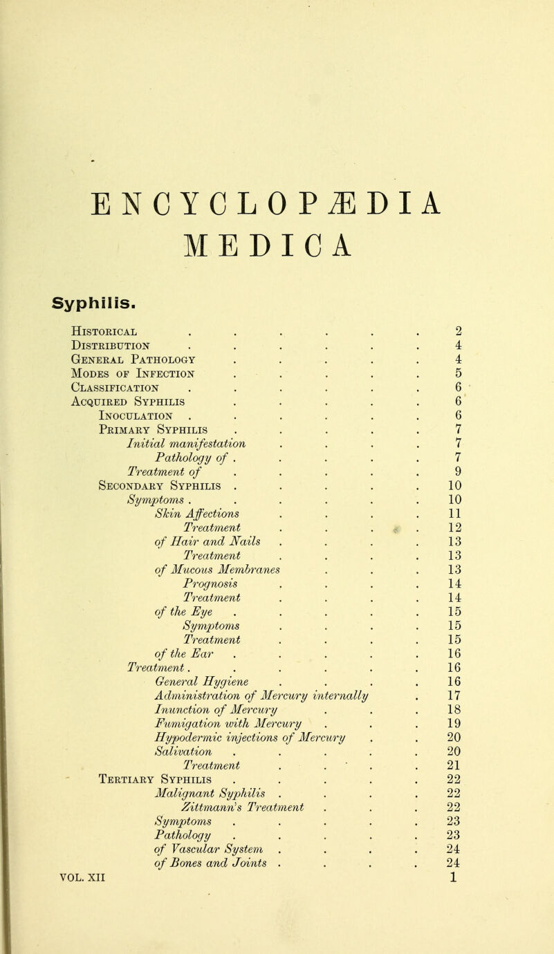 M E D I C A Syphilis. Historical . . . . . .2 Distribution ...... 4 General Pathology ..... 4 Modes of Infection . . . . .5 Classification . . . . . .6 Acquired Syphilis ..... 6 Inoculation . . - . . .6 Primary Syphilis ..... 7 Initial manifestation .... 7 Pathology of . . . . .7 Treatment of . . . . 9 Secondary Syphilis . . . .10 Symptoms . . . . . .10 Skin Affections . . . .11 Treatment . . T . 12 of Hair and Nails . . . .13 Treatment . . . .13 of Mucous Membranes . . .13 Prognosis . . . .14 Treatment . . . .14 of the Eye . . . . .15 Symptoms . . . . 15 Treatment . . . .15 of the Ear . . . . .16 Treatment. . . . . .16 General Hygiene . . . .16 Administration of Mercury internally . 17 Inunction of Mercury . . .18 Fumigation with Mercury . . .19 Hypodermic injections of Mercury . . 20 Salivation . . . . .20 Treatment . . . 21 Tertiary Syphilis . . . . .22 Malignant Syphilis . . . .22 Zittmann's Treatment . . .22 Symptoms . . . .23 Pathology . . . . .23 of Vascular System . . . .24 of Bones and Joints . . . .24