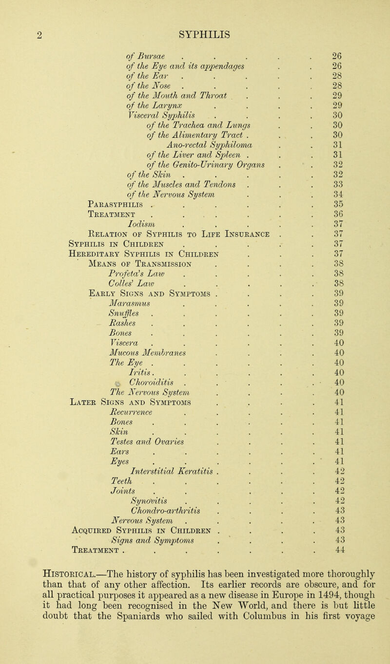 of Bursae . . . . .26 of the Eye and its appendages . . 26 of the Ear . . . .28 of the Nose 28 of the Mouth and Throat . . .29 of the Larynx . . . .29 Visceral Syphilis . . . . .30 o/ £Ae Trachea and Lungs . . 30 o/ Alimentary Tract . . .30 Ano-rectal Syphiloma . . 31 of the Liver and Spleen . . .31 of the Genito-Urinary Organs . ' . 32 of the Skin . . . .32 of the Muscles and Tendons . . .33 of the Nervous System . . .34 Parasyphilis . . . . . .35 Treatment . ... . . .36 Iodism . . . . .37 Relation of Syphilis to Life Insurance . . 37 Syphilis in Children . . . . .37 Hereditary Syphilis in Children . . .37 Means of Transmission . . . .38 Prof eta's Law . . . . .38 Collet Law . . . . . 38 Early Signs and Symptoms . . . .39 Marasmus . . . . .39 Snuffles ...... 39 - Bashes . . . . . . 39 Bones . . . . . . 39 Viscera ...... 40 Mucous Membranes . . . .40 The Eye . . . . . . 40 Iritis. . . . . .40 Choroiditis . . ' . . . • 40 The Nervous System . . . 40 Later Signs and Symptoms . . . .41 Recurrence . . . . .41 Bones . . . . .41 Skin ...... 41 Testes and Ovaries . . . .41 Ears ...... 41 Eyes . . . . . . ' 41 Interstitial Keratitis . . . .42 Teeth . . . . . .42 Joints . . .... 42 Synovitis . . . . .42 Chondro-arthritis . . . .43 Nervous System . . . . .43 Acquired Syphilis in Children . . . .43 Signs and Symptoms . . . .43 Treatment . . . . . .44 Historical.—The history of syphilis has been investigated more thoroughly than that of any other affection. Its earlier records are obscure, and for all practical purposes it appeared as a new disease in Europe in 1494, though it had long been recognised in the New World, and there is but little doubt that the Spaniards who sailed with Columbus in his first voyage