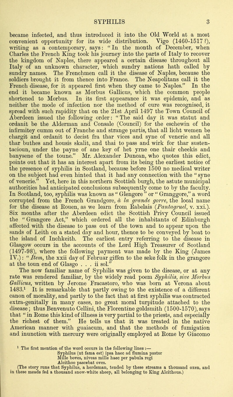 became infected, and thus introduced it into the Old World at a most convenient opportunity for its wide distribution. Vigo (1460-1517 ?), writing as a contemporary, says:  In the month of December, when Charles the French King took his journey into the parts of Italy to recover the kingdom of Naples, there appeared a certain disease throughout all Italy of an unknown character, which sundry nations hath called by sundry names. The Frenchmen call it the disease of Naples, because the soldiers brought it from thence into France. The Neapolitans call it the French disease, for it appeared first when they came to Naples. In the end it became known as Morbus Gallicus, which the common people shortened to Morbus. In its first appearance it was epidemic, and as neither the mode of infection nor the method of cure was recognised, it spread with such rapidity that on the 21st April 1497 the Town Council of Aberdeen issued the following order: The said day it was statut and ordanit be the Alderman and Consale (Council) for the eschewin of the infirmitey cumm out of Franche and strange partis, that all licht wemen be chargit and ordanit to decist fra thar vices and syne of venerie and all thar buthes and housis skalit, and thai to pass and wirk for thar susten- tacioun, under the payne of ane key of het yrne one thair cheekis and banysene of the toune. Mr. Alexander Duncan, who quotes this edict, points out that it has an interest apart from its being the earliest notice of the presence of syphilis in Scotland, because before 1500 no medical writer on the subject had even hinted that it had any connection with the  syne of venerie. Yet, here in this northern Scottish burgh, the astute municipal authorities had anticipated conclusions subsequently come to by the faculty. In Scotland, too, syphilis was known as  Glengore  or  Granggore, a word corrupted from the French Grandgore, a la grande gorre, the local name for the disease at Eouen, as we learn from Eabelais (Pantagruel, v. xxi.). Six months after the Aberdeen edict the Scottish Privy Council issued the  Grangore Act, which ordered all the inhabitants of Edinburgh affected with the disease to pass out of the town and to appear upon the sands of Leith on a stated day and hour, thence to be conveyed by boat to the island of Inchkeith. The earliest entry referring to the disease in Glasgow occurs in the accounts of the Lord High Treasurer of Scotland (1497-98), where the following payment was made by the King (James IV.):  Item, the xxii day of Februar giffen to the seke folk in the grangore at the toun end of Glasgo . . . ii sol. The now familiar name of Syphilis was given to the disease, or at any rate was rendered familiar, by the widely read poem Syphilis, sive Morbus Gallicus, written by Jerome Fracastoro, who was born at Verona about 1483.1 It is remarkable that partly owing to the existence of a different canon of morality, and partly to the fact that at first syphilis was contracted extra-genitally in many cases, no great moral turpitude attached to the disease; thus Benvenuto Cellini, the Florentine goldsmith (1500-1570), says that  in Eome this kind of illness is very partial to the priests, and especially the richest of them. He tells us that it was treated in the native American manner with guaiacum, and that the methods of fumigation and inunction with mercury were originally employed at Eome by Giacomo 1 The first mention of the word occurs in the following lines :— Syphilus (ut fama est) ipsa haec ad flumina pastor Mille boves, niveas mille haec per pabula regi Alcithoo pascebat oves. (The story runs that Syphilus, a herdsman, tended by these streams a thousand oxen, and in these meads fed a thousand snow-white sheep, all belonging to King Alcithous.)