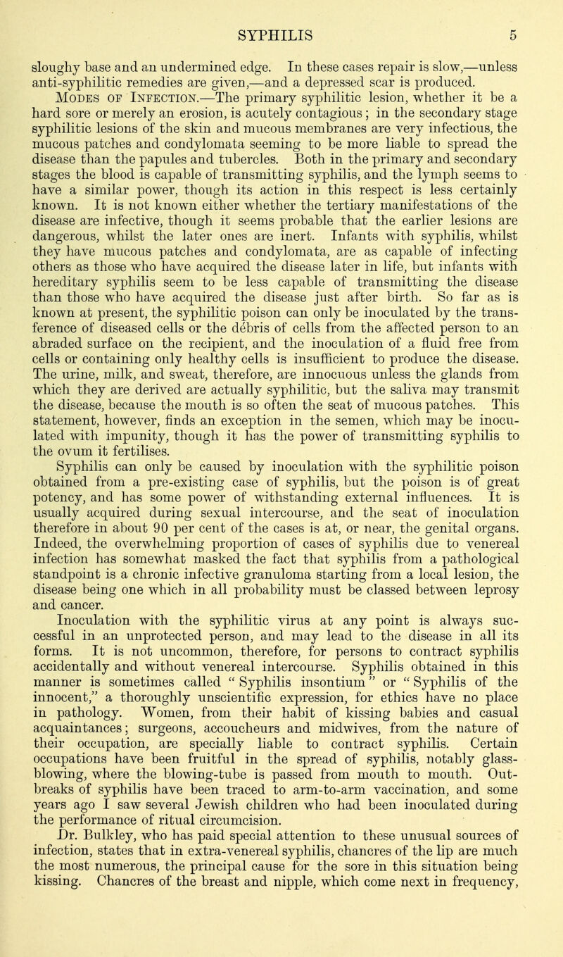 sloughy base and an undermined edge. In these cases repair is slow,—unless anti-syphilitic remedies are given,—and a depressed scar is produced. Modes of Infection.—The primary syphilitic lesion, whether it be a hard sore or merely an erosion, is acutely contagious ; in the secondary stage syphilitic lesions of the skin and mucous membranes are very infectious, the mucous patches and condylomata seeming to be more liable to spread the disease than the papules and tubercles. Both in the primary and secondary stages the blood is capable of transmitting syphilis, and the lymph seems to have a similar power, though its action in this respect is less certainly known. It is not known either whether the tertiary manifestations of the disease are infective, though it seems probable that the earlier lesions are dangerous, whilst the later ones are inert. Infants with syphilis, whilst they have mucous patches and condylomata, are as capable of infecting others as those who have acquired the disease later in life, but infants with hereditary syphilis seem to be less capable of transmitting the disease than those who have acquired the disease just after birth. So far as is known at present, the syphilitic poison can only be inoculated by the trans- ference of diseased cells or the debris of cells from the affected person to an abraded surface on the recipient, and the inoculation of a fluid free from cells or containing only healthy cells is insufficient to produce the disease. The urine, milk, and sweat, therefore, are innocuous unless the glands from which they are derived are actually syphilitic, but the saliva may transmit the disease, because the mouth is so often the seat of mucous patches. This statement, however, finds an exception in the semen, which may be inocu- lated with impunity, though it has the power of transmitting syphilis to the ovum it fertilises. Syphilis can only be caused by inoculation with the syphilitic poison obtained from a pre-existing case of syphilis, but the poison is of great potency, and has some power of withstanding external influences. It is usually acquired during sexual intercourse, and the seat of inoculation therefore in about 90 per cent of the cases is at, or near, the genital organs. Indeed, the overwhelming proportion of cases of syphilis due to venereal infection has somewhat masked the fact that syphilis from a pathological standpoint is a chronic infective granuloma starting from a local lesion, the disease being one which in all probability must be classed between leprosy and cancer. Inoculation with the syphilitic virus at any point is always suc- cessful in an unprotected person, and may lead to the disease in all its forms. It is not uncommon, therefore, for persons to contract syphilis accidentally and without venereal intercourse. Syphilis obtained in this manner is sometimes called  Syphilis insontium or  Syphilis of the innocent, a thoroughly unscientific expression, for ethics have no place in pathology. Women, from their habit of kissing babies and casual acquaintances; surgeons, accoucheurs and midwives, from the nature of their occupation, are specially liable to contract syphilis. Certain occupations have been fruitful in the spread of syphilis, notably glass- blowing, where the blowing-tube is passed from mouth to mouth. Out- breaks of syphilis have been traced to arm-to-arm vaccination, and some years ago I saw several Jewish children who had been inoculated during the performance of ritual circumcision. Dr. Bulkley, who has paid special attention to these unusual sources of infection, states that in extra-venereal syphilis, chancres of the lip are much the most numerous, the principal cause for the sore in this situation being kissing. Chancres of the breast and nipple, which come next in frequency,