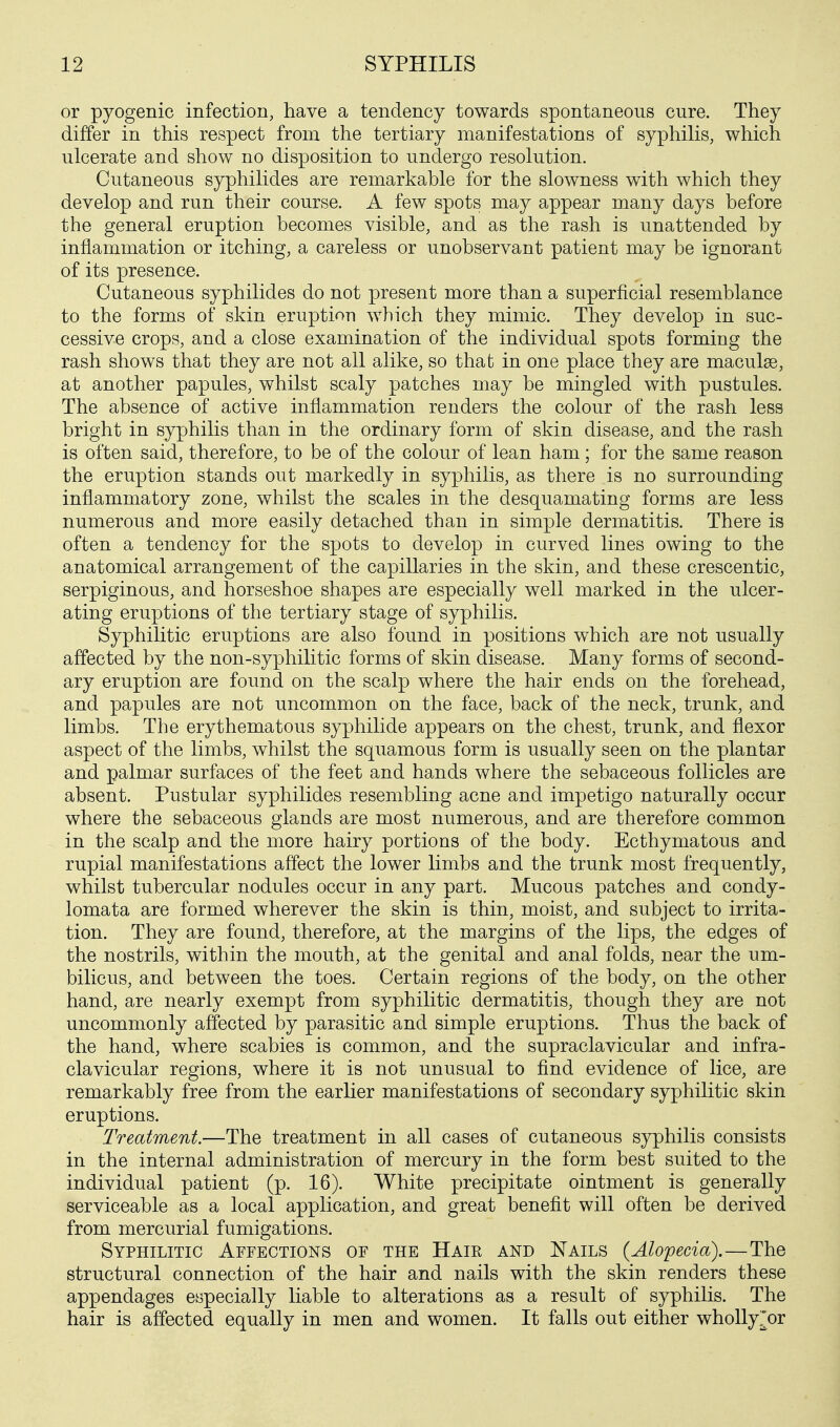 or pyogenic infection, have a tendency towards spontaneous cure. They differ in this respect from the tertiary manifestations of syphilis, which ulcerate and show no disposition to undergo resolution. Cutaneous syphilides are remarkable for the slowness with which they develop and run their course. A few spots may appear many days before the general eruption becomes visible, and as the rash is unattended by inflammation or itching, a careless or unobservant patient may be ignorant of its presence. Cutaneous syphilides do not present more than a superficial resemblance to the forms of skin eruption which they mimic. They develop in suc- cessive crops, and a close examination of the individual spots forming the rash shows that they are not all alike, so that in one place they are maculae, at another papules, whilst scaly patches may be mingled with pustules. The absence of active inflammation renders the colour of the rash less bright in syphilis than in the ordinary form of skin disease, and the rash is often said, therefore, to be of the colour of lean ham; for the same reason the eruption stands out markedly in syphilis, as there is no surrounding inflammatory zone, whilst the scales in the desquamating forms are less numerous and more easily detached than in simple dermatitis. There is often a tendency for the spots to develop in curved lines owing to the anatomical arrangement of the capillaries in the skin, and these crescentic, serpiginous, and horseshoe shapes are especially well marked in the ulcer- ating eruptions of the tertiary stage of syphilis. Syphilitic eruptions are also found in positions which are not usually affected by the non-syphilitic forms of skin disease. Many forms of second- ary eruption are found on the scalp where the hair ends on the forehead, and papules are not uncommon on the face, back of the neck, trunk, and limbs. The erythematous syphilide appears on the chest, trunk, and flexor aspect of the limbs, whilst the squamous form is usually seen on the plantar and palmar surfaces of the feet and hands where the sebaceous follicles are absent. Pustular syphilides resembling acne and impetigo naturally occur where the sebaceous glands are most numerous, and are therefore common in the scalp and the more hairy portions of the body. Ecthymatous and rupial manifestations affect the lower limbs and the trunk most frequently, whilst tubercular nodules occur in any part. Mucous patches and condy- lomata are formed wherever the skin is thin, moist, and subject to irrita- tion. They are found, therefore, at the margins of the lips, the edges of the nostrils, within the mouth, at the genital and anal folds, near the um- bilicus, and between the toes. Certain regions of the body, on the other hand, are nearly exempt from syphilitic dermatitis, though they are not uncommonly affected by parasitic and simple eruptions. Thus the back of the hand, where scabies is common, and the supraclavicular and infra- clavicular regions, where it is not unusual to find evidence of lice, are remarkably free from the earlier manifestations of secondary syphilitic skin eruptions. Treatment.—The treatment in all cases of cutaneous syphilis consists in the internal administration of mercury in the form best suited to the individual patient (p. 16). White precipitate ointment is generally serviceable as a local application, and great benefit will often be derived from mercurial fumigations. Syphilitic Affections of the Haie and Nails {Alopecia).—The structural connection of the hair and nails with the skin renders these appendages especially liable to alterations as a result of syphilis. The hair is affected equally in men and women. It falls out either whollyJor