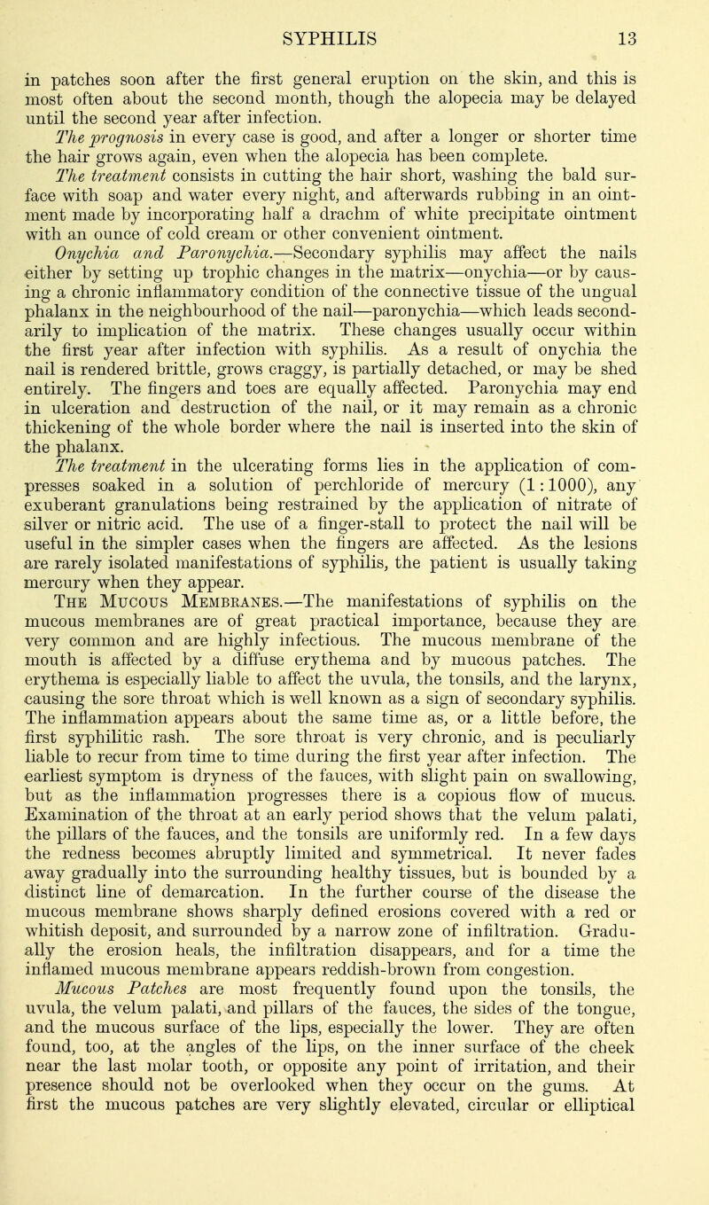 in patches soon after the first general eruption on the skin, and this is most often about the second month, though the alopecia may be delayed until the second year after infection. The prognosis in every case is good, and after a longer or shorter time the hair grows again, even when the alopecia has been complete. The treatment consists in cutting the hair short, washing the bald sur- face with soap and water every night, and afterwards rubbing in an oint- ment made by incorporating half a drachm of white precipitate ointment with an ounce of cold cream or other convenient ointment. Onychia and Paronychia.—Secondary syphilis may affect the nails either by setting up trophic changes in the matrix—onychia—or by caus- ing a chronic inflammatory condition of the connective tissue of the ungual phalanx in the neighbourhood of the nail—paronychia—which leads second- arily to implication of the matrix. These changes usually occur within the first year after infection with syphilis. As a result of onychia the nail is rendered brittle, grows craggy, is partially detached, or may be shed entirely. The fingers and toes are equally affected. Paronychia may end in ulceration and destruction of the nail, or it may remain as a chronic thickening of the whole border where the nail is inserted into the skin of the phalanx. The treatment in the ulcerating forms lies in the application of com- presses soaked in a solution of perchloride of mercury (1:1000), any exuberant granulations being restrained by the application of nitrate of silver or nitric acid. The use of a finger-stall to protect the nail will be useful in the simpler cases when the fingers are affected. As the lesions are rarely isolated manifestations of syphilis, the patient is usually taking mercury when they appear. The Mucous Membranes.—The manifestations of syphilis on the mucous membranes are of great practical importance, because they are very common and are highly infectious. The mucous membrane of the mouth is affected by a diffuse erythema and by mucous patches. The erythema is especially liable to affect the uvula, the tonsils, and the larynx, causing the sore throat which is well known as a sign of secondary syphilis. The inflammation appears about the same time as, or a little before, the first syphilitic rash. The sore throat is very chronic, and is peculiarly liable to recur from time to time during the first year after infection. The earliest symptom is dryness of the fauces, with slight pain on swallowing, but as the inflammation progresses there is a copious flow of mucus. Examination of the throat at an early period shows that the velum palati, the pillars of the fauces, and the tonsils are uniformly red. In a few days the redness becomes abruptly limited and symmetrical. It never fades away gradually into the surrounding healthy tissues, but is bounded by a distinct line of demarcation. In the further course of the disease the mucous membrane shows sharply defined erosions covered with a red or whitish deposit, and surrounded by a narrow zone of infiltration. Gradu- ally the erosion heals, the infiltration disappears, and for a time the inflamed mucous membrane appears reddish-brown from congestion. Mucous Patches are most frequently found upon the tonsils, the uvula, the velum palati, and pillars of the fauces, the sides of the tongue, and the mucous surface of the lips, especially the lower. They are often found, too, at the angles of the lips, on the inner surface of the cheek near the last molar tooth, or opposite any point of irritation, and their presence should not be overlooked when they occur on the gums. At first the mucous patches are very slightly elevated, circular or elliptical
